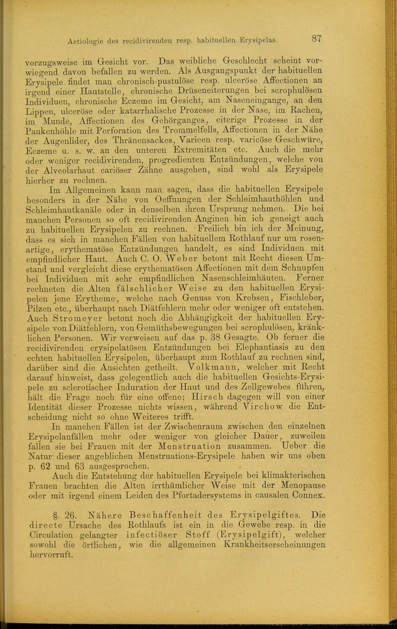 Aetiologie des recidivirenden resp. habituellen Eiysipelas. vorzugsweise im Gesicht vor. Das weibliche Greschlecht scheint vor- wiegend davon hefallen zu werden. Als Ausgangspunkt der habituellen Erysipele findet man chi-onisch-pustulöse resp. ulceröse Afi'ectionen an irgend einer Hautstelle, chronische Drüseneiterungen bei scrophulösen Individuen, chronische Eczeme im Gesicht, am Naseneingange, an den Lippen, ulceröse oder katarrhalische Prozesse in der Nase, im Rachen, im Munde, AfFectionen des Gehörganges, eiterige Prozesse in der Paukenhöhle mit Perforation des Trommelfells, AlFectionen in der Nähe der Augenlider, des Thränensackes, Varicen resp. varicöse Geschwüre, Eczeme u. s. w. an den unteren Extremitäten etc. Auch die mehr oder weniger recidivü-enden, progredienten Entzündungen, welche von der Alveolarhaut cariöser Zähne ausgehen, sind wohl als Erysipele hierher zu rechnen. Im Allgemeinen kann man sagen, dass die habituellen Erysipele besonders in der Nähe von Oeffnungen der Schleimhauthöhlen und Schleimhautkanäle oder in denselben ihren Ursprung nehmen. Die bei manchen Personen so oft recidivirenden Anginen bin ich geneigt auch zu habituellen Erysipelen zu rechnen. Freilich bin ich der Meinung, dass es sich in manchen Fällen von habituellem Rothlauf nur um rosen- artige, erythematöse Entzündungen handelt, es sind Individuen mit empfindlicher Haut. Auch C. 0. Weber betont mit Recht diesen Um- stand und vergleicht diese erythematösen AfFectionen mit dem Schnupfen bei Individuen mit sehr empfindlichen Nasenschleimhäuten. Ferner rechneten die Alten fälschlicher Weise zu den habituellen Erysi- pelen jene Erytheme, welche nach Genuss von Krebsen, Fischleber, Pilzen etc., überhaupt nach Diätfehlern mehr oder weniger oft entstehen. Auch Stromeyer betont noch die Abhängigkeit der habituellen Ery- sipele von Diätfehlern, von Gemüthsbewegungen bei scrophulösen, kränk- lichen Personen. Wir verweisen auf das p. 38 Gesagte. Ob ferner die recidivirenden eiysipelatösen Entzündungen bei Elephantiasis zu den echten habituellen Erysipelen, überhaupt zum Rothlauf zu rechnen sind, darüber sind die Ansichten getheilt. Volkmann, welcher mit Recht darauf hinweist, dass gelegentlich auch die habituellen Gesichts-Erysi- pele zu sclerotischer Induration der Haut und des Zellgewebes führen, hält die Frage noch für eine ofi'ene; Hirsch dagegen will von einer Identität dieser Prozesse nichts wissen, während Virchow die Ent- scheidung nicht so ohne Weiteres trifi't. In manchen Fällen ist der Zwischenraum zwischen den einzelnen Erysipelanfällen mehr oder weniger von gleicher Dauer, zuweilen fallen sie bei Frauen mit der Menstruation zusammen. Ueber die Natur dieser angeblichen Menstruations-Erysipele haben wir uns oben p. 62 und 63 ausgesprochen. Auch die Entstehung der habituellen Erysipele bei klimakterischen Frauen brachten die Alten irrthümlicher Weise mit der Menopause oder mit irgend einem Leiden des Pfortadersystems in causalen Connex. §. 26. Nähere Beschaffenheit des Erysipelgiftes. Die directe Ursache des Rothlaufs ist ein in die Gewebe resp. in die Circulation gelangter infectiöser Stoff (Erysipelgift), welcher sowohl die örtlichen, wie die allgemeinen Krankheitserscheinungen hervorruft.