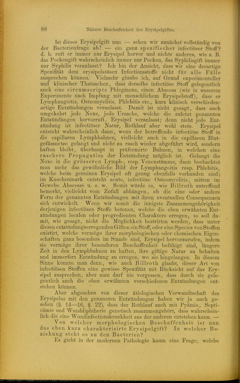 Ist dieses Erysipelgift nun — sehen wir zunächst vollständig von der Bacterienfrage ab! — ein ganz spezifischer infectiöser Stoff? d. h. ruft er immer nur Erysipel hervor und nichts anderes, wie z. B. das Pockengift wahrscheinlich immer nur Pocken, das Syphilisgift immer nur Syphilis veranlasst? Ich bin der Ansicht, dass wir eine derartige Spezifität dem erysipelatösen Infectionsstoffe nicht für alle Fälle zusprechen können. Vielmehr glaube ich, auf Grund experimenteller und klinischer Thatsachen, dass derselbe infectiöse Stoff gelegentlich auch eine circumscripte Phlegmone, einen Abscess (wie in unserem Experimente nach Impfung mit menschlichem Erysipelstoff), dass er Lymphangoitis, Osteomyelitis, Phlebitis etc., kurz khnisch verschieden- artige Entzündungen veranlasst. Damit ist nicht gesagt, dass auch umgekehrt jede Noxe, jede Ursache, welche die zuletzt genannten Entzündungen hervorruft, Erysipel veranlasst; denn nicht jede Ent- zündung ist infectiöser Natur, Kothlauf aber wohl stets. Erysipel entsteht wahrscheinlich dann, wenn der betreffende infectiöse Stoff in die capillaren Lymphbahnen, vielleicht auch in die capillaren Blut- gefässnetze gelangt imd nicht zu rasch wieder abgeführt wird, sondern haften bleibt, überhaupt in präformirte Bahnen, in welchen eine raschere Propagation der Entzündung möglich ist. Gelangt die Noxe in die grösseren Lymph-, resp. Venenstämme, dann beobachtet man mehr das gewöhnliche Bild der Lymphangoitis resp. Phlebitis, welche beim genuinen Erysipel oft genug ebenfalls vorhanden sind; im Knochenmark entsteht acute, infectiöse Osteomyelitis, mitten im Gewebe Abscesse u. s. w. Somit würde es, wie Billroth zutreffend bemerkt, vielleicht vom Zufall abhängen, ob die eine oder andere Form der genannten Entzündungen mit ihren eventuellen Consequenzen sich entwickelt. Wenn wir somit die innigste Zusammengehörigkeit derjenigen infectiösen Stoffe betonen, welche die eben erwähnten Ent- zündungen localen oder progredienten Charakters erregen, so soll da- mit, wie gesagt, nicht die Möglichkeit bestritten werden, dass unter diesen entzündungserregenden Giften ein Stoff, oder eine Speeles von Stoffen existirt, welche vermöge ihrer morphologischen oder chemischen Eigen- schaften ganz besonders im Stande sind, Erysipel hervorzurufen, indem sie vermöge ihrer besonderen Beschaffenheit befähigt sind, längere Zeit in den Lymphbahnen zu haften, ihre giftige Natur zu behalten und immerfort Entzündung zu erregen, wo sie hingelangen. In diesem Sinne könnte, man dann, wie auch Billroth glaubt, dieser Art von infectiösen Stoffen eine gewisse Spezifität mit Kücksicht auf das Ery- sipel zusprechen, aber man darf nie vergessen, dass durch sie gele- gentlich auch die oben erwähnten verschiedenen Entzündungen ent- stehen können. Aber abgesehen von dieser ätiologischen Verwandtschaft des Erysipelas mit den genannten Entzündungen haben wir ja auch ge- sehen (§. 14—16, §. 22), dass der Kothlauf auch mit Pyämie, Septi- cämie und Wunddiphtherie genetisch zusammengehört, dass wahrschein- lich die eine Wundinfectionskrankheit aus der anderen entstehen kann. — Von welcher morphologischen Beschaffenheit ist nun das eben kurz charakterisirte Erysipelgift? In welcher Be- ziehung steht es zu den Bacterien? Es giebt in der modernen Pathologie kaum eine Frage, welche