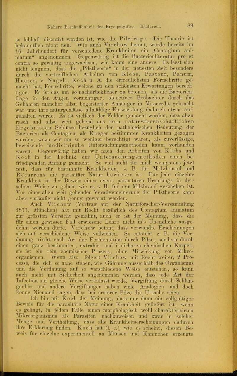 so lebhaft discntirt worden ist, wie die P.ilzfrage. Die Theorie ist bekanntlich nicht neu. Wie auch Virchow betont, wurde bereits im 16. Jahrhundert für verschiedene Ea-ankheiten ein „Contagium ani- matum angenomnaen. G-egenwärtig ist die Bacterienliteratur pro et contra so gewaltig angewachsen, wie kaum eine andere. Es lässt sich nicht leugnen, dass die „Pilztheorie in der neuesten Zeit besonders durch die vortrefflichen Arbeiten von Klebs, Pasteur, Panum, Hueter, v. Nägeli, Koch u. A. die erfreulichsten Fortschritte ge- macht hat, Fortschritte, welche zu den schönsten Erwartungen berech- tigen. Es ist das um so nachdrücklicher zu betonen, als die Bacterien- fi'age in den Augen vorsichtiger, objectiver Beobachter durch das Gebahi-en mancher allzu begeisterter Anhänger in Misscredit gebracht war imd ihre natm'gemässe allmählige Entwicklung dadurch etwas auf- gehalten wurde. Es ist vielfach der Fehler gemacht worden, dass allzvi rasch und allzu weit gehend aus rein naturwissenschaftlichen Ergebnissen. Schlüsse bezüglich der pathologischen Bedeutung der Bacterien als Contagien, als Erreger bestimmter Krankheiten gezogen wurden, wozu wir um so weniger berechtigt waren, als zuverlässige, beweisende medicinische Untersuchungsmethoden kaum vorhanden waren. Gegenwärtig haben wir nach den Arbeiten von Klebs und Koch in der Technik der Untersuchungsmethoden einen be- friedigenden Anfang gemacht. So viel steht für mich wenigstens jetzt fest, dass für bestimmte Krankheiten, z. B. für Milzbrand und Recurrens die parasitäre Natur bewiesen ist. Für jede einzelne Krankheit ist der Beweis eines event. parasitären Ursprungs in der- selben Weise zu geben, wie es z. B. für den Milzbrand geschehen ist. Vor einer allzu weit gehenden Verallgemeinerung der Pilztheorie kann aber vorläufig nicht genug gewarnt werden. Auch Virchow (Vortrag auf der Naturforscher-Versammlung 1877, München) hat mit Recht bezüglich des Contagium animatum zm' grössten Vorsicht gemahnt, auch er ist der Meinung, dass die für einen gewissen Fall erwiesene Lehre nicht in's Unendliche ausge- dehnt werden dürfe. Virchow betont, dass verwandte Erscheinungen sich auf verschiedene Weise vollziehen. So entsteht z. B. die Ver- dauung nicht nach Art der Fermentation durch Pilze, sondern durch einen ganz bestimmten, extrahir- und isolirbaren chemischen Körper; sie ist ein rein chemischer Prozess, ohne Mitwirkung von Mikro- organismen. Wenn also, folgert Virchow mit Recht weiter, 2 Pro- cesse, die sich so nahe stehen, wie Gährung ausserhalb des Organismus und die Verdauung auf so vei'schiedene Weise entstehen, so kann auch nicht mit Sicherheit angenommen werden, dass jede Art der Infection auf gleiche Weise veranlasst werde. Vergiftung durch Schlan- genbiss imd andere Vergiftungen haben viele Analogien und doch könne Niemand sagen, dass bei ersterer Pilze die Ursache seien. Ich bin mit Koch der Meinung, dass nur dann ein vollgültiger Beweis für die parasitäre Natur einer Ki'ankheit geliefert ist, wenn es gelingt, in jedem Falle einen morphologisch wohl charakterisirten Mikroorganismus als Parasiten nachzuweisen und zwar in solcher Menge und Vertheilung, dass alle Krankheitserscheinungen dadurch ihi'e Erklärung finden. Koch hat (1. c), wie es scheint, diesen Be- weis für einzelne experimentell an Mäusen imd Kaninchen erzeugte