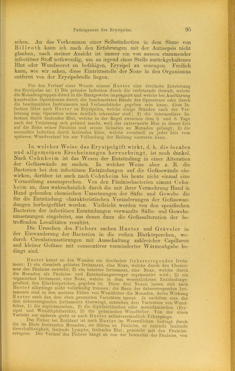 sehen. An das Vorkommen einer Selbstinfection in dem Sinne von Billrotli kann ich nach den Erfahrungen mit der Antisepsis nicht glauben, nach meiner Ansicht ist immer ein von aussen stammender infectiöser StoflP nothwendig, um an irgend einer Stelle zurückgehaltenes Blut oder Wundsecret zu befähigen, Erysipel zu erzeugen. Freilich kann, wie wir sahen, diese Eintrittsstelle der Noxe in den Organismus entfernt von der Erysipelstelle liegen. Fiü- den Veiiauf einer Wunde nimmt Hueter eine dreifache Entstehung des Erysipelas an: 1) Die primäre Infection durch die verletzende Gewalt, welche die'Monadengruppen direct in die Hautgewebe imprägnirt und welche bei Ausführung kunstvoller Operationen durch die beschmutzten Hände des Operateurs oder durch die beschmutzten Instrumente und Verbandstücke gegeben sein kann; diese In- fection führt nach Hueter zu Eiysipelen, welche einige Stunden nach der Ver- letzung resp. Operation schon deutlich erkennbar sind; 2) die intermediäre In- fection durch faulendes Blut, welche in der Regel zwischen dem 3. und 6. Tage nach der Verletzung sich geltend macht, weil das extravasirte Blut in dieser Zeit auf die Höhe seiner Fäulniss und seines Gehaltes an Monaden gelangt; 3) die secundäre Infection durch faulenden Eiter, welche eventuell zu jeder Zeit vom späteren Wundverlauf bis zur Vollendung der Heilung eintreten kann. In welcher Weise das Erysipelgift wirkt, d. h. die localen und allgemeinen Erscheinungen hervorbringt, ist noch dunkel. Nach Cohnheim ist das Wesen der Entzündung in einer Alteration der Gefässwände zu suchen. In welcher Weise aber z. B. die Bacterien bei den infectiösen Entzjindungen auf die Gefässwände ein- wirken, darüber ist auch nach Cohnheim bis heute nicht einmal eine Vermuthung auszusprechen. Von den Fäulnissbacterien nimmt Cohn- heim an, dass wahrscheinlich durch die mit ihrer Vermehrung Hand in Hand gehenden chemischen Umsetzungen der Säfte und Gewebe die für die Entzündung charakteristischen Veränderungen der Gefässwan- dungen herbeigeführt werden. Vielleicht werden von den spezifischen Bacterien der infectiösen Entzündungen verwandte Säfte- und Gewebs- umsetzungen eingeleitet, aus denen dann die Gefässalteration der be- trelfenden Localitäten resultirt. Die Ursachen des Fiebers suchen Hueter und Gräveler in der EinAvanderung der Bacterien in die rothen Blutkörperchen, wo- durch Circulationsstörungen mit Ausschaltung zahlreicher Capillaren und kleiner Gefässe mit consecutiver verminderter Wärmeabgabe be- dingt sind. Hueter kennt an den Wunden ein dreifaches fiebererregendes Irrita- ment: 1) ein chemisch gelöstes Irritament, eine Noxe, welche durch den Chemis- mus der Fäulniss entsteht; 2) ein belebtes Irritament, eine Noxe, welche durch die Monaden als Fäulniss- und Entzündungserreger repräsentirt wird; 3) ein organisches Irritament, eine Noxe, welche in dem wesentlichsten Entzündungs- product, den Eiterkörperchen, gegeben ist. Diese drei Noxen lassen sicli nach Hueter allerdings nicht vollständig trennen; die Basis der fiebererregenden Irri- tamente sind in den meisten Fällen von Wundfieber die Monaden, deren Wirkung Hueter nach den drei eben genannten Varietäten trennt. Je nachdem eine der drei fieber erregen den Irritamcnte überwiegt, entstehen drei Varietäten von Wund- fieber, 1) die septicämischen, 2) die diphtheritischen oder monadämischen (Ery- sipel und Wunddiplitheritis), 3) die pyämischcn Wundficbcr. Von der einen Varietät zur anderen giebt es nach Hueter selbstverständlich Uebergänge. _ Das Fieber bei Rothlauf ist nach Hueter im Wesentlichen bedingt durch die im Blute kreisenden Monaden; sie führen zu Fäulniss, es entsteht faulende beweb-sflussigkeit, faulende Lymphe, i'aulendes Blut, gemischt mit den Fäiilniss- erregern. Der Verlauf des Fiebers hängt ab von der Intensität der Fäulniss, von