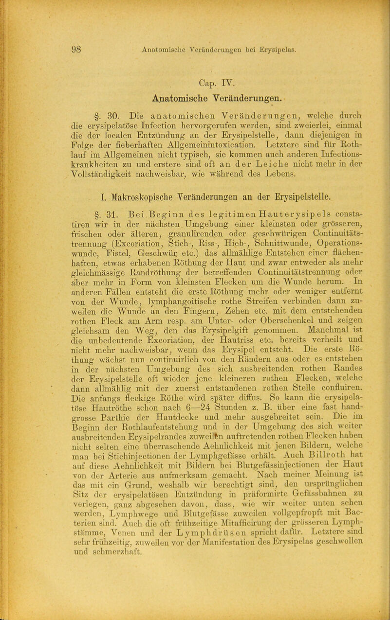 Cap. IV. Anatomisclie Veränderungen. §. 30. Die anatomisclien Veränderungen, welche durch die erysipelatöse Infection hervorgerufen werden, sind zweierlei, einmal die der localen Entzündung an der Erysipelstelle, dann diejenigen in Folge der fieberhaften Allgemeinintoxication. Letztere sind für Roth- lauf im Allgemeinen nicht typisch, sie kommen auch anderen Infections- krankheiten zu und erstere sind oft an der Leiche nicht mehr in der Vollständigkeit nachweisbar, wie während des Lebens. L Makroskopische Yeränderungen an der Erysipelstelle. §. 31. Bei Beginn des legitimen Haut erysip eis consta- tiren wir in der nächsten. Umgebung einer kleinsten oder grösseren, frischen oder älteren, granulirenden oder geschwürigen Continuitäts- trennung (Excoriation, Stich-, Riss-, Hieb-, Schnittwimde, Operations- wunde, Fistel, Geschwür etc.) das allmählige Entstehen einer flächen- haften, etwas erhabenen Röthung der Haut und zwar entweder als mehr gleichmässige Randröthung der betrelFenden Continuitätstrennung oder aber mehr in Form von kleinsten Flecken um die Wunde herum. Li anderen Fällen entsteht die erste Röthimg mehi- oder weniger entfernt von der Wunde, lymphangoitische rothe Streifen verbinden dann zu- weilen die Wunde an den Fingern, Zehen etc. mit dem entstehenden rothen Fleck am Arm resp. am Unter- oder Oberschenkel und zeigen gleichsam den Weg, den das Erysipelgift genommen. Manchmal ist die unbedeutende Excoriation, der Hautriss etc. bereits verheilt und nicht mehr nachweisbar, wenn das Erysipel entsteht. Die erste Rö- thung wächst nun continuirlich von den Rändern aus oder es entstehen in der nächsten Umgebung des sich ausbreitenden rotheii Randes der Erysipelstelle oft wieder jene kleineren rothen Flecken, welche dann allmählig mit der zuerst entstandenen rothen Stelle confluiren. Die anfangs fleckige Rothe wird später diffus. So kann die erysipela- töse Hautröthe schon nach 6—24 Stunden z. B. über eine fast hand- grosse Parthie der Hautdecke und mehr ausgebreitet sein. Die im Beginn der Rothlaufentstehung und in der Umgebung des sich weiter ausbreitenden Erysipelrandes zuweilen auftretenden rothen Flecken haben nicht selten eine überraschende Aehnlichkeit mit jenen Bildern, welche man bei Stichinjectionen der Lymphgefässe erhält. Auch Billroth hat auf diese Aehnlichkeit mit Bildern bei Blutgefässinjectionen der Haut von der Arterie aus aufmerksam gemacht. Nach meiner Meinung ist das mit ein Grund, weshalb wir berechtigt sind, den ursprünglichen Sitz der erysipelatösen Entzündung in präformirte Gefässbahnen zu verlegen, ganz abgesehen davon, dass, wie wir weiter unten sehen werden, Lymphwege und Blutgefässe zuweilen vollgepfropft mit Bac- terien sind. Auch die oft frühzeitige Mitafficirung der grösseren Lymph- stärame, Venen und der Lymphdrüsen spricht dafüi*. Letztere sind sehr frühzeitig, zuweilen vor der Manifestation des Erysipelas geschwollen und schmerzhaft.