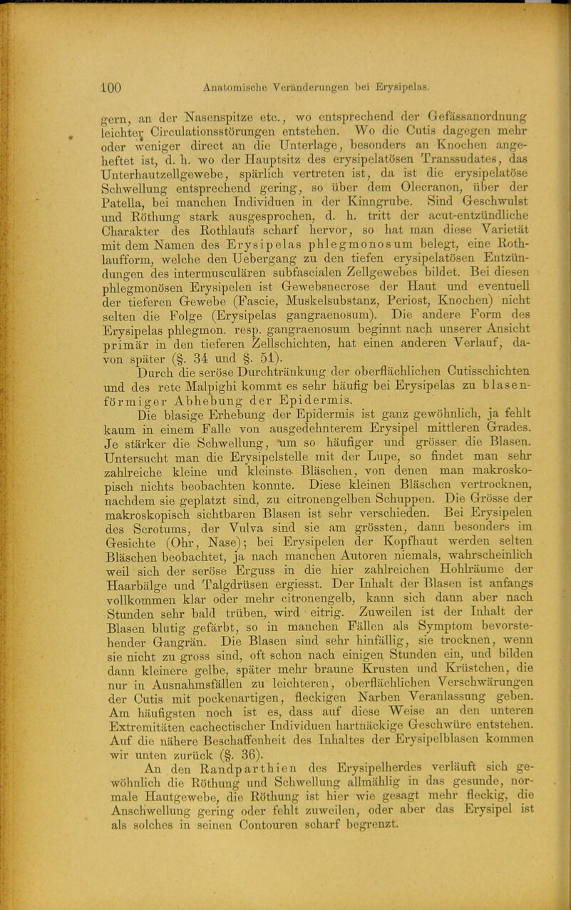 o-ern, an dei Nasenspitze etc., wo entsprechend der Gefässanordnung leichtei; Circulationsstörimgen entstehen. Wo die Cutis dagegen mehr oder weniger direct an die Unterlage, besonders an Knochen ange- heftet ist, d. h. wo der Hauptsitz des erysipelatösen Transsudates, das Unterhautzellgewebe, spärlich vertreten ist, da ist die erysipelatöse Schwellung entsprechend gering, so über dem Olecranon, über der Patella, bei manchen Individuen in der Kinngrube. Sind Geschwulst imd Köthung stark ausgesprochen, d. h. tritt der acut-entzündliche Charakter des Rothlaufs scharf hervor, so hat man diese Varietät mit dem Namen des Erysipelas phlegmonosum belegt, eine Roth- laufform, welche den Uebergang zu den tiefen erysipelatösen Entzün- dungen des intermusculären subfascialen Zellgewebes bildet. Bei diesen phlegmonösen Erysipelen ist Gewebsnecrose der Haut und eventuell der tieferen Gewebe (Fascie, Muskelsubstanz, Periost, Knochen) nicht selten die Folge (Erysipelas gangraenosum). Die andere Form des Erysipelas phlegmon. resp. gangraenosum beginnt nach unserer Ansicht primär in den tieferen Zellschichten, hat einen anderen Verlauf, da- von später (§. 34 und §. 51). Durch die seröse Durchtränkung der oberflächlichen Cutisschichten und des rete Malpighi kommt es sehr häufig bei Erysipelas zu blasen- förmiger Abhebung der Epidermis. Die blasige Erhebung der Epidermis ist ganz gewöhnlich, ja fehlt kaum in einem Falle von ausgedehnterem Erysipel mittleren Grades. Je stärker die Schwellung, um so häufiger und grösser die Blasen. Untersucht man die Erysipelstelle mit der Lupe, so findet man sehi- zahlreiche kleine und kleinste Bläschen, von denen man makrosko- pisch nichts beobachten konnte. Diese kleinen Bläschen vertrocknen, nachdem sie geplatzt sind, zu citronengelben Schuppen. Die Grösse der makroskopisch sichtbaren Blasen ist sehr verschieden. Bei Erysipelen des Scrotums, der Vulva sind sie am grössten, dann besonders im Gesichte (Ohr, Nase); bei Erysipelen der Kopfhaut werden selten Bläschen beobachtet, ja nach manchen Autoren niemals, wahrscheinlich weil sich der seröse Erguss in die hier zahlreichen Hohh'äume der Haarbälge und Talgdrüsen ergiesst. Der Inhalt der Blasen ist anfangs vollkommen klar oder mehr citronengelb, kann sich dann aber nach Stunden sehr bald trüben, wird eitrig. Zuweilen ist der Inhalt der Blasen blutig gefärbt, so in manchen Fällen als Symptom bevorste- hender Gangrän. Die Blasen sind sehr hinfällig, sie trocknen, wenn sie nicht zu gross sind, oft schon nach einigen Stunden ein, und bilden dann kleinere gelbe, später mehr braune Krusten und Krüstchen, die nur in Ausnahmsfällen zu leichteren, oberflächlichen Verschwärungen der Cutis mit pockenartigen, fleckigen Narben Veranlassung geben. Am häufigsten noch ist es, dass auf diese Weise an den imteren Extremitäten cachectischer Individuen hartnäckige Geschwüre entstehen. Auf die nähere Beschafi'enheit des Inhaltes der Erysipelblasen kommen wir unten zurück (§. 36). An den Randparthien des Erysipelherdes verläuft sich ge- wöhnlich die Röthung und Schwellung allmählig in das gesunde, nor- male Hautgewebe, die Röthung ist hier wie gesagt mehr fleckig, die Anschwellung gering oder fehlt zuweilen, oder aber das Erysipel ist als solches in seinen Contouren scharf begi-enzt.