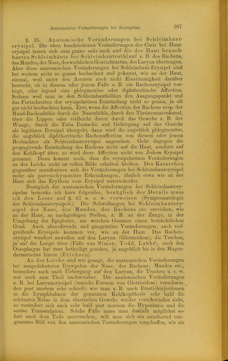 §. 35. Anatomische Veränderungen bei Schleimhaut- erysipel. Die oben beschriebenen Veränderungen der Cutis bei Haut- erysipel lassen sich cum graho salis auch auf die der Haut benach- barten Schleimhäute bei Schleimhautrothlauf z. B. des Eachens, des Mundes, der Nase, des weiblichen Genitaltractus, des Larynx übertragen. Aber diese anatomischen Veränderungen bei Schleimhaut-Erysipel sind bei weitem nicht so genau beobachtet und gekannt, wie an der Haut, einmal, weil unter den Aerzten noch nicht Einstimmigkeit darüber herrscht, ob in diesem oder jenem Falle z. B. ein Rachenerysipel vor- liegt, oder irgend eine phlegmonöse oder diphtheritische Affection. Sodann weil man in den Schleimhauthöhlen den Ausgangspunkt und das Fortschreiten der erysipelatösen Entzündung nicht so genau, ja oft gar nicht beobachten kann. Erst, wenn die Affection des Rachens resp. der Mund-Rachenhöhle durch die Nasenhöhle, durch den Thränennasenkanal, über die Lippen oder vielleicht direct durch das Gewebe z. B. der Wange, durch die Tuba Eustachii und Gehörgang auf das Gesicht als legitimes Erysipel übergeht, dann wird die angeblich phlegmonöse, die angeblich diphtheritische Rachenaffection von diesem oder jenem Beobachter als Schleimhauterysipel angesehen. Geht dagegen die propagirende Entzündung des Rachens nicht auf die Haut, sondern auf den Kehlkopf über, so wird diese Affection nicht von Jedem Erysipel genannt. Dazu kommt noch, dass die erysipelatösen Veränderungen an der Leiche nicht im vollen Bilde erhalten bleiben. Den Katarrhen gegenüber manifestiren sich die Veränderungen bei Schleimhauterysipel mehr als parenchymatöse Erkrankungen, ähnlich etwa wie an der Haut sich das Erythem vom Erysipel unterscheidet. Bezüglich der anatomischen Veränderungen bei Schleimhautery- sipelas bemerke ich kurz folgendes, bezüglich der Details muss ich den Leser auf §. 67 u. s. w. verweisen (Symptomatologie der Schleimhauterysipele). Die Schwellungen bei Schleimhautery- sipel der Nase, des Mundes, des Rachens etc. erreichen, wie an der Haut, an nachgiebigen Stellen, z. B. an der Zunge, in der Umgebung der Epiglottis, am weichen Gaumen einen beträchtlichen Grad. Auch abscedirende und gangränöse Veränderungen, auch tief- greifende Erysipele kommen vor, wie an der Haut. Das Rachen- erysipel wandert zuweilen auf den Larynx (Glottisödem), die Trachea, ja' auf die Lunge über (Fälle von Simon, Todd, Labb(^), auch den Oesophagus hat man betheiligt gesehen, ja angeblich bis in den Magen- darm tractus hinein (Erichsen). An der Leiche sind wie gesagt, die anatomischen Veränderungen bei ausgedehnteren Erysipelen der Nase, des Rachens, Mundes etc., besonders auch nach Uebergang auf den Larynx, die Trachea u, s. w. nur noch zum Theil nachweisbar. Die anatomischen Veränderungen z. B. bei Larynxerysipel (manche Formen von Glottisödem) verschwin-^ den post mortem sehr schnell; wie man z. B. nach Einstichinjectionen in die Lymphbahnen der genannten Kehlkopftheile sehr bald die schönsten Netze in dem elastischen Gewebe wieder verschwinden sieht, so verändert sich auch sehr bald post mortem die Hyperämie und die seröse Transsudation. Solche Fälle muss man deshalb möglichst so- fort nach dem Tode untersuchen, will man sich ein annähernd con- gruentes Bild von den anatomischen Veränderungen verschaffen, wie sie