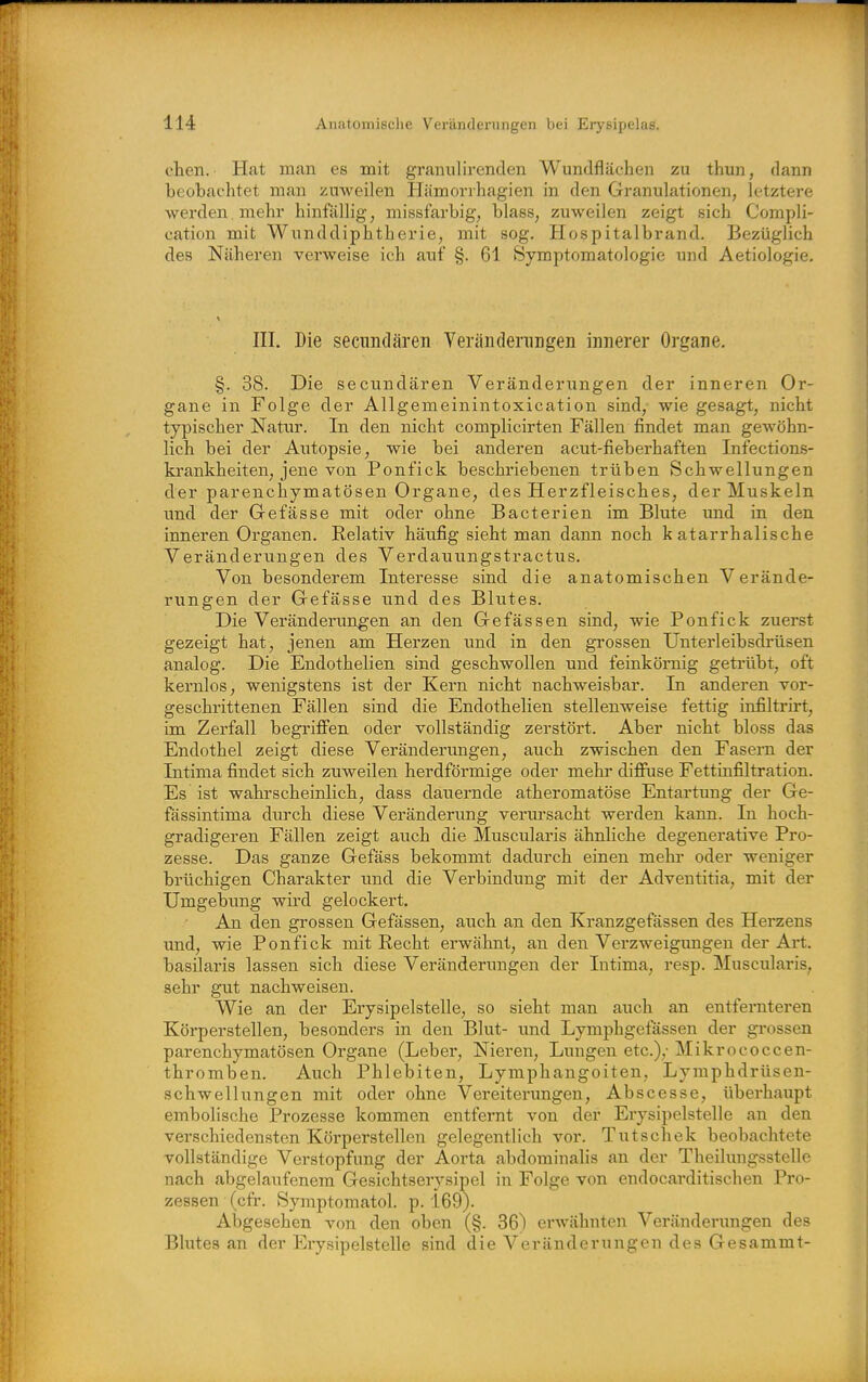 cten. Hat man es mit graniilirenclen Wundflächen zu thun, dann beobachtet mau zuweilen Hämonhagien in den Granulationen, letztere werden mehr hinfällig, missfarbig, blass, zuweilen zeigt sich Compli- cation mit Wunddiphtherie, mit sog. Hospitalbrand. Bezüglich des Näheren verweise ich auf §. 61 Symptomatologie und Aetiologie. in. Die secundären Yerändenmgen innerer Organe. §. 38. Die secunciären Veränderungen der inneren Or- gane in Folge der Allgemeinintoxication sind,- wie gesagt, nicht typischer Natur. In den nicht complicirten Fällen findet man gewöhn- lich bei der Autopsie, wie bei anderen acut-fieberhaften Infections- krankheiten, jene von Ponfick beschriebenen trüben Schwellungen der parenchymatösen Organe, des Herzfleisches, der Muskeln und der Gefässe mit oder ohne Bacterien im Blute und in den inneren Organen. Relativ häufig sieht mau dann noch katarrhalische Veränderungen des Verdai;ungstractus. Von besonderem Interesse sind die anatomischen Verände- rungen der Gefässe und des Blvites. Die Veränderungen an den Gefässen sind, wie Ponfick zuerst gezeigt hat, jenen am Herzen und in den grossen Unterleibsdrüsen analog. Die Endothelien sind geschwollen und feinkörnig getrübt, oft kernlos, wenigstens ist der Kern nicht nachweisbar. In anderen vor- geschrittenen Fällen sind die Endothelien stellenweise fettig infiltrirt, im Zerfall begriffen oder vollständig zerstört. Aber nicht bloss das Endothel zeigt diese Veränderungen, auch zwischen den Fasern der Intima findet sich zuweilen herdförmige oder mehr difiuse Fettinfiltration. Es ist wahrscheinlich, dass dauernde atheromatöse Entartung der Ge- fässintima durch diese Veränderung verursacht werden kann. In hoch- gradigeren Fällen zeigt auch die Muscularis ähnliche degenerative Pro- zesse. Das ganze Gefäss bekommt dadurch einen mehi' oder weniger brüchigen Charakter und die Verbindvmg mit der Adventitia, mit der Umgebung wird gelockert. Aji den grossen Gefässen, auch an den Kranzgefässen des Herzens und, wie Ponfick mit Recht erwähnt, an den Verzweigungen der Art. basilaris lassen sich diese Veränderungen der Intima, resp. Muscularis, sehr gut nachweisen. Wie an der Erysipelstelle, so sieht man auch an entfernteren Körperstellen, besonders in den Blut- und Lymphgefässen der grossen parenchymatösen Organe (Lebei-, Nieren, Lungen etc.),- Mikrococcen- thromben. Auch Phlebiten, Lymphangoiten, Lymphdrüsen- schwellungen mit oder ohne Vereiterungen, Abscesse, überhaupt embolische Prozesse kommen entfernt von der Erysipelstelle an den verschiedensten Körperstellen gelegentlich vor. Tutschek beobachtete vollständige Verstopfung der Aorta abdominalis an der Theilungsstelle nach abgelaufenem Gesichtserysipel in Folge von endocarditischen Pro- zessen (cfr. Symptomatol. p. 169). Abgesehen von den oben (§. 36) erwähnten Veränderungen des Blutes an der Erysipelstelle sind die Veränderungen des Gesammt-
