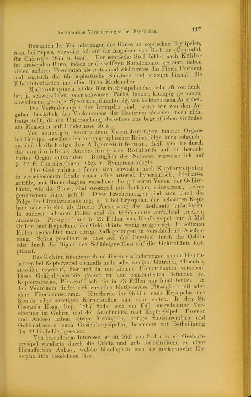 Bezüglich der Veränderungen des Blutes bei septischen Erysipelen, resp bei Sepsis, verweise ich auf die Angaben von Köhler (Centralbl. tur Chirurgie 1877 p. 646). Der septische Stoff bildet nach Kohler im kreisenden Blute, indem er die zelligen Blutelemente zerstört^ neben vielen anderen Fermenten als erstes und wichtigstes das Fibrm-Ferment und zugleich die fibrinoplastische Substanz und erzeugt hiermit die Fibrinintoxication mit allen ihren Merkmalen. Makroskopisch ist das Blut in Erysipelleichen sehr oft von dunk- ler ja schwärzlicher, oder schwarzer Farbe, locker, klumpig geronnen, zuweilen mit geringer Speckhaut, dünnflüssig, von lackfarbenem Aussehen. Die Veränderungen der Lymphe sind, wenn wir von den An- gaben bezüglich des Vorkommens der Bacterien absehen, noch nicht festgestellt, da die Untersuchung derselben aus begreiflichen Gründen am Menschen auf Hindernisse stösst. Von sonstigen secundären Veränderungen innerer Organe bei Erysipel erwähne ich in topographischer Reihenfolge kurz folgende: sie sind theils Folge der Allgemeininfection, theils sind sie durch die continuirliche Ausbreitung des Rothlaufs auf em benach- bartes Organ entstanden. Bezüglich des Näheren verweise ich auf §. 47 ff. Complicationen. Cap. V, Symptomatologie. Die Gehirnhäute finden sich zuweilen nach Kopferysipelen in verschiedenem Grade venös oder arteriell hyperämisch, ödematös, getrübt, mit Hämorrhagien versehen; die grösseren Venen der Gehirn- häute, wie die Sinus, sind strotzend mit dunklem, schwarzem, locker geronnenem Blute gefüllt. Diese Erscheinungen sind zum Theil die Folge der Circulationsstörung, z. B. bei Erysipelen der behaarten Kopf- haut oder sie sind als directe Fortsetzung des Rothlaufs aufzufassen. In anderen seltenen Fällen sind die Gehirnhäute auffallend trocken, anämisch. Pirogoff fand in 23 Fällen von Kopferysipel nur 3 Mal Oedem und Hyperämie der Gehirnhäute wenig ausgeprägt. In seltenen Fällen beobachtet man eitrige Auflagerungen in verschiedener Ausdeh- nung. Selten geschieht es, dass sich das Erysipel durch die Orbita oder durch die Diploe des Schädelgewölbes auf die Gehirnhäute fort- pflanzt. Das Gehirn ist entsprechend diesen Veränderungen an den (jehirn- häuten bei Kopferysipel ebenfalls mehr oder weniger blutreich, ödematös, zuweilen erweicht, hier und da mit kleinen Hämorrhagien versehen. Diese Gehirnhyperämie gehört zu den constantesten Befunden bei Kopferysipelas, Pirogoff sah sie in 23 Fällen nur 5mal fehlen. In den Ventrikeln findet sich zuweilen blutig-seröse Flüssigkeit mit oder ohne Eiterbeimischung. Eiterherde im Gehirn nach Erysipelas des Kopfes oder sonstigen Körperstellen sind sehr selten. In den St. George's Hosp. Rep. 1867 findet sich ein Fall ausgedehnter Ver- eiterung im Gehirn und der Arachnoidea nach Kopferysipel. Forrer und Andere haben eitrige IMeningitis, eitrige Sinusthrombose und Gehirnabscesse nach Gesichtserysipelen, besonders mit Betheiligung der Orbitahöhle, gesehen. Von besonderem Interesse ist ein Fall von Schüle: ein Gesichts- erysipel wanderte durch die Orbita und gab fortschreitend zu einer Hirnaffection Anlass, welche histologisch sich als mykotische En- cephalitis bezeichnen lässt.