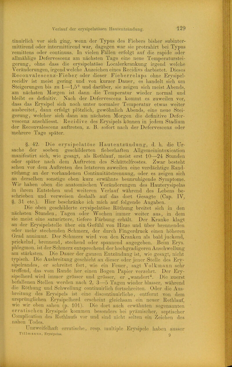 tinuirlieh voi sich Q;m.g, wenn der Typus des Fiebers bisher subinter- mittirend oder intennittirend war, dagegen war sie protrahirt bei Typus remittens oder continuus. In vielen Fällen erfolgt auf die i'apide oder allmählige Defervescenz am nächsten Tage eine neue Temperaturstei- geruug, ohne dass die erysipelatöse Localei'krankung irgend welche Veränderungen, irgendwelche Anzeichen eines Recidivs darbietet. Dieses Reconvalescenz-Fieber oder dieser Fieberrelaps ohne Erysipel- recidiv ist meist gering und von kurzer Dauer, es handelt sich um Steigerungen bis zu 1—und darübei', sie zeigen sich meist Abends, am nächsten Morgen ist dann die Temperatur wieder normal und bleibt es definitiv. Nach der Defervescenz kommt es zuweilen vor, dass das Eiysipel sich noch unter normaler Temperatur etwas weiter ausbreitet, dann erfolgt plötzlich, gewöhnlich Abends, eine neue Stei- gerung, welcher sich dann am nächsten Morgen die definitive Defer- vescenz anschliesst. Recidive des Erysipels können in jedem vStadium der Reconvalescenz auftreten, z. B. sofort nach der Defervescenz oder mehrere Tage später. §. 42. Die erysipelatöse Hautentzündung, d. h. die Ur- sache der soeben geschilderten fieberhaften Allgemeinintoxication manifestirt sich, wie gesagt, als Rothlauf, meist erst 10—24 Stunden oder später nach dem Auftreten des Schüttelfrostes. Zwar besteht schon vor dem Auftreten des letzteren zuweilen eine verdächtige Rand- röthung an der vorhandenen Continuitätstrennung, oder es zeigen sich an derselben sonstige oben kurz erwähnte beunruhigende Symj)tome. Wir haben oben die anatomischen Veränderungen des Hauterysipelas in iln-em Entstehen und weiteren Verlauf während des Lebens be- schrieben und verweisen deshalb auf das dort Gresagte (Cap. IV, §. 31 etc.). Hier beschränke ich mich auf folgende Angaben. Die oben geschilderte erysipelatöse Röthung breitet sich in den nächsten Stunden, Tagen oder Wochen immer weiter aus, in dem sie meist eine saturirtere, tiefere Färbung erhält. Der Kranke klagt an der Erysipelstelle über ein Gefühl von Hitze und über brennenden oder mehr stechenden Schmerz, der durch Fingerdruck einen höheren G-rad annimmt. Der Schmerz wird von den Kranken als bald juckend, prickelnd, brennend, stechend oder spannend angegeben. Beim Erys. phlegmon. ist der Schmerz entsprechend der hochgradigeren Anschwellung am stärksten. Die Dauer der ganzen Entzündung ist, wie gesagt, nicht typisch. Die Ausbreitung geschieht an dieser oder jener Stelle des Ery- sipelrandes, er schreitet fort, wie ein Feuer, sagt Volkmann sehr treffend, das vom Rande lier einen Bogen Papier verzehrt. Der Ery- sipelherd wird immer grösser und grösser, er „wandert. Die zuerst befallenen Stellen werden nach 2, 3—5 Tagen wieder blasser, während die Röthung und Schwellung continuirlich fortschreiten. Oder die Aus- breitung des Erysipels ist eine discontinuirliche, entfernt von dem ursprünglichen Erysipelherd erscheint gleichsam ein neuer Rothlauf, wie wir oben sahen (p. 101). Die dort auch erwähnten sogenannten erratischen Erysipele kommen besonders bei pyämischer, septischer Complication des Rothlaufs vor und sind nicht selten ein Zeichen des nahen Todes. Unzweifelhaft erratische, resp. multiple Erysipele haben ausser T i 11 m a n ti 3 , Erysipolas. n