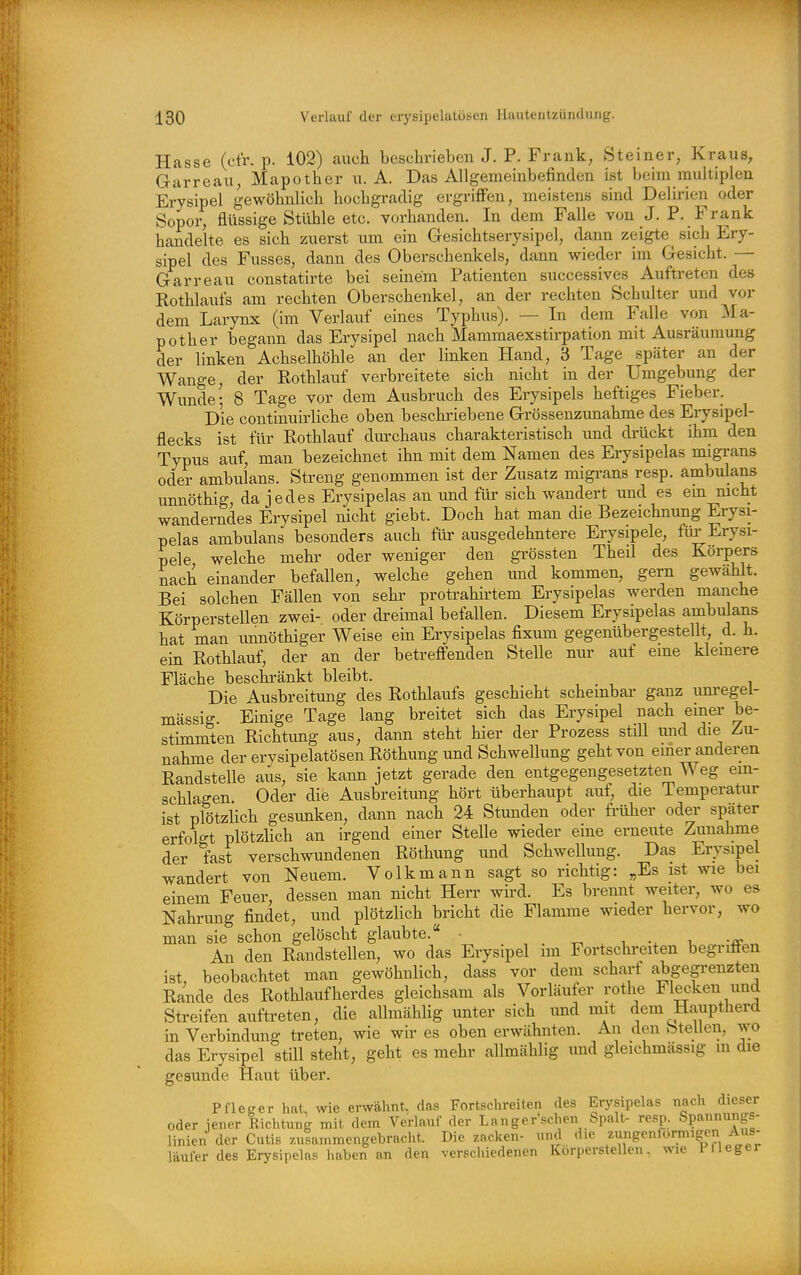 Hasse (cfr. p. 102) auch besehriebeii J. P. Frank, Steiner, Kraus, Garreau, Mapother u. A. Das Allgemeinbefinden ist beim multiplen Erysipel gewöhnlich hochgradig ergriflFen, meistens sind Delirien oder Sopor, flüssige Stühle etc. vorhanden. In dem Falle von J. P. Frank handelte es sich zuerst um ein Gesichtserysipel, dann zeigte^ sich Ery- sipel des Fusses, dann des Oberschenkels, dann wieder im Gesicht. — Garreau constatirte bei seinem Patienten successives Auftreten des Kothlaufs am rechten Oberschenkel, an der rechten Schulter und vor dem Larynx (im Verlauf eines Typhus). — In dem Falle von Ma- pother begann das Erysipel nach Mammaexstirpation mit Ausräumung der linken Achselhöhle an der linken Hand, 3 Tage später an der Wange, der Eothlauf verbreitete sich nicht in der Umgebung der Wunde- 8 Tage vor dem Ausbruch des Erysipels heftiges Fieber. Die continuirliche oben beschriebene Grössenzunahme des Erysipel- flecks ist für Rothlauf dm-chaus charakteristisch und drückt ihm den Typus auf, man bezeichnet ihn mit dem Namen des Erysipelas migrans oder ambulans. Streng genommen ist der Zusatz migi-ans resp. ambulans imnöthig, da jedes Erysipelas an und für sich wandert und es em mcht wanderndes Erysipel nicht giebt. Doch hat man die Bezeichnung Erysi- pelas ambulans besonders auch für ausgedehntere Erysipele, für Erysi- pele welche mehr oder weniger den gi-össten Theil des Korpers nach einander befallen, welche gehen und kommen, gern gewählt. Bei solchen Fällen von sehr protrahirtem Erysipelas werden manche Körperstellen zwei- oder dreimal befallen. Diesem Erysipelas ambulans hat man imnöthiger Weise ein Erysipelas fixum gegenübergestellt, d. h. ein Rothlauf, der an der betreffenden Stelle niu- auf eine kleinere Fläche beschränkt bleibt. Die Ausbreitung des Rothlaufs geschieht scheinbar ganz um-egel- mässig. Einige Tage lang breitet sich das Erysipel nach einer be- stimmten Richtimg aus, dann steht hier der Prozess stül und die Zu- nahme der erysipelatösen Röthung und Schwellung geht von einer anderen Randstelle aus, sie kann jetzt gerade den entgegengesetzten Weg ein- schlagen Oder die Ausbreitung hört überhaupt auf, die Temperatur ist plötzlich gesimken, dann nach 24 Stunden oder früher oder später erfolgt plötzlich an irgend einer Stelle wieder eine erneute Zunahme der fast verschwundenen Röthung und Schwellung. Das Erysipel wandert von Neuem. Volk mann sagt so richtig: „Es ist wie bei einem Feuer, dessen man nicht Herr wird. Es brennt weiter, wo es Nahrung findet, und plötzlich bricht die Flamme wieder hervor, wo man sie schon gelöscht glaubte. - -r^ , -x -u An den Randstellen, wo das Erysipel im Fortschreiten begriäen ist, beobachtet man gewöhnlich, dass vor dem scharf abgegrenzten Rande des Rothlaufherdes gleichsam als Vorläufer rothe Flecken und Streifen auftreten, die allmählig unter sich imd mit dem Hauptherd in Verbindung treten, wie wir es oben erwähnten. An den btellen, wo das Erysipel still steht, geht es mehr allmählig und gleichmässig m die gesunde Haut über. Pfleger hat, wie erwähnt, das Fortschreiten des Erysipelas nach dieser oder iener Richtung mit dem Verlauf der Langer sehen Spalt- resp. Spannungs- linien der Cutis zuiammengebracht. Die zacken- und die zungenformigen Aus- läufer des Erysipelas haben an den verschiedenen Körperstellen, wie Pfleger