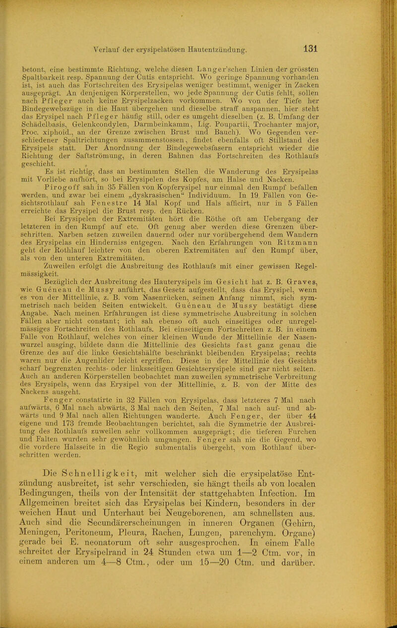 betont, eine bestimmte Richtung, welche diesen Langer'schen Linien der grössten Spaltbarkeit resp. Spannung der Cutis entspricht. Wo geringe Spannung vorhanden ist, ist aucli das Fortschreiten des Erysipelas weniger bestimmt, weniger in Zacken ausgeprägt. An denjenigen Körperstellen, wo jede Spannung der Cutis fehlt, sollen nach Pfleger auch keine Erysipelzacken vorkommen. Wo von der Tiefe her Bindegewebszüge in die Haut übergehen und dieselbe straff anspannen, hier steht das Erysipel nach Pfleger häufig still, oder es umgeht dieselben (z. B. Umfang der Schädelbasis, Gelenkcondylen, Darmbeinkamm, Lig. Poupartii, Trochanter major, Proc. xiphoid., an der Grenze zwischen Brust und Bauch). Wo Gegenden ver- schiedener Spaltrichtungen zusammenstossen, findet ebenfalls oft Stillstand des Eiysipels statt. Der Anordnung der Bindegewebsfasern entspricht wieder die Richtung der Saftströmung, in deren Bahnen das Fortschreiten des Rothlaufs gescliieht. Es ist richtig, dass an bestimmten Stellen die Wanderung des Erysipelas mit Vorliebe aufhört, so bei Erysipelen des Kopfes, am Halse und Nacken. Pirogoff sah in 35 Fällen von Kopfeiysipel nur einmal den Rumpf befallen werden, und zwar bei einem „dyskrasischen Individuum. In 19 Fällen von Ge- sichtsrothlauf sah Fenestre 14 Mal Kopf und Hals afficirt, nur in 5 Fällen eiTeichte das Eiysipel die Brust resp. den Rücken. Bei Erysipelen der Extremitäten hört die Rothe oft am Uebergang der letzteren in den Rumpf auf etc. Oft genug aber werden diese Grenzen über- schritten. Narben setzen zuweilen dauernd oder nur vorübergehend dem Wandern des Erysipelas ein Hinderniss entgegen. Nach den Erfahrungen von Ritzmann gellt der Rothlauf leichter von den oberen Extremitäten auf den Rumpf über, als von den unteren Extremitäten. Zuweilen erfolgt die Ausbreitung des Rothlaufs mit einer gewissen Regel- mässigkeit. Bezüglich der Ausbreitung des Hauterysipels im Gesicht hat z. B. Graves, wie Gueneau de Mussy anführt, das Gesetz aufgestellt, dass das Erysipel, wenn es von der Mittellinie, z. B. vom Nasenrücken, seinen Anfang nimmt, sich sym- metrisch nach beiden Seiten entwickelt. Gueneau de Mussy bestätigt diese Angabe. Nach meinen Erfahrungen ist diese symmetrische Ausbreitung in solchen Fällen aber nicht constant; ich sah ebenso oft auch einseitiges oder unregel- mässiges Fortschreiten des Rothlaufs. Bei einseitigem Fortschreiten z. B. in einem Falle von Rothlauf, welches von einer kleinen Wunde der Mittellinie der Nasen- wurzel ausging, bildete dann die Mittellinie des Gesichts fast ganz genau die Grenze des auf die linke GesichtshäLfte beschränkt bleibenden Erysipelas; rechts waren nur die Augenlider leicht ergriffen. Diese in der Mittellinie des Gesichts scharf begrenzten rechts- oder linlisseitigen Gesichtserysipele sind gar nicht selten. Auch an anderen Körperstellen beobachtet man zuweilen symmetrische Verbreitung des Erysipels, wenn das Erysipel von der Mittellinie, z. B. von der Mitte des Nackens ausgeht. Fenger constatirte in 32 Fällen von Erysipelas, dass letzteres 7 Mal nach aufwärts, 6 Mal nach abwärts, 8 Mal nach den Seiten, 7 Mal nach auf- und ab- wärts und 9 Mal nach allen Richtungen wanderte. Auch Fenger, der über 44 eigene und 173 fremde Beobachtungen berichtet, sah die Symmetrie der Ausbrei- tung des Rotlilaufs zuweilen sehr vollkommen ausgeprägt; die tieferen Furchen und Falten wurden sehr gewöhnlich umgangen. Fenger sah nie die Gegend, wo die vordere Halsseite in die Regio submentalis übergeht, vom Rotlilauf über- schritten werden. Die Schnelligkeit, mit welcher sich die erysipelatöse Ent- zündung ausbreitet, ist sehr verschieden, sie hängt theils ab von localen Bedingungen, theils von der Intensität der stattgehabten Infection. Im Allgemeinen breitet sich das Erysipelas bei Kindern, besonders in der weichen Haut und Unterhaut bei Neugeborenen, am schnellsten aus. Auch sind die Secimdärerscheinungen in inneren Organen (Gehirn, Meningen, Peritoneum, Pleura, Rachen, Lungen, parenchyra. Orgaue) gerade bei E. neonatorum oft sehr ausgesprochen. In einem Falle schreitet der Erysipelrand in 24 Stunden etwa um 1—2 Ctm, vor, in einem anderen um 4—8 Ctm., oder um 15—20 Ctm. und darüber.