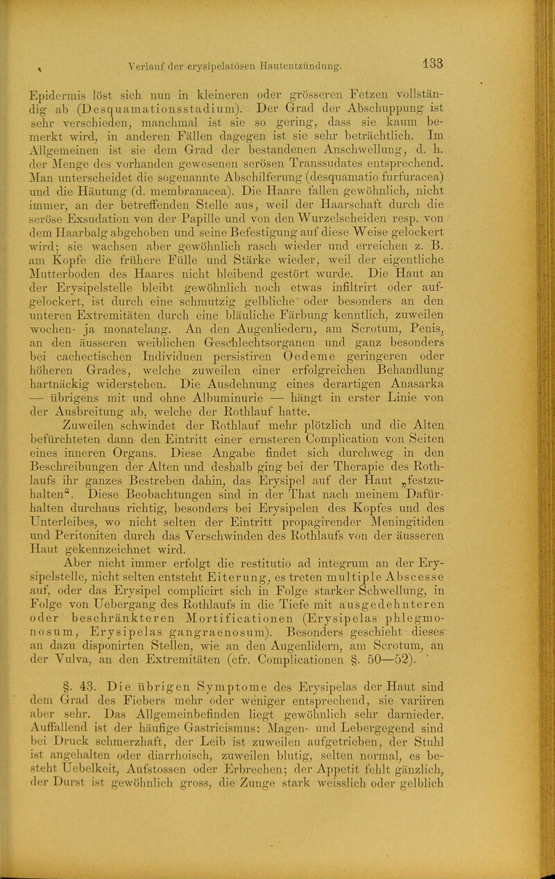Epidermis löst sich nun in kleineren oder grösseren Fetzen vuUstän- dig ab (Desqnamationsstadiuui). Der Grad der Absclmppung ist sehr verschieden, manchmal ist sie so gering, dass sie kaum be- merkt wird, in anderen Fällen dagegen ist sie sehr beträchtlich. Im Allgemeinen ist sie dem Grad der bestandenen Anschwellung, d. h. der Menge des vorhanden gewesenen serösen Transsudates entsprechend. Man unterscheidet die sogenannte Abschilferung (desquamatio furfuracea) imd die Häutung (d. membranacea). Die Haare fallen gewöhnlich, nicht immer, an der betreffenden Stelle aus, weil der Haarschaft durch die seröse Exsudation von der Papille und von den Wurzelscheiden resp. von dem Haarbalg abgehoben und seine Befestigung auf diese Weise gelockert wird; sie wachsen aber gewöhnlich rasch wieder und erreichen z. B. am Kopfe die frühere Fülle und Stärke wieder, weil der eigentliche Mütterboden des Haares nicht bleibend gestört wurde. Die Haut an der Erysipelstelle bleibt gewöhnlich noch etwas infiltrirt oder auf- gelockert, ist diirch eine schmutzig gelbliche oder besonders an den unteren Extremitäten diuT-h eine bläuliche Färbung kenntlich, zuweilen Wochen- ja monatelang. An den Augenliedern, am Scrotum, Penis, an den äusseren weiblichen Geschlechtsorganen und ganz besonders bei cachectischen Individuen persistiren Oedeme geringeren oder höheren Grades, welche zuweilen einer erfolgreichen Behandlung hartnäckig widerstehen. Die Ausdehnung eines derartigen Anasarka — übrigens mit und ohne Albuminurie — hängt in erster Linie von der Ausbreitung ab, welche der Rothlauf hatte. Zuweilen schwindet der Rothlauf mehr plötzlich imd die Alten befürchteten dann den Eintritt einer ernsteren Complication von Seiten eines inneren Organs. Diese Angabe findet sich durchweg in den Beschreibungen der Alten und deshalb ging bei der Therapie des Roth- laufs ihr ganzes Bestreben dahin, das Erysipel auf der Haut „festzu- halten. Diese Beobachtungen sind in der That nach meinem Dafür- halten durchaus richtig, besonders bei Erysipelen des Kopfes und des Unterleibes, wo nicht selten der Eintritt propagirender Meningitiden und Peritoniten durch das Verschwinden des Rothlaufs von der äusseren Haut gekennzeichnet wird. Aber nicht immer erfolgt die restitutio ad integrum an der Ery- sipelstelle, nicht selten entsteht Eiterung, es treten multiple Abscesse auf, oder das Erysipel complicirt sich in Folge starker Schwellung, in Folge von Uebergang des Rothlaufs in die Tiefe mit ausgedehnteren oder beschränkteren Mortificationen (Erysipelas phlegmo- nosum, Erysipelas gangraenosum). Besonders geschieht dieses an dazu disponirten Stellen, wie an den Augenlidern, am Scrotum, an der Vulva, an den Extremitäten (cfr. Complicationen §. 50—52). §. 43. Die übrigen Symptome des Erysipelas der Haut sind dem Grad des Fiebers mehr oder weniger entsprechend, sie variiren aber sehr. Das Allgemeinbefinden liegt gewöhnlich sehr darnieder. Auffallend ist der häufige Gastricismus: Magen- und Lebergegend sind bei Druck schmerzhaft, der Leib ist zuweilen aufgetrieben, der Stuhl ist angehalten oder diarrhoisch, zuweilen blutig, selten normal, es be- steht Uebelkeit, Aufstossen oder Erbrechen; der Appetit fehlt gänzlich, der Durst ist gewöhnlich gross, die Zunge stark weisslich oder gelblich