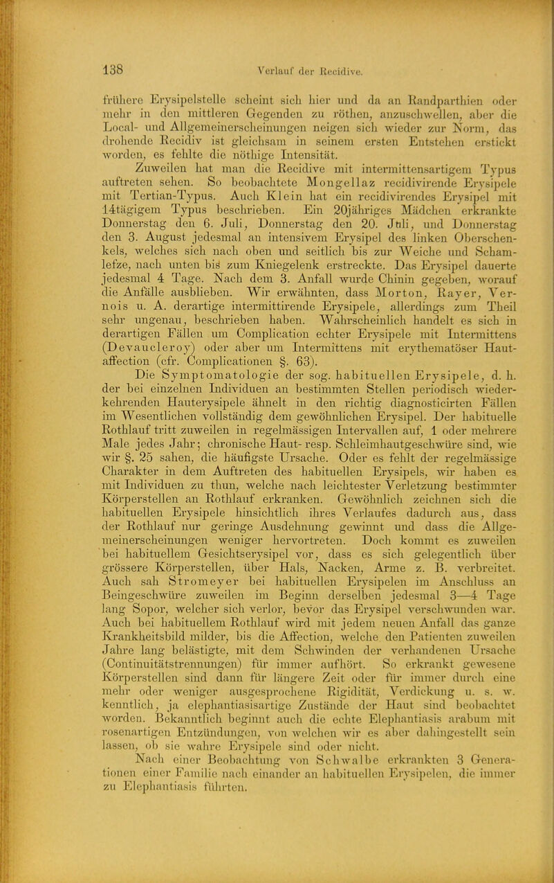 frllliere Erysipelstelle scheint sich hier und da an Randparthieu oder mehr in den mittleren Gegenden zu rötheu, anzuscliwellen, aher die Local- imd Allgemeinersclieinungen neigen sich wieder zur Norm, das drohende Recidiv ist gleichsam in seinem ersten Entstehen erstickt worden, es fehlte die nöthige Intensität. Zuweilen hat man die Recidive mit intermittensartigem Typus auftreten sehen. So beobachtete Mongellaz recidivirende Erysipele mit Tertian-Typus. Auch Klein hat ein recidivirendes Eiysipel mit 14tägigem Typus beschrieben. Ein 20jähriges Mädchen erkrankte Donnerstag den 6. Juli, Donnerstag den 20. Jtili, und Donnerstag den 3. August jedesmal an intensivem Erysipel des linken Oberschen- kels, welches sich nach oben und seitlich bis zur Weiche und Scham- lefze, nach imten biä zum Kniegelenk erstreckte. Das Erysipel dauerte jedesmal 4 Tage. Nach dem 3. Anfall wurde Chinin gegeben, worauf die Anfälle ausblieben. Wir erwähnten, dass Morton, Rayer, Ver- ne is u. A. derartige intermittirende Erysipele, allerdings zum Theil sehr ungenau, beschrieben haben. Wahrscheinlich handelt es sich in derartigen Fällen um Complication echter Erysipele mit Intermittens (Devaucleroy) oder aber um Intermittens mit erythematöser Haut- affection (cfr. Complicationen §. 63). Die Symptomatologie der sog. habituellen Erysipele, d. h. der bei einzelnen Individuen an bestimmten Stellen periodisch wieder- kehrenden Hauterysipele ähnelt in den richtig diagnosticirten Fällen im Wesentlichen vollständig dem gewöhnlichen Erysipel. Der habituelle Rothlauf tritt zuweilen in regelmässigen Intervallen auf, 1 oder mehrei-e Male jedes Jahr; chronische Haut-resp. Schleimhautgeschwüre sind, wie wir §. 25 sahen, die häufigste Ursache. Oder es fehlt der regelmässige Charakter in dem Auftreten des habituellen Erysipels, wir haben es mit Individuen zu tliun, welche nach leichtester Verletzung bestimmter Körperstellen an Rothlauf erkranken. Gewöhnlich zeichnen sich die habituellen Erysipele hinsichtlich ihres Verlaufes dadm'ch aus, dass der Rothlauf nur geringe Ausdehnung gewinnt und dass die Allge- meinerscheinungen weniger hervortreten. Doch kommt es zuweilen bei habituellem Gesichtserysipel vor, dass es sich gelegentlich über grössere Körperstellen, über Hals, Nacken, Arme z. B. verbreitet. Auch sah Stromeyer bei habituellen Erysipelen im Anschluss an Beingeschwüre zuweilen im Beginn dei'selben jedesmal 3—4 Tage lang Sopor, welcher sich verlor, bevor das Erysipel verschwunden war. Auch bei habituellem Rothlauf wird mit jedem neuen Anfall das ganze Krankheitsbild milder, bis die AlFection, welche den Patienten zuweilen Jahre lang belästigte, mit dem Schwinden der verhandenen Ursache (Continuitätstrennungen) für immer aufhört. So erki*ankt gewesene Körperstellen sind dann für längere Zeit oder füi' immer durch eine mehr oder weniger ausgesprochene Rigidität, Verdickung u. s. w. kenntlich, ja elephantiasisartige Zustände der Haut sind beobachtet worden. Bekanntlich beginnt auch die echte Elephantiasis arabum mit rosenartigen Entzündungen, von welchen wir es aber dahingestellt sein lassen, ob sie wahre Erysipele sind oder nicht. Nach einer Beobachtung von Schwalbe erkrankten 3 Genera- tionen einer Faniilie nach einander an habituellen Erysipelen, die immer zu Elephantiasis fidirten.
