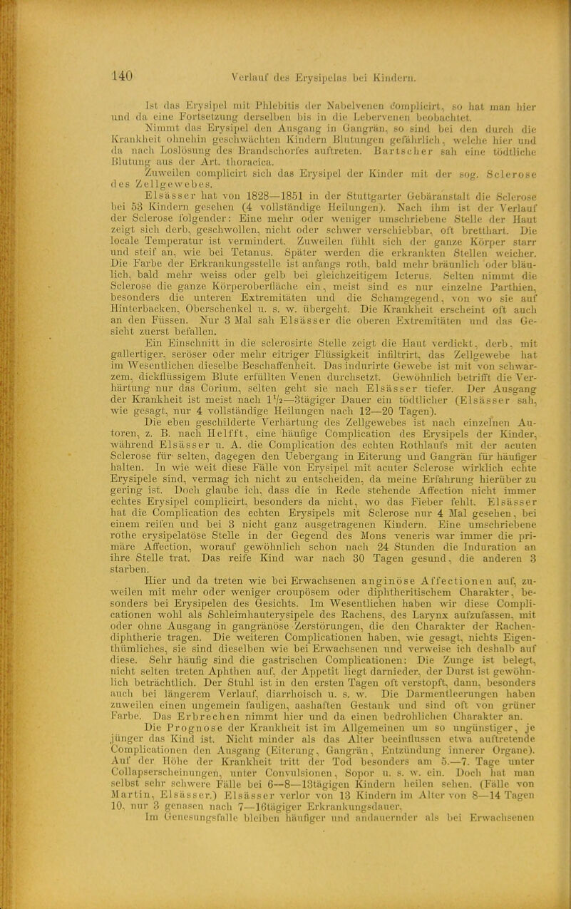 uo Ist das Erysipel mit Phlebitis der Nabelvenen complieirt, so hat man liier und da eine Fortsetzung derselben bis in die Lebervenen beobachtet. Kimnit das Erysipel den Ausgang in Gangrän, so sind bei den durch die Krankheit ohneiiin geschwächten Kindern Blutungen gelalirlich, welche hier und da nach Loslösung des Brandschorles auftreten. Bartsclier sali eine tödtliche Blutung aus der Art. tlioracica. Zuweilen complieirt sich das Erysipel der Kinder mit der sog. Sclerose des Zellgewebes. El sä SS er hat von 1828—1851 in der Stuttgarter Gebära'nstalt die Sclerose bei 53 Kindern gesehen (4 vollständige Heilungen). Nach ihm ist der Verlauf der Sclerose folgender: Eine mehr oder weniger umschriebene Stelle der Haut zeigt sich derb, geschwollen, nicht oder schwer verschiebbar, oft bretthart. Die localc Temperatur ist vermindert. Zuweilen fühlt sich der ganze Körper starr und steif an, wie bei Tetanus. Später werden die erkrankten Stellen weicher. Die Farbe der Erkrankungsstelle ist anfangs roth, bald mehr bräunlich oder bläu- lich, bald mehi- weiss oder gelb bei gleichzeitigem Icterus. Selten nimmt die Sclerose die ganze KörperoberÜäche ein, meist sind es nur einzelne Parthien, besonders die unteren Extremitäten und die Schamgegend, von wo sie auf Hinterbacken, Oberschenkel u. s. w. übergeht. Die Krankheit erscheint oft auch an den Füssen. Nur 3 Mal sah Elsässer die oberen Extremitäten und das Ge- sicht zuerst befallen. Ein Einschnitt in die sclerosirte Stelle zeigt die Haut verdickt, derb, mit gallertiger, seröser oder mehr eitriger Flüssigkeit infiltnrt, das Zellgewebe hat im Wesentlichen dieselbe Beschaffenheit. Das indurirte Gewebe ist mit von schwar- zem, dickflüssigem Blute erfüllten Venen durchsetzt. Gewöhnlich betrifft die Ver- härtung nur das Corium, selten geht sie nach Elsässer tiefei-. Der Ausgang der Ki-ankheit ist meist nach 1^2—Stägiger Dauer ein tödtliclier (Elsässer sah, wie gesagt, nur 4 vollständige Heilungen nach 12—20 Tagen). Die eben geschilderte Verhärtung des Zellgewebes ist nach einzelnen Au- toren, z. B. nach Helfft, eine häufige Complication des Erysipels der Kinder, während Elsässer ii. A. die Complication des echten Rothlaufs mit der acuten Sclerose fm- selten, dagegen den Uebergang in Eiterung und Gangrän für häufiger halten. In wie weit diese Fälle von Erysipel mit acuter Sclerose wirklich echte Erysipele sind, vermag ich nicht zu entscheiden, da meine Erfakrmig hierüber zu gering ist. Doch glaube ich, dass die in Rede stehende Affection nicht immer echtes Erysipel complieirt, besonders da nicht, wo das Fieber fehlt. Elsässer hat die Complication des echten Erj^sipels mit Sclerose nur 4 Mal gesehen, bei einem reifen und bei 3 nicht ganz ausgetragenen Kindern. Eine umschriebene rothe eiysipelatöse Stelle in der Gegend des Möns veneris war immer die pri- märe Affection, worauf gewöhnlich schon nach 24 Stunden die Induration an ihre Stelle trat. Das reife Kind war nach 80 Tagen gesund, die anderen 3 starben. Hier und da treten wie bei Ei'wachsenen anginöse Affectionen auf, zu- weilen mit mehr oder weniger croupösem oder diphtheritischem Charakter, be- sonders bei Erj'-sipelen des Gesichts. Im W^esentlichen haben wir diese Compli- cationen wohl als Schleimliauterysipele des Rachens, des Larynx aufzufassen, mit oder ohne Ausgang in gangränöse Zerstörungen, die den Charakter der Rachen- diphtherie tragen. Die weiteren Complicationen haben, wie gesagt, nichts Eigen- thümliches, sie sind dieselben wie bei Erwachsenen und verweise ich deshalb auf diese. Sehr häufig sind die gastrischen Complicationen: Die Zunge ist belegt, nicht selten treten Aphthen auf, der Appetit liegt darnieder, der Durst ist gewöhn- lich beträchtlich. Der Stuhl ist in den ersten Tagen oft verstopft, dann, besonders auch bei längerem Verlauf, diarrhoisch u. s. w. Die Darmentleerungen haben zuweilen einen ungemein fauligen, aashaften Gestank und sind oft von grüner Farbe. Das Erbrechen nimmt hier und da einen bedrohlichen Charakter an. Die Prognose der Krankheit ist im Allgemeinen um so ungünstiger, je jünger das Kind ist. Nicht minder als das Alter beeinflussen etwa auftretende Complicationen den Ausgang (Eiterung, Gangrän, Entzündung innerer Organe). Auf der Höhe der Krankheit tritt der Tod besonders am 5.—7. Tage unter Collapserscheinungen, unter Convulsionen, Sopor u. s. w. ein. Doch hat man selbst sehr schwere Fälle bei 6—8—IStägigen Kindern heilen selicn. (Fälle von Martin, Elsässer.) Elsässer verlor von 13 Kindern im Alter von 8—14 Tagen 10, nur 3 genasen nach 7—16tägiger Erkrankungsdauer. Im Genesungsfalle bleiben häufiger nnrl nndinicriidcr als bei Erwachsenen