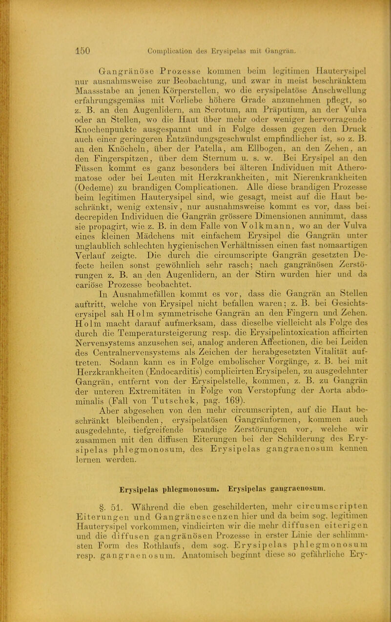 Gangränöse Prozesse kommen beim legitimen Hauterysipel nur ausnahmsweise zur Beobachtung, und zwar in meist beschränktem Maassstabe an jenen Körperstellen, wo die crysipelatöse Anschwellung erfahrungsgemäss mit Vorliebe höhere Grade anzunehmen pflegt, so z. B. an den Augenlidern, am Scrotum, am Präputium, an der Vulva oder an Stellen, wo die Haut über mehr oder weniger hervorragende Knochenpunkte ausgespannt und in Folge dessen gegen den Druck auch einer geringeren Entzünduugsgeschwulst empfindlicher ist, so z. B. an den Knöcheln, über der Patella, am Ellbogen, an den Zehen, an den Fingerspitzen, über dem Sternum u. s. w. Bei Erysipel an den Füssen kommt es ganz besonders bei älteren Individuen mit Athero- matose oder bei Leuten mit Herzkrankheiten, mit Nierenkrankheiten (Oedeme) zu brandigen Complicationen. Alle diese brandigen Prozesse beim legitimen Hauterysipel sind, wie gesagt, meist auf die Haut be- schränkt, wenig extensiv, nur ausnahmsweise kommt es vor, dass bei- decrepiden Individuen die Gangrän grössere Dimensionen annimmt, dass sie propagirt, wie z. B. in dem Falle von Volkmann, wo an der Vulva eines kleinen Mädchens mit einfachem Erysipel die Gangrän unter unglaublich schlechten hygienischen Verhältnissen einen fast nomaartigen Verlauf zeigte. Die durch die circumscripte Gangrän gesetzten De- fecte heilen sonst gewöhnlich sehr rasch; nach gangi-änösen Zerstö- rungen z. B. an den Augenlidei-n^ an der Stirn wm-den hier und da cariöse Prozesse beobachtet. In Avisnahmefällen kommt es vor, dass die Gangrän an Stellen auftritt, welche von Erysipel nicht befallen waren; z. B. bei Gesichts- erysipel sah Holm symmetrische Gangrän an den Fingern imd Zehen. Holm macht darauf aufmei'ksam, dass dieselbe vielleicht als Folge des durch die Temperatursteigerung resp. die Erysipeliutoxication afficirten Nervensystems anzusehen sei, analog anderen AfFectionen, die bei Leiden des Centrainervensystems als Zeichen der herabgesetzten Vitalität auf- treten. Sodann kann es in Folge embolischer Vorgänge, z. B. bei mit Herzkrankheiten (Endocarditis) complicirten Erysipelen, zu ausgedehnter Gangrän, entfernt von der Erysipelstelle, kommen, z. B. zu Gangrän der vmteren Extremitäten in Folge von Verstopfimg der Aorta abdo- minalis (Fall von Tutschek, pag. 169). Aber abgesehen von den mehr circumscripten, auf die Haut be- schränkt bleibenden, erysipelatösen Gangränformen, kommen auch ausgedehnte, tiefgreifende brandige Zerstörungen vor, welche wir zusammen mit den diffusen Eiterungen bei der Schilderung des Ery- sipelas phlegmonosum, des Erysipelas gangraenosum kennen lernen werden. Erysipelas phlegmouosuni. Erysipelas gaugraeuosum. §. 51. Während die eben geschilderten, mehr circumscripten Eiterungen und Gangränescenzen hier und da beim sog. legitimen Hauterysipel vorkommen, vindicirten wir die mehr diffusen eiterigen und die diffusen gangränösen Prozesse in erster Linie der schlimm- sten Form des Rothlauts, dem sog. Erysipelas phlegmonosum resp. gangraenosum. Anatomisch beginnt diese so gefährliche Ery-