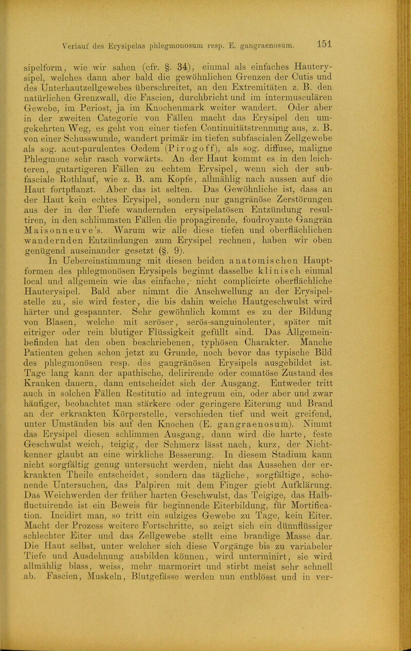 sipeltbnn, wie wir sahen (cfr. §. 34); eiuraal als einfaches Hautery- sipel, welches dann aber bald die gewöhnlichen Grenzen der Cutis und des Unterhautzellgewebes überschreitet^ an den Extremitäten z. B. den natürlichen Grenzwall, die Fascien, durchbricht und im intermusculären Gewebe, im Periost, ja im Knochenmark weiter wandert. Oder aber in der zweiten Categorie von Fällen macht das Erysipel den um- gekehrten Weg, es geht von einer tiefen Continuitätstrennung aus, z. B. von einer Schusswunde, wandert primär im tiefen subfascialen Zellgewebe als sog. acut-purulentes Oedem (Pirogoff), als sog. diffuse, maligne Phlegmone sehr rasch vorwärts. An der Haut kommt es in den leich- teren, gutartigeren Fällen zu echtem Erysipel, wenn sich der sub- fasciale ßothlauf, wie z. B. am Kopfe, allmählig nach aussen auf die Haut fortpflanzt. Aber das ist selten. Das Gewöhnliche ist, dass an der Haut kein echtes Erysipel, sondeim nur gangränöse Zerstörungen aus der in der Tiefe wandernden eiysipelatösen Entzündung resul- tiren, in den schlimmsten Fällen die propagirende, foudroyante Gangi'än Maisonneuve's. Warum wir alle diese tiefen und oberflächlichen wandernden Entztüidungen zum Erysipel rechnen, haben wir oben genügend auseinander gesetzt (§. 9). In Uebereinstimmung mit diesen beiden anatomischen Haupt- formen des phlegmonösen Erysipels beginnt dasselbe klinisch einmal local und allgemein wie das einfache,- nicht complicirte oberflächliche Hauterysipel. Bald aber nimmt die Anschwellung an der Erysipel- stelle zu, sie wird fester, die bis dahin weiche Hautgeschwulst wird härter und gespannter. Sehr gewöhnlich kommt es zu der Bildung von Blasen, welche mit seröser, serös-sanguinolenter, später mit eitriger oder rein blutiger Flüssigkeit gefüllt sind. Das Allgemein- befinden hat den oben beschriebenen, typhösen Charakter. Manche Patienten gehen schon jetzt zu Grunde, noch bevor das typische Bild des phlegmonösen resp. des gangränösen Erysipels ausgebildet ist. Tage lang kann der apathische, delirirende oder comatöse Zustand des Kranken dauern, daan entscheidet sich der Ausgang. Entweder tritt auch in solchen Fällen Restitutio ad integrum ein, oder aber und zwar häufiger, beobachtet man stärkere oder geringere Eiterung und Brand an der erkrankten Körperstelle, verschieden tief imd weit greifend, unter Umständen bis auf den Knochen (E. gangraenosum). Nimmt das Erysipel diesen schlimmen Ausgang, dann wird die harte, feste Geschwulst weich, teigig, der Schmerz lässt nach, kurz, der Nicht- kenner glaubt an eine wirkliche Besserung. In diesem Stadium kann nicht sorgfältig genug untersucht werden, nicht das Aussehen der er- krankten Theile entscheidet, sondern das tägliche, sorgfältige, scho- nende Untersuchen, das Palpiren mit dem Finger giebt Aufklärung. Das Weichwerden der früher harten Geschwulst, das Teigige, das Halb- fluctuirende ist ein Beweis für beginnende Eiterbildung, für Mortifica- tion. Incidirt man, so tritt ein sulziges Gewebe zu Tage, kein Eiter. Macht der Prozess weitere Fortschritte, so zeigt sich ein dünnflüssiger schlechter Eiter und das Zellgewebe stellt eine brandige Masse dar. Die Haut selbst, unter welcher sich diese Voi'gänge bis zu variabeler Tiefe und Ausdehnung ausbilden können, wird unterminirt, sie wird allmählig blass, weiss, mehr marmorirt und stirbt meist sehr schnell ab. Fascien, Muskeln, Blutgefässe werden nun entblösst und in ver-