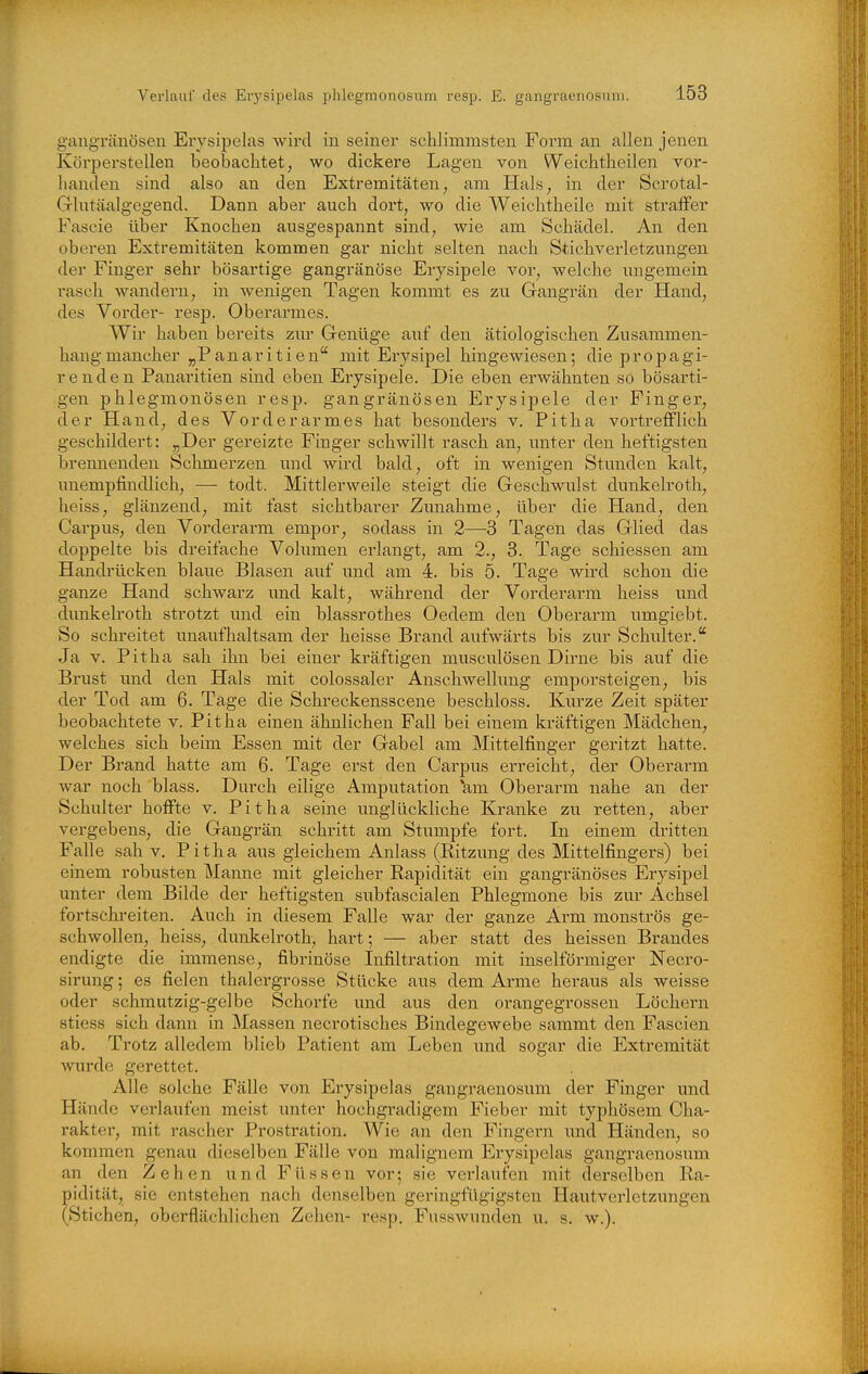 gangTcänösen Erysipelas wird in seiner schlimmsten Form an allen jenen Körperstellen beobachtet, wo dickere Lagen von Weichtheilen vor- banden sind also an den Extremitäten, am Hals, in der Scrotal- Glntäalgegend. Dann aber auch dort, wo die Weichtheile mit straffer Fascie über Knochen ausgespannt sind, wie am Schädel. An den oberen Extremitäten kommen gar nicht selten nach Stichverletzungen der Finger sehr bösartige gangränöse Erysipele vor, welche imgemein rasch wandern, in wenigen Tagen kommt es zu Gangrän der Hand, des Vorder- resp. Oberarmes. Wir haben bereits zur Grenüge auf den ätiologischen Zusammen- hang mancher „Panaritien mit Erysipel hingewiesen; die propagi- renden Panaritien sind eben Erysipele. Die eben erwähnten sö bösarti- gen phlegmonösen resp. gangränösen Erysipele der Finger, der Hand, des Vorderarmes hat besonders v. Pitha vortrefflich geschildert: „Der gereizte Finger schwillt rasch an, unter den heftigsten brennenden Schmerzen und wird bald, oft in wenigen Stunden kalt, unempfindlich, — todt. Mittlerweile steigt die Geschwulst dunkelroth, heiss, glänzend, mit fast sichtbarer Zimahme, über die Hand, den Carpus, den Vorderarm empor, sodass in 2—3 Tagen das Glied das doppelte bis dreifache Volumen erlangt, am 2., 3. Tage schiessen am Handrücken blaue Blasen auf und am 4. bis 5. Tage wird schon die ganze Hand schwarz und kalt, während der Vorderarm heiss und dunkelroth strotzt und ein blassrothes Oedem den Oberarm umgiebt. So schreitet unaufhaltsam der heisse Brand aufwärts bis zur Schulter. Ja v. Pitha sah ihn bei einer kräftigen musculösen Dirne bis auf die Brust und den Hals mit colossaler Anschwellung emporsteigen, bis der Tod am 6. Tage die Schreckensscene beschloss. Kurze Zeit später beobachtete v. Pitha einen ähnlichen Fall bei einem kräftigen Mädchen, welches sich beim Essen mit der Gabel am Mittelfinger geritzt hatte. Der Brand hatte am 6. Tage erst den Carpus erreicht, der Oberarm war noch blass. Durch eilige Amputation *am Oberarm nahe an der Schulter hoffte v. Pitha seine unglückliche Kranke zu retten, aber vei'gebens, die Gangrän schritt am Stumpfe fort. In einem dritten Falle sah v. Pitha aus gleichem Anlass (Ritzung des Mittelfingei's) bei einem robusten Manne mit gleicher Rapidität ein gangränöses Erysipel unter dem Bilde der heftigsten subfascialen Phlegmone bis zur Achsel fortschreiten. Auch in diesem Falle war der ganze Arm monströs ge- schwollen, heiss, dimkelroth, hart; — aber statt des heissen Brandes endigte die immense, fibrinöse Infiltration mit inselföi'miger Necro- sirung; es fielen thalergrosse Stücke aus dem Arme heraus als weisse oder schmutzig-gelbe Schorfe und aiis den orangegrossen Löchern stiess sich dann in Massen necrotisches Bindegewebe sammt den Fascien ab. Trotz alledem blieb Patient am Leben und sogar die Extremität wurde gerettet. Alle solche Fälle von Erysipelas gangraenosum der Finger und Hände verlaufen meist unter hochgradigem Fieber mit typhösem Cha- rakter, mit rascher Prostration. Wie an den Fingern und Händen, so kommen genau dieselben Fälle von malignem Erysipelas gangraenosum an den Zehen und Füssen vor; sie verlaufen mit derselben Ra- pidität, sie entstehen nach denselben geringfügigsten Hautverletzungen (Stichen, oberflächlichen Zehen- resp. Fusswunden u. s. w.).