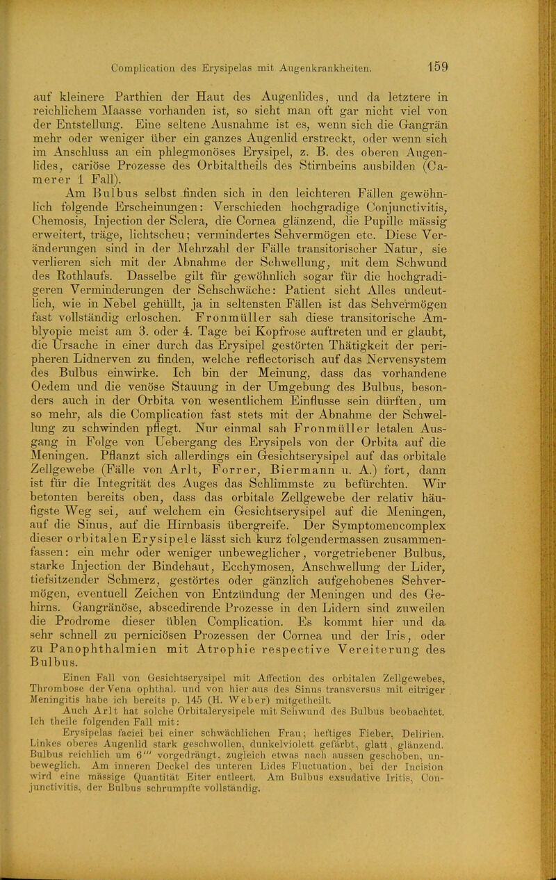 auf kleinere Parthien der Haut des Augenlides, und da letztere in reichlichem Maasse vorhanden ist, so sieht mau oft gar nicht viel von der Entstellimg. Eine seltene Ausnahme ist es, wenn sich die Gangrän mehr oder weniger über ein ganzes Augenlid erstreckt, oder wenn sich im Anschluss an ein phlegmonöses Erysipel, z. B. des oberen Augen- lides, cariöse Prozesse des Orbitaltheils des Stirnbeins ausbilden (Ca- mer er 1 Fall). Am Bulbus selbst finden sich in den leichteren Fällen gewöhn- lich folgende Erscheinungen: Verschieden hochgradige Conjunctivitis, Chemosis, Injection der Sclera, die Cornea glänzend, die Pupille massig erweitert, träge, lichtscheu; vermindertes Sehvermögen etc. Diese Ver- änderungen sind in der Mehrzahl der Fälle transitorischer Natur, sie verlieren sich mit der Abnahme der Schwellimg, mit dem Schwund des Rothlaufs. Dasselbe gilt für gewöhnlich sogar für die hochgradi- geren Verminderungen der Sehschwäche: Patient sieht Alles undeut- lich, wie in Nebel gehüllt, ja in seltensten Fällen ist das Sehvermögen fast vollständig erloschen. Fronmüller sah diese transitorische Am- blyopie meist am 3. oder 4. Tage bei Kopfrose auftreten und er glaubt, die Ursache in einer durch das Erysipel gestörten Thätigkeit der peri- pheren Lidnerven zu finden, welche reflectorisch auf das Nervensystem des Bulbus einwirke. Ich bin der Meinung, dass das vorhandene Oedem und die venöse Stauung in der Umgebung des Bulbus, beson- ders auch in der Oi'bita von wesentlichem Einflüsse sein dürften, um so mehr, als die Complication fast stets mit der Abnahme der Schwel- limg zu schwinden pflegt. Nur einmal sah Fronmüller letalen Aus- gang in Folge von Uebergang des Erysipels von der Orbita auf die Meningen. Pflanzt sich allerdings ein Gesichtserysipel auf das orbitale Zellgewebe (Fälle von Arlt, Forrer, Biermann u. A.) fort, dann ist fiü' die Integrität des Auges das Schlimmste zu befürchten. Wir betonten bereits oben, dass das orbitale Zellgewebe der relativ häu- figste Weg sei, auf welchem ein Gesichtserysipel auf die Meningen, auf die Sinus, auf die Hirnbasis übergreife. Der Symptomencomplex dieser orbitalen Erysipele lässt sich kurz folgendermassen zusammen- fassen: ein mehr oder weniger mibeweglicher, vorgetriebener Bulbus, starke Injection der Bindehaut, Ecchymosen, Anschwellung der Lider, tiefsitzender Schmerz, gestörtes oder gänzlich aufgehobenes Sehver- mögen, eventuell Zeichen von Entzündung der Meningen und des Ge- hirns. Gangränöse, abscedirende Prozesse in den Lidern sind zuweilen die Prodrome dieser üblen Complication. Es kommt hier und da^ sehr schnell zu pemiciösen Prozessen der Cornea und der Iris, oder zxi PanOphthalmien mit Atrophie respective Vereiterung des Bulbus. Einen Fall von Gesichtserysipel mit AlTection des orbitalen Zellgewebes, Thrombose der Vena oplithal. nnd von hieraus des Sinus transversus mit eitriger Meningitis habe ich bereits p. 145 (II. Weber) mitgetheilt. Aucli Arlt hat solche Orbitalerysipele mit Schwund des Bulbus beobachtet. Ich theile folgenden Fall mit: Erysipelas faciei bei einer schwächlichen Frau; heftiges Fieber, Delirien. Linkes oberes Augenlid stark geschwollen, dunkelviolett gefärbt, glatt, glänzend. Bulbus reichlich um 6' vorgedrängt, 7Aigleich etwas nach aussen geschoben, un- beweglich. Am inneren Deckel des unteren Lides Fluctuation, bei der Incision wird eine massige Quantität Eiter entleert. Am Bulbus exsudative Iritis, Con- junctivitis, der Bulbus schrumpfte vollständig.