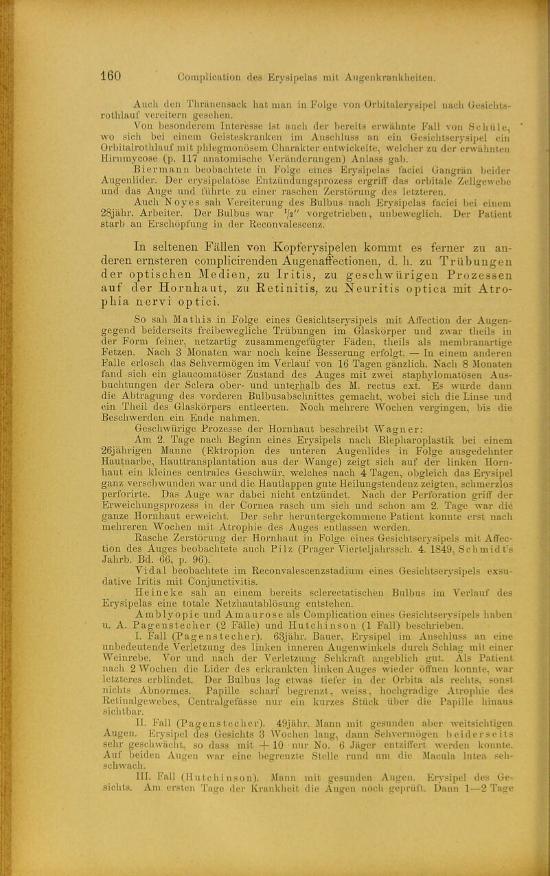 Audi doli Tlu-äiiensack hat man in Folge von Orbitalerysipel nach üesiclits- rothlauf vereitern gesellen. Von besonderem Interesse ist auch der bereits erwähnte Fall von iSchüle, wo sich bei einem Geisteskranken im Anschluss an ein Gesichtserysipel ein Orbitalrothlaui' mit iililegmonoseni Charakter entwickelte, welcher zu der erwähnten Hirnraycose (p. 117 anatomische Veränderungen) Anlass gab. Bier mann beobachtete in Folge eines Eiysipelas laciei Gangrän beider Augenlider. Der erysipelatöse Entzünduiigsprozess ergrilT das orbitale Zellgewebe m\d das Aiige und führte zu einer raschen Zerstörung des letzteren. Auch Noyes sah Vereiterung des Bulbus nach Erysipelas laciei bei einem 28jähr. Arbeiter. Der Bulbus war '/« vorgetrieben, unbeweglich. Der Patient starb an Erschöpfung in der Reconvalescenz. In seltenen Fällen von Kopferjsipelen kommt es ferner zu an- deren ernsteren complicireudeu Aiigenaffectionen, d. h. zu Trübungen der optischen Medien, zu Iritis, zu geschwürigen Prozessen auf der Hornhaut, zu Eetinitis, zu Neuritis optica mit Atro- phia nervi optici. So sah Matliis in Folge eines Gesiclitseiysipels mit Affection der Augen- gegend beiderseits freibewegliche Trübungen im Glaskörper und zwar tlieils in der Form feiner, netzartig zusammengefügter Fäden, tlieils als membranartige Fetzen. Nach 3 Monaten war noch keine Besserung erfolgt. — In einem anderen Falle erlosch das Sehvermögen im Verlauf von 16 Tagen gänzlich. Nach 8 Monaten fand sich ein glaucomatöser Zustand des Auges mit zwei staph)-lomatösen Aus- buchtungen der Sclera ober- und unterhalb des M. rectus ext. Es wurde dann die Abtragung des vorderen Bulbusabschnittes gemacht, wobei sich die Linse und ein Theil des Glaskörpers entleerten. Noch mehrere Wochen vergingen, bis die Beschwerden ein Ende nahmen. Geschwürige Prozesse der Hornhaut beschreibt Wagner: Am 2. Tage nach Beginn eines Erysipels nach Blepharoplastik bei einem 26jährigen Manne (Ektropion des unteren Augenlides in Folge ausgedehnter Hautnarbe, Hauttransplantation aus der Wange) zeigt sich auf der linken Horn- haut ein kleines centrales Geschwür, welches nach 4 Tagen, obgleich das Erysipel ganz verschwunden war und die Hautlappen gute Heilungstendenz zeigten, schmerzlos perforirte. Das Auge war dabei nicht entzündet. Nach der Perforation griff der Erweichungsprozess in der Cornea rasch um sich und schon am 2. Tage war die ganze Hornhaut erweicht. Der sehr heruntergekommene Patient konnte erst nach mehrereu Wochen mit Atrophie des Auges entlassen werden. Rasche Zerstörung der Hornhaut in Folge eines Gesichtseiysipels mit Affec- tion des Auges beobachtete auch Pilz (Prager Vierteljahrssch. 4. 1849, Schmidfs Jahrb. Bd. 66, p. 96). Vi dal beobachtete im Reconvalescenzstadium eines Gesichtserysipels exsu- dative Iritis mit Conjunctivitis. Heineke sah an einem bereits sclerectatischen Bulbus im Verlauf des Erysipelas eine totale Netzliautablösung entstehen. Amblyopie und Amaurose als Complication eines Gesichtserysipels haben u. A. Pagenstecher (2 Fälle) und Hutchinson (1 Fall) beschrieben. I. Fall (Pagenstecher). 63jähr. Bauer, Erysipel im Anschluss an eine unbedeutende Verletzung des linken inneren Augenwinkels durch Schlag mit einer Weinrebe. Vor und nach der Verletzung Sehkraft angeblich gut. Als Patient nach 2 Wochen die Lidei- des erkrankten linken Auges wieder öffnen konnte, war letzteres erblindet. Der Bulbus lag etwas tiefer in der Orliita als rechts, sonst nichts Abnormes. Papille scliarl begrenzt, weiss, hochgradige Atrophie des Retinalgewebes, Centralgefässe nur ein kurzes Stück über die Papille hinaus sichtbar. II. Fall (Pagenstecher). 49jähr. Mann mit gesunden aber weitsichtigen Augen. Erysipel des Gesichts 3 Wochen lang, dann Sehvermögen beiderseits sehr geschwächt, so dass mit +10 nur No. 6 Jäger entziffert werden konnte. Auf beiden Augen war eine liegrenzte Stelle rund um die Macula lutea seh- schwach. III. Fall (Hutchinson). Mann mit gesunden Augen. Eiysipel des Ge- sichts. Am ersten Tage der Krankheit die Augen noch ge))riift. Dann 1—2 Tage