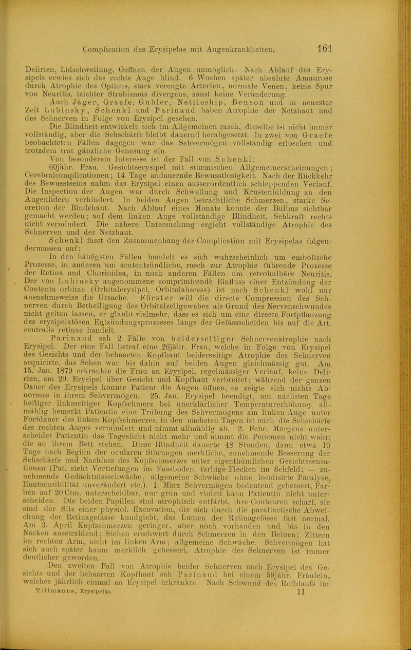 Delirien, Lidscliwelliing, Oeffnen der Augen unmöglich. Nach Ablaul des Ery- sipels erwies sich das rechte Auge blind. 6 Wochen später absolute Amaurose durch Atrophie des Opticus, stark verengte Arterien, normale Venen, keine Spur von Neuritis, leichter Strabismus divergens, sonst keine Veränderung. Auch Jäger, Graefe, Gubler, Nettieship, Benson und in neuester Zeit Lubinslcy, Schenkl und Parinaud haben Atrophie der Netzhaut und des Sehnerven in Folge von Erysipel gesehen. Die Blindheit entwickelt sich im Allgemeinen rasch, dieselbe ist nicht immer vollständig, aber die Sehschärle bleibt dauernd herabgesetzt. In zwei von Graefe beobachteten Fällen dagegen war das Sehvermögen vollständig erloschen und trotzdem trat gänzliche Genesung ein. Von besonderem Interesse ist der Fall von Schenkl: 60jähr. Frau. Gesiclitserysipel mit stürmischen AUgemeinerscheinungen; Cerebralcomplicationen; 14 Tage andauernde Bewusstlosigkeit. Nach der Rückkehr des Bewusstseins nahm das Erysipel einen ausserordentlich schleppenden Verlauf. Die Inspection der Augen war durch Schwellung und Krustenbildung an den Augenlidern verhindert. In beiden Augen beträchtliche Schmerzen, starke Se- cretion der Bindehaut. Nach Ablauf eines Monats konnte der Bulbus sichtbar gemacht werden; auf dem linken Auge vollständige Blindheit, Sehkraft rechts nicht vermindert. Die nähere Untersuchung ergiebt vollständige Atrophie des Sehnerven und der Netzhaut. Schenkl fasst den Zusammenhang der Complication mit Erj'sipelas folgen- derraassen auf: In den häufigsten Fällen handelt es sich wahrscheinlich um embolische Prozesse, in anderen um acutentzündliche, rasch zur Atrophie führende Prozesse der Retina und Chorioidea, in noch anderen Fällen um retrobulbäre Neuritis. Der von Lubinsky angenommene comprimirende Einfluss einer Entzündung der Contenta orbitae (Orbitalerysipel, Orbitalabscess) ist nach Schenkl wohl nur ausnahmsweise die Ursache. Förster vv^ill die directe Compression des Seh- nerven durch Betheiligung des Orbitalzellgewebes als Grund des Nervenschwundes nicht gelten lassen, er glaubt vielmehr, dass es sich um eine directe Fortpflanzung des erysipelatösen Eiitzündungsprozesses längs der Gefässscheiden bis auf die Art. centralis retinae handelt. Parinaud sah 2 Fälle von beiderseitiger Sehnervenatrophie nach Erysipel. Der eine Fall betraf eine 26jähr. Frau, welche in Folge von Erysipel des Gesichts und der behaarten Kopfhaut beiderseitige Atrophie des Sehnerven acquirirte, das Sehen war bis dahin auf beiden Augen gleichmässig gut. Am 15. Jan. 1879 erkrankte die Frau an Erysipel, regelmässiger Verlauf, keine Deli- rien, am 20. Erysipel über Gesicht und Kopfhaut verbreitet; während der ganzen Dauer des Erysipels konnte Patient die Augen öffnen, es zeigte sich nichts Ab- normes in ihrem Selivermögen. 25. Jan. Erysipel beendigt, am nächsten Tage heftiger linksseitiger Kopfschmerz bei unerklärlicher Temperaturerhöhung, all- mählig bemerkt Patientin eine Trübung des Sehvermögens am linken Auge unter Fortdauer des linken Kopfschmerzes, in den nächsten Tagen ist auch die Sehschärfe des rechten Auges vermindert und nimmt allmählig ab. 2. Febr. Morgens unter- scheidet Patientin das Tageslicht nicht mehr und nimmt die Personen nicht wahr; die an ihrem Bett stehen. Diese Blindheit dauerte 48 Stunden, dann etwa 10 Tage nach Beginn der ocularen Störungen merkliche, zunehmende Besserung der Sehschärfe und Nachlass des Kopfschmerzes unter eigenthümlichen Gesichtssensa- tionen (Pat. sieht Vertiefungen im Fus.sboden, farbige Flecken im Sehfeld; — zu- nehmende Gedächtnissschwäche, allgemeine Schwäche ohne localisirte Paralyse, Hautsensibilität unverändert etc.). 1. März Sehvermögen bedeutend gebessert, Far- ben auf 20Ctm. unterscheidbar, nur grün und violett kann Patientin nicht unter- scheiden. Die beiden Papillen sind atroi)hiscli entfärbt, ihre Contouren scharl, sie sind der Sitz einer physiol. Excavation, die sich durch die parallactische Abwei- chung der Retinagefässe kundgiebt, das Lumen der Retinagefässe fast normal. Am 3. April Kopfschmerzen geringer, aber noch vorhanden und bis in den Nacken ausstralüend; Stehen erschwert durch Schmerzen in den Beinen; Zittern im rechten Arm, niciil im linken Arm; allgemeine Schwäciie. Selivermögen hat sich aucli später kaum merlclicii gebessert, Atrophie des Sehnerven ist immer deutlicher geworden. Den zweiten Fall von Atropliie beider Sehnerven nach Erysipel des Ge- sichts und der behaarten Kopfhaut sah Parinaud bei einem 59jähr. Fräulein, welches jährlich einmal an Erysipel eriirankte. Nach Schwund des Rothlanfs im Tillmanns, Erysipelas. 11