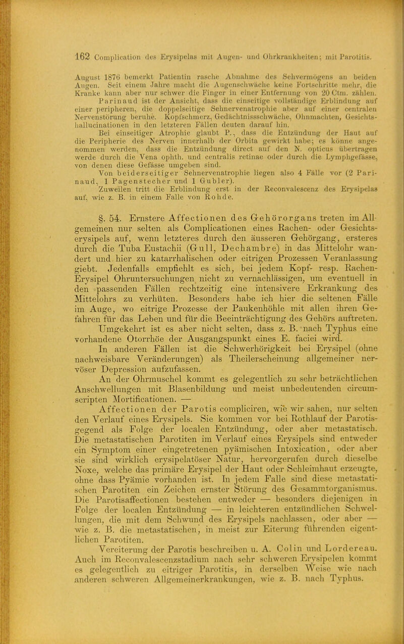 August 187Ö bemei'kt Patientin rasciie Abnahme des Sehvermögens an beiden Augen. Seit einem Jahre maclit die A ugenschwächc keine Fortscliritte melir, die Kranke kann aber nur scliwer die Finger in einer Entfernung von 20 Ctm. zählen. Parinaud ist der Ansicht, dass die einseitige vollständige Erblindung auf einer peripheren, die doppelseitige Sehnervenatrophie aber auf einer centralen Nervenstöi'ung beruhe. Kopfschmerz, Gedächtnissschwäche, Ohnmächten, Gesichts- hallucinationen in den letzteren Fällen deuten darauf hin. Bei einseitiger Atrophie glaubt P., dass die Entzündung der Haut auf die Peripherie des Nerven innerhalb der Orbita gewirkt habe; es könne ange- nommen werden, dass die Entzündung direct auf den N. opticus übertragen werde durch die Vena ophth. imä centralis retinae oder durch die Lymphgerässe, von denen diese Gelasse umgeben sind. Von beiderseitiger Sehnervenatrophie liegen also 4 Fälle vor (2 Pari- naud, 1 Pagenstecher und 1 Giibler). Zuweilen tritt die Erblindung erst in der Reconvalescenz des Eiysipelas auf, wie z. B. in einem Falle von Roh de. §. 54. Ernstere Affectionen des Gehörorgans treten im All- gemeinen nur selten als Complicationen eines Rachen- oder Gesichts- erysipels auf, wenn letzteres durch den äusseren Gehörgang, ersteres durch die Tuba Eustachii (Gull, Dechambre) in das Mittelohr Avan- dert und hier zu katarrhalischen oder eitrigen Prozessen Veranlassung giebt. Jedenfalls empfiehlt es sich, bei jedem Kopf- resp. Rachen- Erysipel Ohruntersuchungen nicht zu vernachlässigen, um eventuell in den passenden Fällen rechtzeitig eine intensivere Erkrankung des Mittelohrs zu verhüten. Besonders habe ich hier die seltenen Fälle im Auge, wo eitrige Prozesse der Paukenhöhle mit allen ihi-en Ge- fahren für das Leben und für die Beeinträchtigimg des Gehörs auftreten. Umgekehrt ist es aber nicht selten, dass z. B. nach Typhus eine vorhandene Otorrhöe der Ausgangspunkt eines E. faciei wird. In anderen Fällen ist die Schwerhörigkeit bei Erysipel (ohne nachweisbare Veränderungen) als Theilerscheinung allgemeiner ner- vöser Depression aufzufassen. An der Ohrmuschel kommt es gelegentlich zu sehr beträchtlichen Anschwellungen mit Blasenbildung imd meist unbedeutenden circum- scripten Mortificationen. — Affectionen der Parotis compliciren, wie wir sahen, niu- selten den Verlauf eines Erysipels. Sie kommen vor bei Rothlauf der Parotis- gegend als Folge der localen Entzündimg, oder aber metastatisch. Die metastatischen Parotiten im Verlauf eines Erysipels sind entweder ein Symptom einer eingetretenen pyämischen Intoxication, oder aber sie sind wirklich erysipelatöser Natur, hervorgerufen durch dieselbe Noxe, welche das primäre Erysipel der Haut oder Schleimhaut erzeugte, ohne dass Pyämie vorhanden ist. In jedem Falle sind diese metastati- schen Parotiten ein Zeichen ernster Störimg des Gesammtorganismus. Die Parotisaflfectionen bestehen entweder — besonders diejenigen in Folge der localen Entzündung — in leichteren entzündlichen Schwel- lungen, die mit dem Schwund des Erysipels nachlassen, oder aber — wie z. B. die metastatischen j in meist zur Eiterung führenden eigent- lichen Parotiten. Vereiterung der Parotis beschreiben u. A. Colin und Lordereau. Auch im Reconvalescenzstadium nach sehr schweren Erysipelen kommt es gelegentlich zu eitriger Parotitis, in derselben Weise wie nach anderen schweren Allgemeinerkrankungen, wie z. B. nach Typhus.