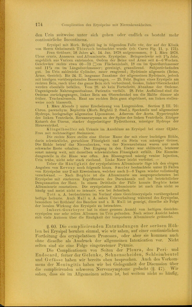 den Urin zeitweise unter sich f^'ehen oder endlicli es besteht mein' continuirliche Ineonthienz. Erysipel mit Morb. Brightii lug in Iblgentlem Falle voi-, der auf der Klinik von Herrn Geiieimrath Tliiersch beobachtet wurde (cl'r. Ourve Fig. 11, p. 175). Frau ürabner, 58 Jahre alt, 14. Jan. 1878 aufgenommen, f 1. März 1878. Ulcus cruris, Anasarca und Albuminurie, Erysipelas. Beingescliwür seit 1^'^ Jahr, angeblich aus Varicen entstanden. Üedcm der Beine und Arme seit 4—0 Woclien. Geschwüre rechts etwa 60—70 Ocm Flächeninhalt, 18 cm im Querdurclimesser und 1172 cm im Längsdurclimesser•, gereinigt, granulirend. Subjectivbefinden gut. Im Urin zaiilreiclie Cylinder, saiier reagirend 5 Hydrämie allgemein (Beine, Arme, Gesicht). Bis 24. II. langsame Zunahme der allgemeinen Hydrämie, jedoch mit häufigen vorübergehenden Besserungen. — 25. Febr. Beginn eines Erysipels am rechten Bein, rasch über das ganze Bein sich verbreitend, Gesäss, linkei'Oberschenkel werden ebenfalls befallen. Vom 28. ab kein Fortschritt, Abnahme der Oedeme. Ungenügende Nahrungsaufnahme, Patientin verlallt. 28. Febr. Auffallend sind die Oedeme zurückgegangen, linkes Bein am Oberschenkel um die Hälfte dünner als früher. Trachealrasseln. Haut am rechten Bein ganz abgeblasst, am linken stellen- weise noch blassroth. 1. März Abends f unter Erscheinung von Lungenödem. Section 2. III. 76: Chron. parenchym. Nephritis (Morb. Brightii 2. Stad.), Speckmilz und allgemeiner Hydrops, hochgradige allgemeine Lipomatose. Atherom der Aorta. Hypertrophie des linken Ventrikels, Herzaneurysma an der Spitze des linken Ventrikels. Eitriger Katarrh des Uterus, starker doppelseitiger Hydrothorax, mässiger Hydrops der Hirnventrikel. Klingelhoeffer sah Urämie im Anschluss an Erysipel bei einer 61jähr. Fraii mit rechtsseitiger Steinniere. Die rechte Niere stellte eine fibröse Masse dar mit einer buchtigen Höhle, darin schwärzliche, geruchlose Flüssigkeit und ein Stein von mässiger Grösse. Die Höhle betraf das Nierenbecken, von der Nierensubstanz waren nur noch schwache Reste erhalten. Der Eingang in den Ureter war obliterirt, letzterer sonst massig weit, mit derselben schwärzlichen Flüssigkeit erfüllt. Die Einmün- dungssteUe in die Blase war offen. Am Blasengrund mässig venöse Injection, Urin trübe, nicht sehr stark riechend. Linke Niere leicht verfettet. — Ueber die Häufigkeit der erysipelatösen Albuminurie fügeich den obigen Angaben von Revouy noch folgende hinzu. Smoler beobachtete unter 15 FäUen von Erysipelas nur 2 mit Eiweissharn, welcher nach 3—8 Tagen wieder vollständig verschwand. — Nach Begbie ist die Albuminurie am ausgesprochensten bei Erysipelas mit stärkerem Ergriffensein des Darmkanals und bei beträchtlicher Desquamation der Haut. In einem Drittheile der Fälle konnte Begbie keine Albuminurie constatiren. Die erysipelatöse Albuminurie ist nach ihm nicht so häufig imd meist nicht so intensiv, wie bei Scharlach. Tott u. A. beobachteten im Verlauf eines Gesichtseiysipels vorübergehend heftige Ischurie. Auch Mall u. A. sahen Urinverhaltung während des Erysipelas, besonders bei Rothlauf des Bauches und z. B. Mall ist geneigt, dieselbe als Folge der localen Wirkung des Erysipels zu betrachten. Imbert-Gourbeyre hat in einer grossen Anzahl von heftigen Gesichts- erysipelen nur sehr selten Albvimen im Urin gefunden. Nach seiner Ansicht haben sich viele Autoren über die Häufigkeit der temporären Albuminurie getäuscht. §.60. Die complicirenden Entzündungen der serösen Höh- len bei Erysipel beruhen einmal, wie wir sahen, auf einer continuirlichen Fortleitung des erysipelatösen Prozesses, oder aber sie kommen anch ohne dieselbe als Ausdruck der allgemeinen Intoxication vor. Nicht selten sind sie eine Folge eingetretener Pyämie. Die Complicationen von Seiten der Pleura, des Peri- und Endocard, ferner der Gelenke, Sehnenscheiden, Schleimbeutel und Gefässe haben wir bereits oben besprochen. Auch des Vorkom- mens der Meningitis haben wir bei Gelegenheit der Discussion über die complicirenden schweren Nervensymptome gedacht (§. 47). Wir sahen, dass sie im Allgemeinen selten ist, bei weitem nicht so häufig,