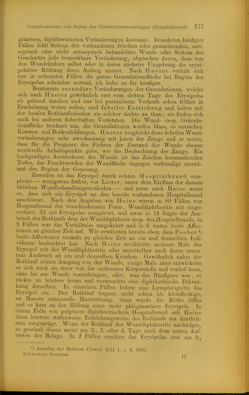 gi'änösen, diphtheritischen Veränderungen kommen. In anderen häufigen Fällen fehlt Seitens der vorhandenen frischen oder granulirenden, anti- septisch oder nicht antiseptisch behandelten Wunde oder Seitens des Geschwürs jede bemerkbare Veränderung, abgesehen davon, dass von den Wundrändern selbst oder in deren nächster Umgebung die erysi- pelatöse Röthung ihren Anfang nimmt. Nach Hu et er verhält sich nur in seltensten Fällen die ganze Granulationsfläche bei Beginn des Eiysipelas scheinbar normal, ich halte es für häufiger. Bestimmte secundäre Veränderungen der Granulationen, welche sich nach Hueter gewöhnlich erst vom dritten Tage des Erysipelas ab geltend machen und nur bei perniciösem Verlaufe schon früher in Erscheinung treten sollen, sind febriler Entstehung und haben mit der localen Rothlaufinfection als solcher nichts zu thun; sie finden sich auch bei anderen fieberhaften Verletzten. Die Wund- resp. Granula- tionsfläche trocknet aus, die Granulationen werden blass, es entstehen Krusten- imd Borkenbildungen. Hueter vergleicht diese febrilen Wund- veränderungen sehr zweckmässig mit jenen der Zunge und er meint, dass füi' die Prognose des Fiebers der Zustand der Wunde ebenso werthvolle Anhaltspunkte gebe, wie die Beobachtung der Zunge. Ein hochgradiges Austrocknen der Wunde ist das Zeichen herannahenden Todes, das Feuchtwerden der Wundfläche dagegen verkündigt manch- mal den Beginn der Genesung. Zuweilen ist das Erysipel durch echten Hospitalbrand com- plicirt — wenigstens früher, vor List er, unter dem Einfluss der damals üblichen Wundbehandlungsmethoden — und zwar nach Heine meist so, dass sich ein Erysipel an den bereits vorhandenen Hospitalbrand anschliesst. Nach den Angaben von Heine waren in 80 Fällen von Hospitalbrand der verschiedensten Form, Wunddiphtheritis mit einge- rechnet, 33 mit Erysipelas complicirt, und zwar in 18 folgte der Aus- bruch des Rothlaufs dem der Wunddiphtherie resp. desüospitalbrands, in 9 Fällen war das Verhältniss umgekehrt und in 6 traten beide Affec- tionen zu gleicher Zeit auf. Wir erwähnten bereits oben, dass Fischer ^) beide AiFectionen niemals zu gleicher Zeit an ein und demselben Indi- vidmnn beobachtet hat. Nach Heine recidivirte mehrere Male das Erysipel mit der Wunddiphtheritis oder unmittelbar nach deren erneu- tem Ausbruch an ein und demselben Kranken. Gewöhnlich nahm der Rothlauf seinen Ausgang von der Wunde, einige Male aber entwickelte er sich auch .an einer von ihr entfernten Körperstelle und verlief dann, ohne bis zur Wunde vorzudringen, oder, was das Häufigere war, er rückte an letztere heran und verursachte eine diphtheritische Erkran- kung derselben. In einzelnen Fällen leitete eine Lymphangoitis das Erysipel ein. Der Rothlauf begann nicht selten als kleinfleckige, an Masern erinnernde Hautröthung, dann wurde die Rothe difi'us und es kam zu der Bildung eines mehr phlegmonösen Erysipels. In cmem Falle von pulpösera diphtheritischera Hospitalbrand sah Heine diese letztere stufenweise Entstehungsweise des Rothlaufs am deutlich- sten ausgeprägt. Wenn der Rothlauf der Wunddiphtheritis nachfolgte, so geschah dieses meist am 2., 3. oder 4. Tage nach dem ersten Auf- treten des Belags. In 2 Fällen erschien das Erysipelas erst am 9., ') Annalen der Berliner Ciiarite XIII 1, p. 8, 1865. Tillmanns, Erysipelas. 12