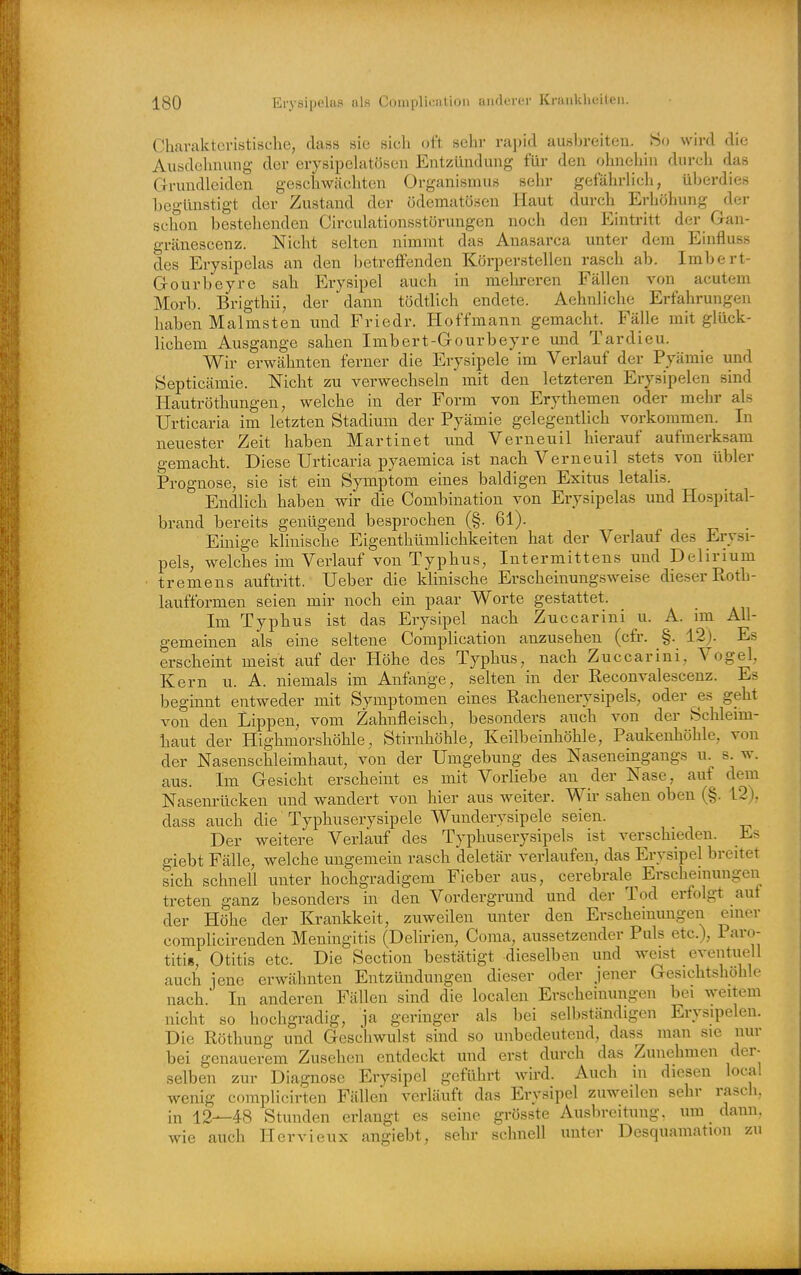 Charakteristische, dass sie sich oft selir rapid ausbreiten. ?S«> wird die Ausdehnung der erysipebitösen Entzündung für den ohnehin durch das Grundleiden geschwächten Organismus sehr gefährlich, überdies begünstigt der Zustand der ödematösen Haut durch Erhöhung der schon bestehenden Circulationsstörungen noch den Eintritt der Gan- gränescenz. Nicht selten nimmt das Anasarca unter dem Einfluss des Erysipelas an den betreffenden Körperstellen rasch ab. Imbert- Gourbeyre sah Erysipel auch in mehreren Fällen von acutem Morb. Brigthii, der dann tödtlich endete. Aehnliche Erfahrungen haben Malmsten und Friedr. Hoffmann gemacht. Fälle mit glück- lichem Ausgange sahen Imbert-Gourbeyre und Tardieu. Wir erwähnten ferner die Erysipele im Verlauf der Pyämie und Septicämie. Nicht zu verwechseln mit den letzteren Erysipelen sind Hautröthungen, welche in der Form von Erythemen oder mehr als Urticaria im letzten Stadium der Pyämie gelegentlich vorkommen. In neuester Zeit haben Martinet und Verneuil hierauf aufmerksam gemacht. Diese Urticaria pyaemica ist nach Verneuil stets von übler Prognose, sie ist ein Symptom eines baldigen Exitus letalis. Endlich haben wir die Combination von Erysipelas und Hospital- brand bereits genügend besprochen (§. 61). Einige klinische Eigenthümlichkeiten hat der Verlauf des Erysi- pels, welches im Verlauf von Typhus, Intermittens und Delirium ■ tremens auftritt. Ueber die klinische Erscheinungsweise dieser Ptoth- laufformen seien mir noch ein paar Worte gestattet. Im Typhus ist das Erysipel nach Zuccarini u. A. im All- gemeinen als eine seltene Complication anzusehen (cfr. §. 12). Es erscheint meist auf der Höhe des Typhus, nach Zuccarini, Vogel, Kern u. A. niemals im Anfange, selten in der Reconvalescenz. Es beginnt entweder mit Symptomen eines Rachenerysipels, oder es geht von den Lippen, vom Zahnfleisch, besonders auch von der Schleim- haut der Highmorshöhle, Stirnhöhle, Keilbeinhöhle, Paukenhöhle, von der Nasenschleimhaut, von der Umgebung des Naseneingangs u. s. w. aus. Im Gesicht erscheint es mit Vorliebe an der Nase, auf dem Nasenrücken und wandert von hier aus weiter. Wir sahen oben (§. 12), dass auch die Typhuserysipele Wunderysipele seien. Der weitere Verlauf des Typhuserysipels ist verschieden. Es giebt Fälle, welche ungemein rasch deletär verlaufen, das Erysipel breitet sich schnell unter hochgradigem Fieber aus, cerebrale^Erscheinungen treten ganz besonders in den Vordergrund und der Tod erfolgt auf der Höhe der Krankkeit, zuweilen unter den Erscheinungen einer complicirenden Meningitis (Delirien, Coma, aussetzender Puls etc.), Paro- titis, Otitis etc. Die Section bestätigt dieselben und weist eventuell auch jene erwähnten Entzündungen dieser oder jener Gesichtshohle nach. In anderen Fällen sind die localen Erscheinungen bei weitem nicht so hochgradig, ja geringer als bei selbständigen Erysipelen. Die Röthung und Geschwulst sind so unbedeutend, dass man sie nur bei genauerem Zusehen entdeckt und erst durch das Zunehmen der- selben zur Diagnose Erysipel geführt wird. Auch m diesen local wenig complicirten Fällen verläuft das Erysipel zuweilen sehr rasch, in 12—48 Stunden erlangt es seine grösste Ausbreitung, um dann, wie auch Hervieux angiebt, sehr schnell unter Desquamation zu