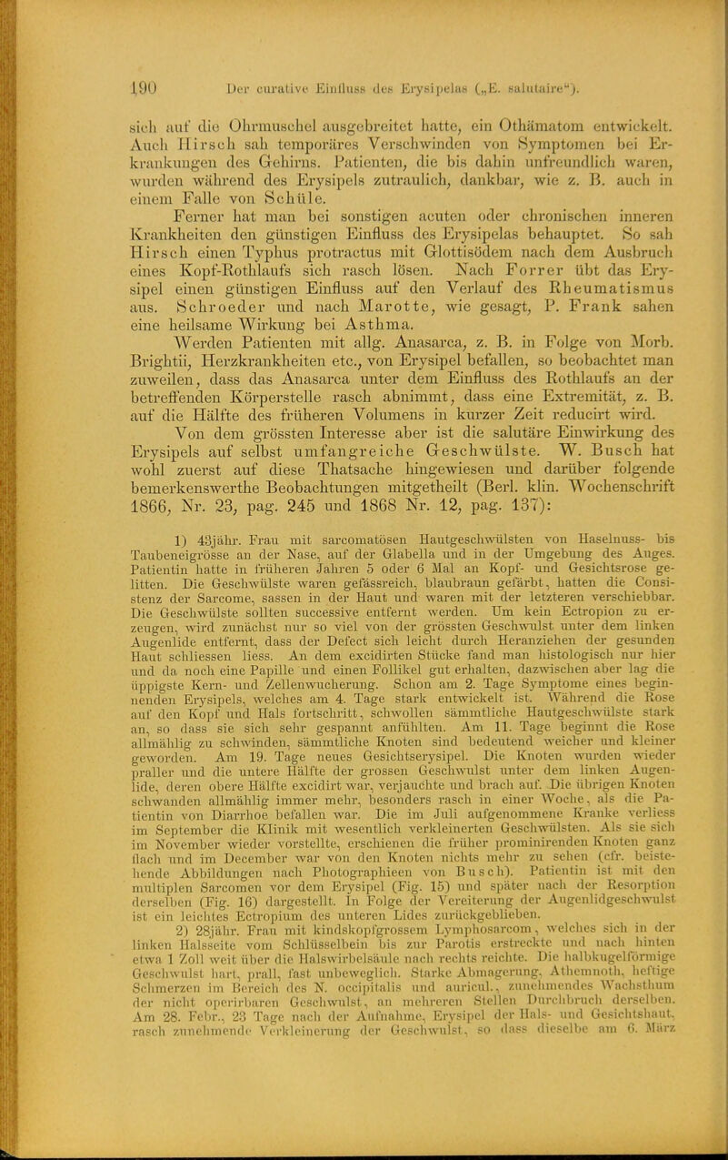 sicli aut die Ohrmuschel ausgebreitet hatte, ein Othämatom entwickelt. Auch Hirsch sah temporäres Verschwinden von Symptomen bei Er- krankungen des Gehirns. Patienten, die bis dahin unfreundlich waren, wurden während des Erysipels zutraulich, dankbar, wie z. B. auch in einem Falle von Schüle. Ferner hat man bei sonstigen acuten oder chronischen innei-en Krankheiten den günstigen Einfluss des Erysipelas behauptet. So sah Hirsch einen Typhus protractus mit Glottisödem nach dem Ausbruch eines Kopt'-Rothlaufs sich rasch lösen. Nach Forrer übt das Ery- sipel einen günstigen Einfluss auf den Verlauf des Rheumatismus aus. Schroeder und nach Marotte, wie gesagt, P. Frank sahen eine heilsame Wirkung bei Asthma. Werden Patienten mit allg. Anasarca, z. B. in Folge von Morb. Brightii, Herzkrankheiten etc., von Erysipel befallen, so beobachtet man zuweilen, dass das Anasarca unter dem Einfluss des Rothlaufs an der betreff'enden Körperstelle rasch abnimmt, dass eine Extremität, z. B. auf die Hälfte des früheren Volumens in kurzer Zeit reducirt wird. Von dem grössten Interesse aber ist die salutäre Einwirkung des Erysipels auf selbst umfangreiche Geschwülste. W. Busch hat wohl zuerst auf diese Thatsache hingewiesen imd darüber folgende bemerkenswerthe Beobachtungen mitgetheilt (Berl. klin. Wochenschrift 1866, Nr. 23, pag. 245 und 1868 Nr. 12, pag. 137): 1) 43jälir. Fi-au mit sarcomatösen Hautgescliwülsten von Haselnuss- bis Taubeneigi'össe an der Nase, auf der Glabella und in der Umgebung des Auges. Patientin hatte in früheren Jahren 5 oder 6 Mal an Kopf- und Gesichtsrose ge- litten. Die Geschwülste waren gefässreich, blaubraun gefärbt, hatten die Consi- stenz der Sarcome, sassen in der Haut und waren mit der letzteren verschiebbar. Die Geschwülste sollten successive entfernt werden. Um kein Ectropion zu er- zeugen, wird zunächst nur so viel von der grössten Geschwnilst unter dem linken Augenlide entfernt, dass der Defect sich leicht dm-ch Heranziehen der gesunden Haut schliessen Hess. An dem excidirten Stücke fand man histologisch nur liier und da noch eine Papille und einen Follikel gut erhalten, dazwischen aber lag die üppigste Kern- und Zellenwucherung. Schon am 2. Tage Symptome eines begin- nenden Erysipels, welches am 4. Tage stark entwickelt ist. Während die Rose auf den Kopf und Hals fortschritt, schwollen sämmtliche Hautgeschwülste stark an, so dass sie sich sehr gespannt anfühlten. Am 11. Tage beginnt die Rose allmählig zu schwinden, sämmtliche Knoten sind bedeutend weicher und kleiner geworden. Am 19. Tage neues Gesichtserysipel. Die Knoten wurden wieder praller und die untere Hälfte der grossen Geschwulst imter dem linken Augen- lide, deren obere H;älfte excidirt war, verjauchte und brach auf. Die übrigen Knoten schwanden allmählig immer mehr, besonders rasch in einer Woche, als die Pa- tientin von Diarrhoe befallen war. Die im Juli aufgenommene lü-anke verliess im September die Klinik mit wesentlich verkleinerten Geschwülsten. Als sie sich im November wieder vorstellte, erschienen die früher prominirenden Knoten ganz flach und im December war von den Knoten nichts mehr zu sehen (cfr. beiste- hende Abbildungen nach Photographieen von Busch). Patientin ist mit den multiplen Sarcomen vor dem Erysipel (Fig. 15) und später nach der Resorption derselben (Fig. 16) dargestellt. In Folge der Vereiterung der Augenlidgeschwulst ist ein leichtes Ectropium des unteren Lides zurückgeblieben. 2) 28jähr. Frau mit kindskopfgrossem Lymphosarcom, welches sich in der linken Halsseite vom Schlüsselbein bis zur Parotis erstreckte und nacli hinten etwa 1 Zoll weit über die Halswirbclsäulc nach rechts reichte. Die lialbkugelförmige Gescliwulst hart, prall, fast unbeweglich. Starke Abmagerung, Atliemnotli, heftige Schmerzen im Bereich des N. occipitalis und auricul., zunelimondes Wachstlium der nicht operirbaren Gescliwulst, an mehreren Stellen Durciibrucli derselben. Am 28. Febr., 2-3 Tage nach der Aufnahme, Eiysipel der Hals- und Gesichtshaut, rasch zunehmende Verkleinerung der Geschwulst, so dass dieselbe am G. März