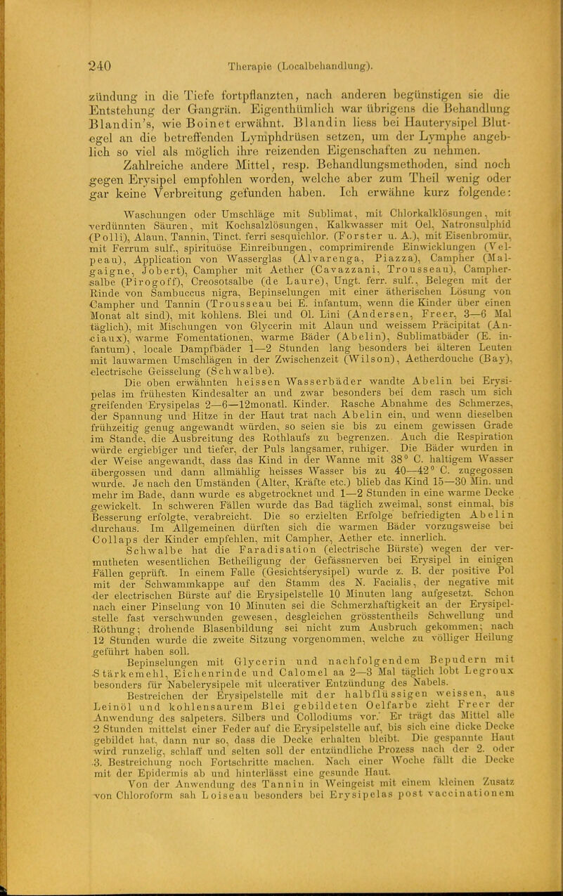 Zündung in die Tiefe fortpflanzten, nach anderen begünstigen sie die Entstellung der Gangrän. Eigcnthüinlich war übrigens die Behandlung Blandin's, wie Bo in et erwähnt. Blandin Hess bei Hauterysipel Blut- egel an die betreffenden Lymphdrüsen setzen, um der Lymphe angeb- lich so viel als möglich ihre reizenden Eigenschaften zu nehmen. Zahlreiche andere Mittel, resp. Behandlungsmethoden, sind noch -gegen Erysipel empfohlen worden, welche aber zum Theil wenig oder gar keine Verbreitung gefunden haben. Ich erwähne kurz folgende: Waschungen oder Umschläge mit Sublimat, mit Chlorkalklösungen, mit -verdünnten Säuren, mit Kochsalzlösungen, Kalkwasser mit Oel, Natronsulphid (PoIii), Alaun, Tannin, Tinct. ferri sesquichlor. (Forster u. A.), mit Eisenbromür, mit Ferrum sulf., spirituöse Einreibungen, comprimirende Einwicklungen (Vel- peau), Application von Wasserglas (Alvarenga, Piazza), Campher (Mal- gaigne, Jobert), Campher mit Aether (Cavazzani, Trousseau), Campher- salbe (Pirogoff), Creosotsalbe (de Laure), Ungt. ferr. sulf., Belegen mit der Rinde von Sambuccus nigra, Bepinselungen mit einer ätherischen Lösung von Campher und Tannin (Trousseau bei E. infantum, wenn die Kinder über einen Monat alt sind), mit kohlens. Blei und Ol. Lini (Andersen, Freer, 3—6 Mal täglich), mit Mischungen von Glycerin mit Alaun und weissem Präcipitat (An- «iaux), warme Fomentationen, warme Bäder (Abelin), Sublimatbäder (E. in- fantum) , locale Dampfbäder 1—2 Stunden lang besonders bei älteren Leuten mit lauwarmen Umschlägen in der Zwischenzeit (Wilson), Aetherdouche (BajO-, •electrisclie Geisselung (Schwalbe). Die oben erwähnten lieissen Wasserbäder wandte Abelin bei Erysi- pelas im frühesten Kindesalter an und zwar besonders bei dem rasch um sich greifenden Erysipelas 2—6—12monatl. lünder. Rasche Abnahme des Schmerzes, der Spannung und Hitze in der Haut trat nach Abelin ein, und wenn dieselben frühzeitig genug angewandt würden, so seien sie bis zu einem gewissen Grade im Stande, die Ausbreitung des Rothlaufs zu begrenzen. Auch die Respiration würde ergiebiger und tiefer, der Puls langsamer, ruhiger. Die Bäder wurden in der Weise angewandt, dass das lünd in der Wanne mit 38° C. haltigem Wasser Übergossen und dann allmählig heisses Wasser bis zu 40—42 C. zugegossen wurde. Je nach den Umständen (Alter, Kräfte etc.) blieb das Kind 15—30 Min. und mehr im Bade, dann wurde es abgetrocknet und 1—2 Stunden in eine warme Decke gewickelt. In schweren Fällen wurde das Bad täglich zweimal, sonst einmal, bis Besserung erfolgte, verabreicht. Die so erzielten Erfolge befriedigten Abel in durchaus. Im Allgemeinen dürften sich die warmen Bäder vorzugsweise bei Collaps der Kinder empfehlen, mit Campher, Aether etc. innerlich. Schwalbe hat die Faradisation (electrische Bürste) wegen der ver- mutheten wesentlichen Betheiligung der Gefässnerven bei Erysipel in einigen Fällen geprüft. In einem Falle (Gesichtserysipel) wurde z. B. der positive Pol mit der Schwammkappe auf den Stamm des N. Facialis, der negative mit der electrischen Bürste auf die Erysipelstelle 10 Minuten lang aufgesetzt. Schon nach einer Pinselung von 10 Minuten sei die Schmerzhaftigkeit an der Erysipel- .stelle fast verschwunden gewesen, desgleichen grösstentheils Schwellung und . Röthung; drohende Blasenbildung sei nicht zum Ausbruch gekommen; nach 12 Stunden wurde die zweite Sitzung vorgenommen, welche zu völliger Heilung geführt haben soll. Bepinselungen mit Glycerin und nachfolgendem Bepudern mit Stärkemehl, Eichenrinde und Calomel aa 2—3 Mal täglich lobt Legroux besonders für Nabelerysipele mit ulcerativer Entzündung des Nabels. Bestreichen der Erysipelstelle mit der halbflüssigen weissen, aus Leinöl und kohlensaurem Blei gebildeten Oelfarbe zieht Freer der Anwendung des Salpeters. Silbers und Collodiums vor.' Er trägt das Mittel alle 2 Stunden mittelst einer Feder auf die Erysipelstelle auf, bis sich eine dicke Decke gebildet hat, dann nur so, dass die Decke erhalten bleibt. Die gespannte Haut wird runzelig, schlaff und selten soll der entzündliche Prozess nach der 2. oder .3. Bestreichung noch Fortschritte machen. Nach einer Woche fällt die Decke mit der Epidermis ab und hinterlässt eine gesunde Haut. Von der Anwendung des Tannin in Weingeist mit einem kleinen Zusatz A'on Chloroform sah Loiseau besonders bei Erysipelas post vaccinationem