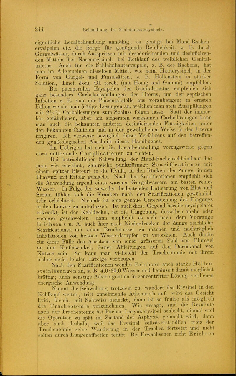 eigentliche Loealbehaudlung unnötliig, es genügt bei Mund-Rachen- erysipelen etc. die Sorge für genügende Reinlichkeit, z. B. durch Gurgelwässer, durch Ausspritzen mit desodorisirenden und desinficiren- den Mitteln bei Nasenerysipel, bei Rothlauf des weiblichen Genital- tractus. Auch für die Schleimhauterysipele, z. B. des Rachens, hat man im Allgemeinen dieselben Mittel, wie beim Hauterysipel, in der Form von Gurgel- und Pinselsäften, z. B. Höllenstein in starker Solution, Tinct. Jodi, Ol. tereb. (mit Honig und Gummi) empfohlen. Bei puerpei-alen Erysipelen des Genitaltractus empfehlen sich ganz besonders Carbolausspülungen des Uterus, um der septischen Infection z. B. von der Placentarstelle aus vorzubeugen; in ernsten Fällen wende man 6'^joige Lösungen an, welchen man stets Ausspülungen mit 2 V2 /o CarboUösungen zum Schluss folgen lasse. Statt der immer- hin gefährhchen, aber am sichersten wh'ksamen CarboUösungen kann man auch die bekannten anderen desinficirenden Flüssigkeiten unter den bekannten Cautelen und in der gewöhnhchen Weise in den Uterus irrigiren. Ich verweise bezüglich dieses Verfahrens auf den betreffen- den gynäcologischen Abschnitt dieses Handbuches. Im Uebrigen hat sich die Loealbehaudlung vorzugsweise gegen etwa auftretende Complicationen zu richten. Bei beträchtlicher Schwellung der Mund-Rachenschleimhaut hat man, wie erwähnt, zahlreiche punktförmige Scarificationen mit einem spitzen Bistouri in die Uvula, in den Rücken der Zunge, in den Pharynx mit Erfolg gemacht. Nach den Scarificationen empfiehlt sich die Anwendung irgend eines warmen Gurgelwassers, am besten reines Wasser. In Folge der zuweilen bedeutenden Entleerung von Blut und Serum fühlen sich die Kranken nach den Scarificationen gewöhnlich sehr erleichtert. Niemals ist eine genaue Untersuchung des Eingangs in den Larynx zu unterlassen. Ist auch diese Gegend bereits erysipelatös erki-ankt, ist der Kehldeckel, ist die Umgebung desselben mehr oder weniger geschwollen, dann empfiehlt es sich nach dem Vorga,nge Erichsen's u. A. auch hier nach Niederdrücken der Zunge reichliche Scarificationen mit einem Bruchmesser zu machen und nachti'äglich Inhalationen von heissen Wasserdämpfen zu verordnen. Auch dürfte für diese Fälle das Ansetzen von einer grösseren Zahl von Blutegel an den Kieferwinkel, ferner Ableitungen auf den Darmkanal von Nutzen sein. So kann man vielleicht der Tracheotomie mit ihrem bisher meist letalen Erfolge vorbeugen. Nach den Scarificationen wendet Erichsen auch starke Höllen- steinlösungen an, z. B. 4,0:30,0 Wasser und bepinselt damit möglichst kräftig; auch sonstige Adstringentien in concentrirter Lösung verdienen energische Anwendung. Nimmt die Schwellung trotzdem zu, Avandert das Erysipel in den Kehlkopf weiter, tritt zunehmende Athemnoth auf, wird das Gesicht livid, bleich, mit Schweiss bedeckt, dann ist so frühe als möglich die Tracheotomie vorzunehmen. Wie gesagt, sind die Resultate nach der Tracheotomie bei Rachen-Larynxerysipel schlecht, einmal weil die Operation zu spät im Zustand der Asphyxie gemacht wird, dann aber auch deshalb, weil das Erysipel selbstverständlich trotz der Tracheotomie seine Wanderung in der Trachea fortsetzt und nicht selten durch Lungenaffection tödtet. Bei Erwachsenen zieht Erichsen