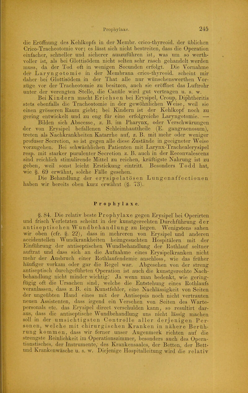 die Eröffnung des Kehlkopfs in der Membr. crico-thyreoid. der üblichen Crico-Tracheotomie vor; es lässt sich nicht bestreiten, dass die Operation einfacher, schneller und sicherer auszuführen ist, was um so werth- voller ist, als bei Glottisödem nicht selten sehr rasch gehandelt werden muss, da der Tod oft in wenigen Secunden erfolgt. Die Vornahme der Laryngotomie in der Membrana crico-thyreoid. scheint mir daher bei Glottisödem in der That alle nur wünschenswerthen Vor- züge vor der Tracheotomie zu besitzen, auch sie eröffnet das Luftrohr unter der verengten Stelle, die Canüle wird gut vertragen u. s. w. Bei Kindern macht Erichsen bei Erysipel, Croup, Diphtheritis stets ebenfalls die Tracheotomie in der gewöhnlichen Weise, weil sie einen grösseren Raum giebt; bei Kindern ist der Kehlkopf noch zu gering entwickelt und zu eng für eine erfolgreiche Laryngotomie. — Bilden sich Abscesse, z. B. im Pharynx, oder Verschwärungen der von Erysipel befallenen Schleimhauttheile (E. gangraenosum), treten als Nachkrankheiten Katarrhe auf, z. B. mit mehr oder weniger profuser Secretion, so ist gegen alle diese Zustände in geeigneter Weise vorzugehen. Bei schwächlichen Patienten mit Larynx-Trachealerysipel resp. mit starker purulenter Secretion z. B. auch in der Reconvalescenz sind reichlich stimulirende Mittel zu reichen, kräftigste Nahrung ist zu geben, weil sonst leicht Erstickung eintritt. Besonders Todd hat, wie §. 69 erwähnt, solche Fälle gesehen. Die Behandlung der erysipelatösen Lungenaffectionen haben wir bereits oben kurz erwähnt (§. 73). Prophylaxe. §. 84. Die relativ beste Prophylaxe gegen Erysipel'bei Operii-ten und frisch Verletzten scheint in der kunstgerechten Durchführung der antiseptischen Wundbehandlung zu liegen. Wenigstens sahen wir oben (cfr. §. 22), dass in mehreren von Erysipel und anderen accidentellen Wundki-ankheiten heimgesuchten Hospitälern mit der Einführung der aritiseptischen Wundbehandlung der Rothlauf seltner auftrat und dass sich an die Aufnahme eines Eiysipelkranken nicht mehr der Ausbruch einer Rothlaufendemie anschloss, wie das früher häufiger vorkam oder gar die Regel war. Abgesehen von der streng antiseptisch durchgeführten Operation ist auch die kunstgerechte Nach- behandlung nicht minder wichtig.' Ja wenn man bedenkt, wie gering- fügig oft die Ursachen sind, welche die Entstehung eines Rothlaufs veranlassen, dass z. B. ein Kunstfehler, eine Nachlässigkeit von Seiten der ungeübten Hand eines mit der Antisepsis noch nicht vertrauten neuen Assistenten, dass irgend ein Versehen von Seiten des Warte- personals etc. das Erysipel direct verschulden kann, so resultirt dar- aus, dass die antiseptische Wundbehandlung uns nicht lässig macheu soll in der umsichtigsten Controlle aller derjenigen Per- sonen, welche mit chirurgischen Kranken in nähere Berüh- rung kommen, dass wir ferner unser Augenmerk richten auf die strengste Reinlichkeit im Operationszimmer, besonders auch des Opei'a- tionstisches, der Instrumente, des Krankensaales, der Betten, der Bett- und Krankenwäsche u. s. w. Diejenige Hospitalleitung wird die relativ