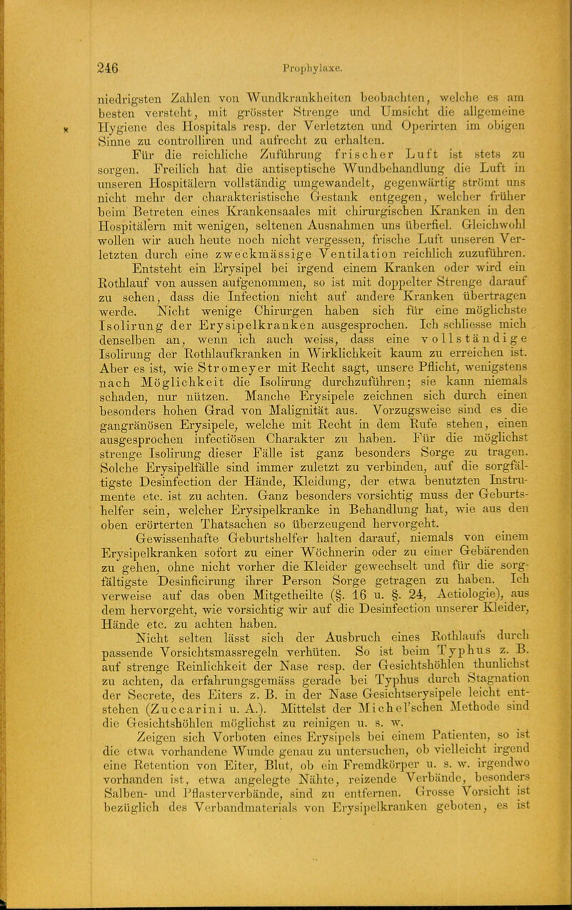 niedrigsten Zahlen von Wnndkrankheiten beobachten, welche es am besten versteht, mit grösster Strenge und Umsicht die allgemeine Hygiene des Ilospitals resp. der Verletzten imd Operirten im obigen Sinne zu controlliren und aufrecht zu erhalten. Füi- die reichliche Zuführung frischer Luft ist stets zu sorgen. Freilich hat die antiseptische Wundbehandlung die Luft in imseren Hospitälern vollständig umgewandelt, gegenwärtig strömt uns nicht mehr der charakteristische Grestank entgegen, welcher früher beim Betreten eines Krankensaales mit chirurgischen Kranken in den Hospitälern mit wenigen, seltenen Ausnahmen uns überfiel. Gleichwohl wollen wir auch hevite noch nicht vergessen, frische Luft unseren Ver- letzten durch eine zweckmässige Ventilation reichlich zuzuführen. Entsteht ein Erysipel bei irgend einem Kranken oder wird ein Rothlauf von aussen aufgenommen, so ist mit doppelter Strenge darauf zu sehen, dass die Infection nicht auf andere Kranken übertragen werde. Nicht wenige Chirurgen haben sich für eine möglichste Isolirung der Erysipelkranken ausgesprochen. Ich schliesse mich denselben an, wenn ich auch weiss, dass eine vollständige Isolirung der Rothlaufkranken in Wirklichkeit kaum zu erreichen ist. Aber es ist, wie Stromeyer mit Recht sagt, unsere Pflicht, wenigstens nach Möglichkeit die Isolirung durchzuführen; sie kann niemals schaden, nur nützen. Manche Erysipele zeichnen sich durch einen besonders hohen Grad von Malignität aus. Vorzugsweise sind es die gangränösen Erysipele, welche mit Recht in dem Rufe stehen, einen ausgesprochen infectiösen Charakter zu haben. Für die möglichst strenge Isolirung dieser Fälle ist ganz besonders Sorge zu tragen. Solche Erysipelfälle sind immer zuletzt zu verbinden, auf die sorgfäl- tigste Desinfection der Hände, Kleidung, der etwa benutzten Instru- mente etc. ist zu achten. Ganz besonders vorsichtig muss der Geburts- helfer sein, welcher Erysipelkranke in Behandlimg hat, wie aus den oben erörterten Thatsachen so überzeugend hervorgeht. Gewissenhafte Geburtshelfer halten darauf, niemals von einem Erysipelkranken sofort zu einer Wöchnerin oder zu einer Gebärenden zu gehen, ohne nicht vorher die Kleider gewechselt und für die sorg- fältigste Desinficirung ihrer Person Sorge getragen zu haben. Ich verweise auf das oben Mitgetheilte (§. 16 u. §. 24, Aetiologie), aus dem hervorgeht, wie vorsichtig wir auf die Desinfection luiserer Kleider, Hände etc. zu achten haben. Nicht selten lässt sich der Ausbruch eines Rothlaufs durch passende Vorsichtsmassregeln verhüten. So ist beim Typhus z. B. auf strenge Reinlichkeit der Nase resp. der Gesichtshöhlen thunlichst zu achten, da erfahrungsgemäss gerade bei Typhus durch Stagnation der Secrete, des Eiters z. B. in der Nase Gesichtserysipele leicht ent- stehen (Zuccarini u. A.). Mittelst der Michel'schen Methode sind die Gesichtshöhlen möglichst zu reinigen u. s. w. Zeigen sich Vorboten eines Erysipels bei einem Patienten, so ist die etwa vorhandene Wunde genau zu untersuchen, ob vielleicht irgend eine Retention von Eiter, Blut, ob ein Fremdkörper u. s. w. irgendwo vorhanden ist, etwa angelegte Nähte, reizende Verbände, besonders Salben- und Pflasterverbände, sind zu entfernen. Grosse Vorsicht ist bezüglich des Verbandmaterials von Erysipelkranken geboten, es ist
