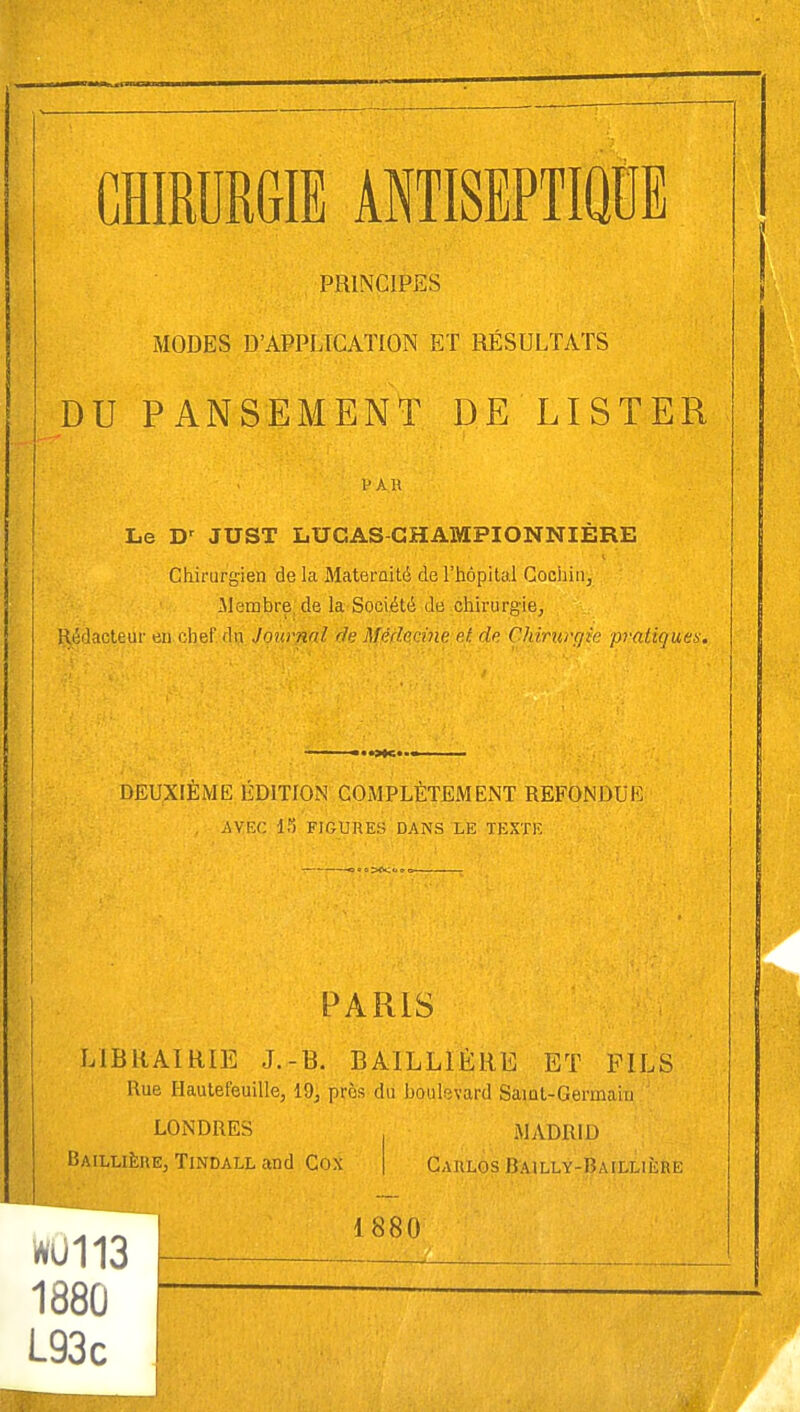 PRINCIPES MODES D'APPLICATION ET RÉSULTATS DU PANSEMENT DE LISTER Le Dr JUST LUCAS-GHAMPIONNIËRE Chirurgien de la Maternité de l'hôpital Cochitr, .Membre de la Société de chirurgie, Rédacteur en chef du Journal de Médecine e.t, de Chirurgie pratiques. DEUXIÈME ÉDITION COMPLÈTEMENT REFONDI K AVEC lf) FIGURES DANS LE TEXTE PARIS LIBRAIRIE J.-B. BAIL LIÉ RE ET FILS Rue Hautefeuille, 19, près du boulevard Saint-Germain ' LONDRES MADRID Baillièhe, Tindall and Cox | Carlos Bailly-Baillière WU113 188Û L93c 1880