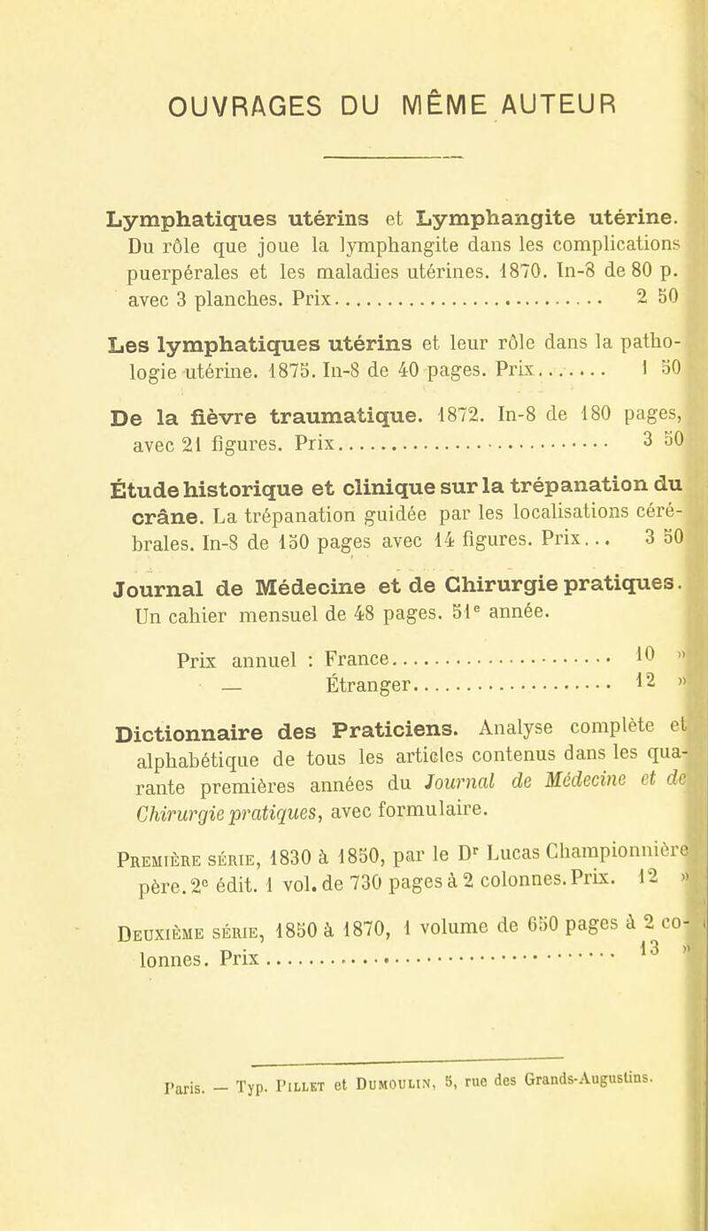 OUVRAGES DU MÊME AUTEUR Lymphatiques utérins et Lymphangite utérine. Du rôle que joue la lymphangite dans les complications puerpérales et les maladies utérines. 1870. In-8 de 80 p. avec 3 planches. Prix 2 50 Les lymphatiques utérins et leur rôle dans la patho- logie utérine. 1875. In-8 de 40 pages. Prix I 50 De la fièvre traumatique. 1872. In-8 de 180 pages, avec 21 figures. Prix 3 50 Étude historique et clinique sur la trépanation du crâne. La trépanation guidée par les localisations céré- brales. In-8 de 150 pages avec 14 figures. Prix... 3 50 Journal de Médecine et de Chirurgie pratiques. Un cahier mensuel de 48 pages. 51e année. Prix annuel : France 10 — Étranger 12 Dictionnaire des Praticiens. Analyse complète et alphabétique de tous les articles contenus dans les qua-ij rante premières années du Journal de Médecine et deù Chirurgie pratiques, avec formulaire. Première série, 1830 à 1850, par le D' Lucas Championnière père. 2° édit. 1 vol. de 730 pages à 2 colonnes. Prix, i 2 » Deuxième série, 1850 à 1870, 1 volume de 650 pages à 2 co| lonnes. Prix 13 >v! i. Paris. - Typ. Pillkt et Dumoulin, 5, rue des Grands-Augustins.