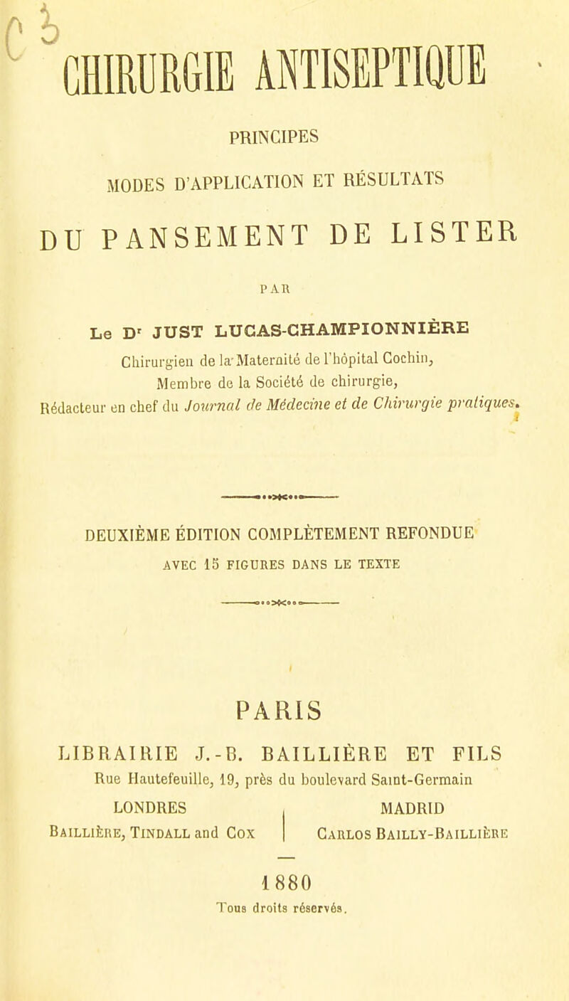 PRINCIPES MODES D'APPLICATION ET RÉSULTATS DU PANSEMENT DE LISTER PAR Le Dr JUST LUCAS-CHAMPIONNIÈRE Chirurgien de la-Maternité de l'hôpital Cochin, Membre de la Société de chirurgie, Rédacteur en chef du Journal de Médecine et de Chirurgie pratiques. DEUXIÈME ÉDITION COMPLÈTEMENT REFONDUE AVEC 15 FIGURES DANS LE TEXTE PARIS LIBRAIRIE J.-B. BAILLIÈRE ET FILS Rue Hautefeuille, 19, près du boulevard Saint-Germain LONDRES MADRID Baillière, Tindall and Cox Carlos Bailly-Baillière 1880 Tous droits réservés.