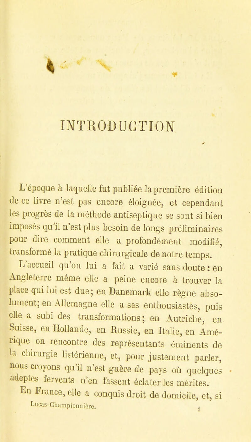 INTRODUCTION L'époque à laquelle fut publiée la première édition de ce livre n'est pas encore éloignée, et cependant les progrès de la méthode antiseptique se sont si bien imposés qu'il n'est plus besoin de longs préliminaires pour dire comment elle a profondément modifié, transformé la pratique chirurgicale de notre temps. L'accueil qu'on lui a fait a varié sans doute : en Angleterre même elle a peine encore à trouver la place qui lui est due; en Danemark elle règne abso- lument; en Allemagne elle a ses enthousiastes, puis elle a subi des transformations; en Autriche en Suisse, en Hollande, en Russie, en Italie, en Amé- rique on rencontre des représentants éminents de la chirurgie libérienne, et, pour justement parler, nous croyons qu'il n'est guère de pays où quelques adeptes fervents n'en fassent éclater les mérites. En France, elle a conquis droit de domicile, et, si Lucas-Championnicre. j