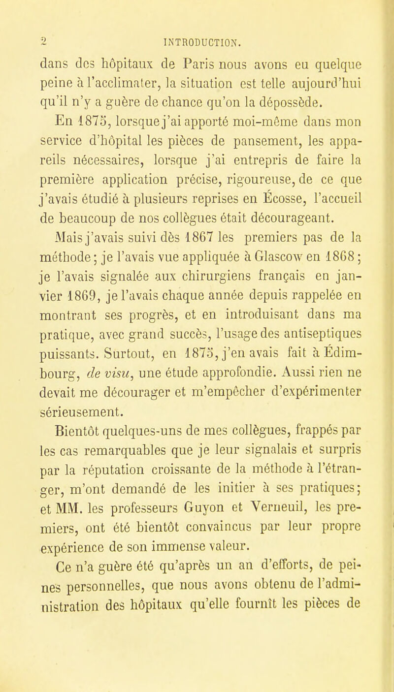 dans des hôpitaux de Paris nous avons eu quelque peine à l'acclimater, la situation est telle aujourd'hui qu'il n'y a guère de chance qu'on la dépossède. En 1875, lorsque j'ai apporté moi-môme dans mon service d'hôpital les pièces de pansement, les appa- reils nécessaires, lorsque j'ai entrepris de faire la première application précise, rigoureuse, de ce que j'avais étudié à plusieurs reprises en Ecosse, l'accueil de beaucoup de nos collègues était décourageant. Mais j'avais suivi dès 1867 les premiers pas de la méthode ; je l'avais vue appliquée à Glascow en 18G8 ; je l'avais signalée aux chirurgiens français en jan- vier 1869, je l'avais chaque année depuis rappelée en montrant ses progrès, et en introduisant dans ma pratique, avec grand succès, l'usage des antiseptiques puissants. Surtout, en 187o, j'en avais fait à Edim- bourg, de visu, une étude approfondie. Aussi rien ne devait me décourager et m'empêcher d'expérimenter sérieusement. Bientôt quelques-uns de mes collègues, frappés par les cas remarquables que je leur signalais et surpris par la réputation croissante de la méthode à l'étran- ger, m'ont demandé de les initier à ses pratiques; et MM. les professeurs Guyon et Verneuil, les pre- miers, ont été bientôt convaincus par leur propre expérience de son immense valeur. Ce n'a guère été qu'après un an d'efforts, de pei- nes personnelles, que nous avons obtenu de l'admi- nistration des hôpitaux qu'elle fournît les pièces de