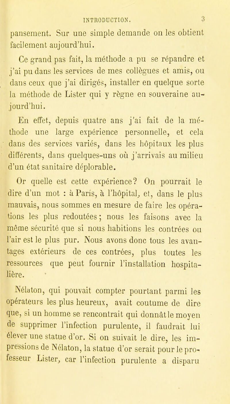 pansement. Sur une simple demande on les obtient facilement aujourd'hui. Ce grand pas fait, la méthode a pu se répandre et j'ai pu dans les services de mes collègues et amis, ou dans ceux que j'ai dirigés, installer en quelque sorte la méthode de Lister qui y règne en souveraine au- jourd'hui. En effet, depuis quatre ans j'ai fait de la mé- thode une large expérience personnelle, et cela dans des services variés, dans les hôpitaux les plus différents, dans quelques-uns où j'arrivais au milieu d'un état sanitaire déplorable. Or quelle est cette expérience? On pourrait le dire d'un mot : à Paris, à l'hôpital, et, dans le plus mauvais, nous sommes en mesure de faire les opéra- tions les plus redoutées ; nous les faisons avec la même sécurité que si nous habitions les contrées ou l'air est le plus pur. Nous avons donc tous les avan- tages extérieurs de ces contrées, plus toutes les ressources que peut fournir l'installation hospita- lière. Nélaton, qui pouvait compter pourtant parmi les opérateurs les plus heureux, avait coutume de dire que, si un homme se rencontrait qui donnât le moyen de supprimer l'infection purulente, il faudrait lui élever une statue d'or. Si on suivait le dire, les im- pressions de Nélaton, la statue d'or serait pour le pro- fesseur Lister, car l'infection purulente a disparu