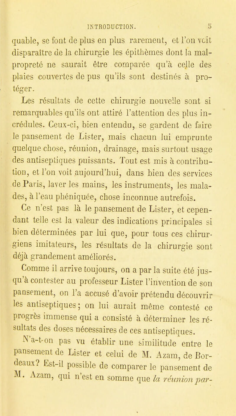 quable, se font de plus en plus rarement, et l'on voit disparaître de la chirurgie les épithèmes dont la mal- propreté ne saurait être comparée qu'à celle des plaies couvertes de pus qu'ils sont destinés à pro- téger. Les résultats de cette chirurgie nouvelle sont si remarquables qu'ils ont attiré l'attention des plus in- crédules. Ceux-ci, bien entendu, se gardent de faire le pansement de Lister, mais chacun lui emprunte quelque chose, réunion, drainage, mais surtout usage des antiseptiques puissants. Tout est mis à contribu- tion, et l'on voit aujourd'hui, dans bien des services de Paris, laver les mains, les instruments, les mala- des, à l'eau phéniquée, chose inconnue autrefois. Ce n'est pas là le pansement de Lister, et cepen- dant telle est la valeur des indications principales si bien déterminées par lui que, pour tous ces chirur- giens imitateurs, les résultats de la chirurgie sont déjà grandement améliorés. Comme il arrive toujours, on a par la suite été jus- qu'à contester au professeur Lister l'invention de son pansement, on l'a accusé d'avoir prétendu découvrir les antiseptiques; on lui aurait même contesté ce progrès immense qui a consisté à déterminer les ré- sultats des doses nécessaires de ces antiseptiques. N'a-t-on pas vu établir une similitude entre le pansement de Lister et celui de M. Azam, de Bor- deaux? Est-il possible de comparer le pansement de M. Azam, qui n'est en somme que la réunion par-