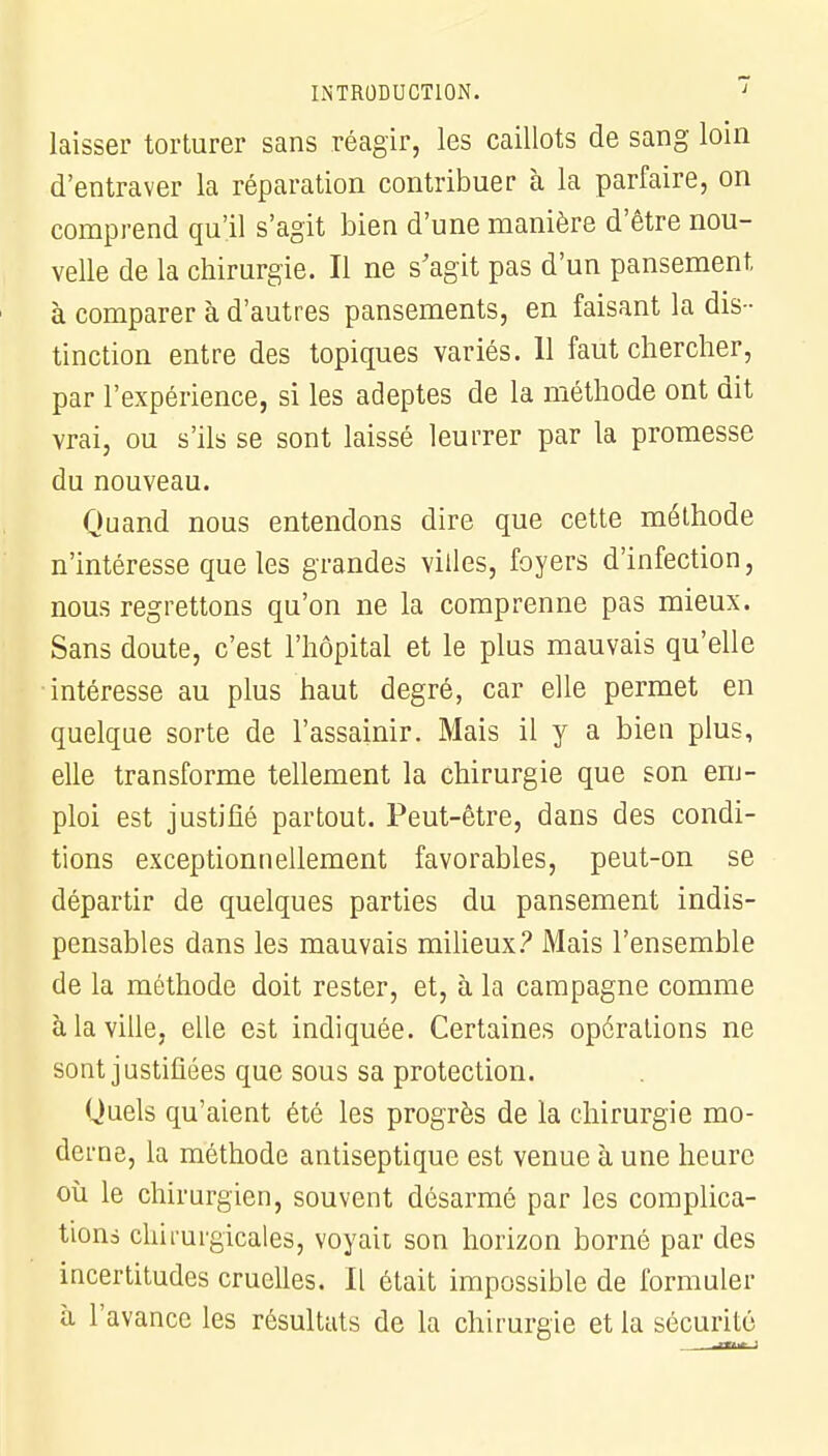 laisser torturer sans réagir, les caillots de sang loin d'entraver la réparation contribuer à la parfaire, on comprend qu'il s'agit bien d'une manière d'être nou- velle de la chirurgie. Il ne s'agit pas d'un pansement à comparer à d'autres pansements, en faisant la dis- tinction entre des topiques variés. 11 faut chercher, par l'expérience, si les adeptes de la méthode ont dit vrai, ou s'ils se sont laissé leurrer par la promesse du nouveau. Quand nous entendons dire que cette méthode n'intéresse que les grandes villes, foyers d'infection, nous regrettons qu'on ne la comprenne pas mieux. Sans doute, c'est l'hôpital et le plus mauvais qu'elle ■intéresse au plus haut degré, car elle permet en quelque sorte de l'assainir. Mais il y a bien plus, elle transforme tellement la chirurgie que son em- ploi est justifié partout. Peut-être, dans des condi- tions exceptionnellement favorables, peut-on se départir de quelques parties du pansement indis- pensables dans les mauvais milieux? Mais l'ensemble de la méthode doit rester, et, à la campagne comme à la ville, elle est indiquée. Certaines opérations ne sont justifiées que sous sa protection. Quels qu'aient été les progrès de la chirurgie mo- derne, la méthode antiseptique est venue à une heure où le chirurgien, souvent désarmé par les complica- tions chirurgicales, voyait son horizon borné par des incertitudes cruelles. Il était impossible de formuler à l'avance les résultats de la chirurgie et la sécurité