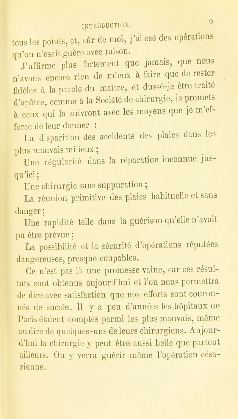 tous les points, et, sûr de moi, j'ai osé des opérations qu'on n'osait guère avec raison. J'affirme plus fortement que jamais, que nous n'avons encore rien de mieux à faire que de rester fidèles à la parole du maître, et dussé-je être traité d'apôtre, comme à la Société de chirurgie, je promets à ceux qui la suivront avec les moyens que je m'ef- force de leur donner : La disparition des accidents des plaies dans les plus mauvais milieux ; Une régularité dans la réparation inconnue jus- qu'ici ; Une chirurgie sans suppuration ; La réunion primitive des plaies habituelle et sans danger ; Une rapidité telle dans la guérison qu'elle n'avait pu être prévue ; La possibilité et la sécurité d'opérations réputées dangereuses, presque coupables. Ce n'est pas là une promesse vaine, car ces résul- tats sont obtenus aujourd'hui et l'on nous permettra de dire avec satisfaction que nos efforts sont couron- nés de succès. 11 y a peu d'années les hôpitaux de Paris étaient comptés parmi les plus mauvais, même au dire de quelques-uns de leurs chirurgiens. Aujour- d'hui la chirurgie y peut être aussi belle que partout ailleurs. On y verra guérir même l'opération césa- rienne.