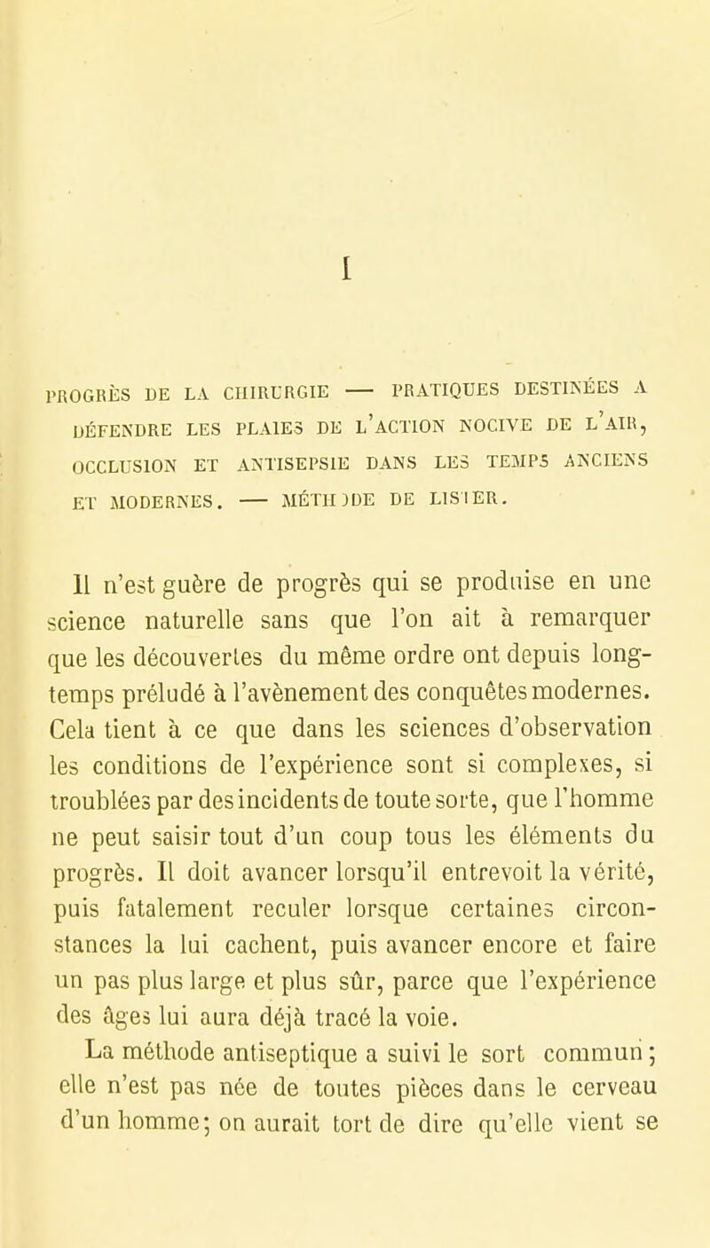 PROGRÈS DE LA CHIRURGIE PRATIQUES DESTINÉES A DÉFENDRE LES PLAIES DE L'ACTION NOCIVE DE l'AIR, OCCLUSION ET ANTISEPSIE DANS LES TEMPS ANCIENS ET MODERNES. MÉTHDDE DE LIS 1ER. 11 n'est guère de progrès qui se produise en une science naturelle sans que l'on ait à remarquer que les découvertes du même ordre ont depuis long- temps préludé à l'avènement des conquêtes modernes. Cela tient à ce que dans les sciences d'observation les conditions de l'expérience sont si complexes, si troublées par des incidents de toute sorte, que l'homme ne peut saisir tout d'un coup tous les éléments du progrès. Il doit avancer lorsqu'il entrevoit la vérité, puis fatalement reculer lorsque certaines circon- stances la lui cachent, puis avancer encore et faire un pas plus large et plus sûr, parce que l'expérience des âges lui aura déjà tracé la voie. La méthode antiseptique a suivi le sort commun ; elle n'est pas née de toutes pièces dans le cerveau d'un homme; on aurait tort de dire qu'elle vient se