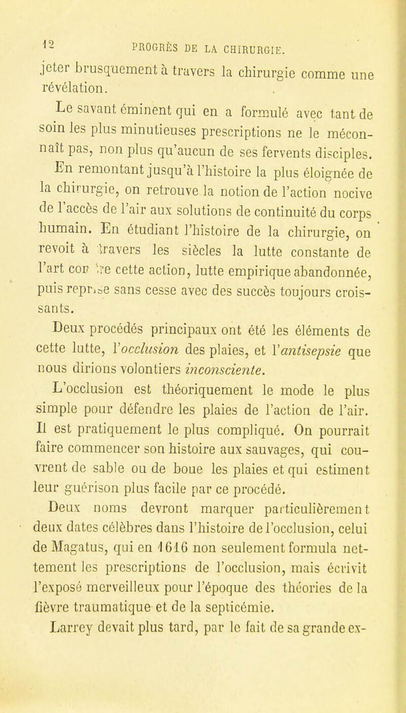 jeter brusquement à travers la chirurgie comme une révélation. Le savant éminent qui en a formulé avec tant de soin les plus minutieuses prescriptions ne le mécon- naît pas, non plus qu'aucun de ses fervents disciples. En remontant jusqu'à l'histoire la plus éloignée de la chirurgie, on retrouve la notion de l'action nocive de l'accès de l'air aux solutions de continuité du corps humain. En étudiant l'histoire de la chirurgie, on revoit à travers les siècles la lutte constante de l'art cor l,re cette action, lutte empirique abandonnée, puis reprise sans cesse avec des succès toujours crois- sants. Deux procédés principaux ont été les éléments de cette lutte, Y occlusion des plaies, et Y antisepsie que nous dirions volontiers inconsciente. L'occlusion est théoriquement le mode le plus simple pour défendre les plaies de l'action de l'air. Il est pratiquement le plus compliqué. On pourrait faire commencer son histoire aux sauvages, qui cou- vrent de sable ou de boue les plaies et qui estiment leur guérison plus facile par ce procédé. Deux noms devront marquer particulièrement deux dates célèbres dans l'histoire de l'occlusion, celui de Magatus, qui en '1616 non seulement formula net- tement les prescriptions de l'occlusion, mais écrivit l'exposé merveilleux pour l'époque des théories de la fièvre traumatique et de la septicémie. Larrey devait plus tard, par le fait de sa grande ex-