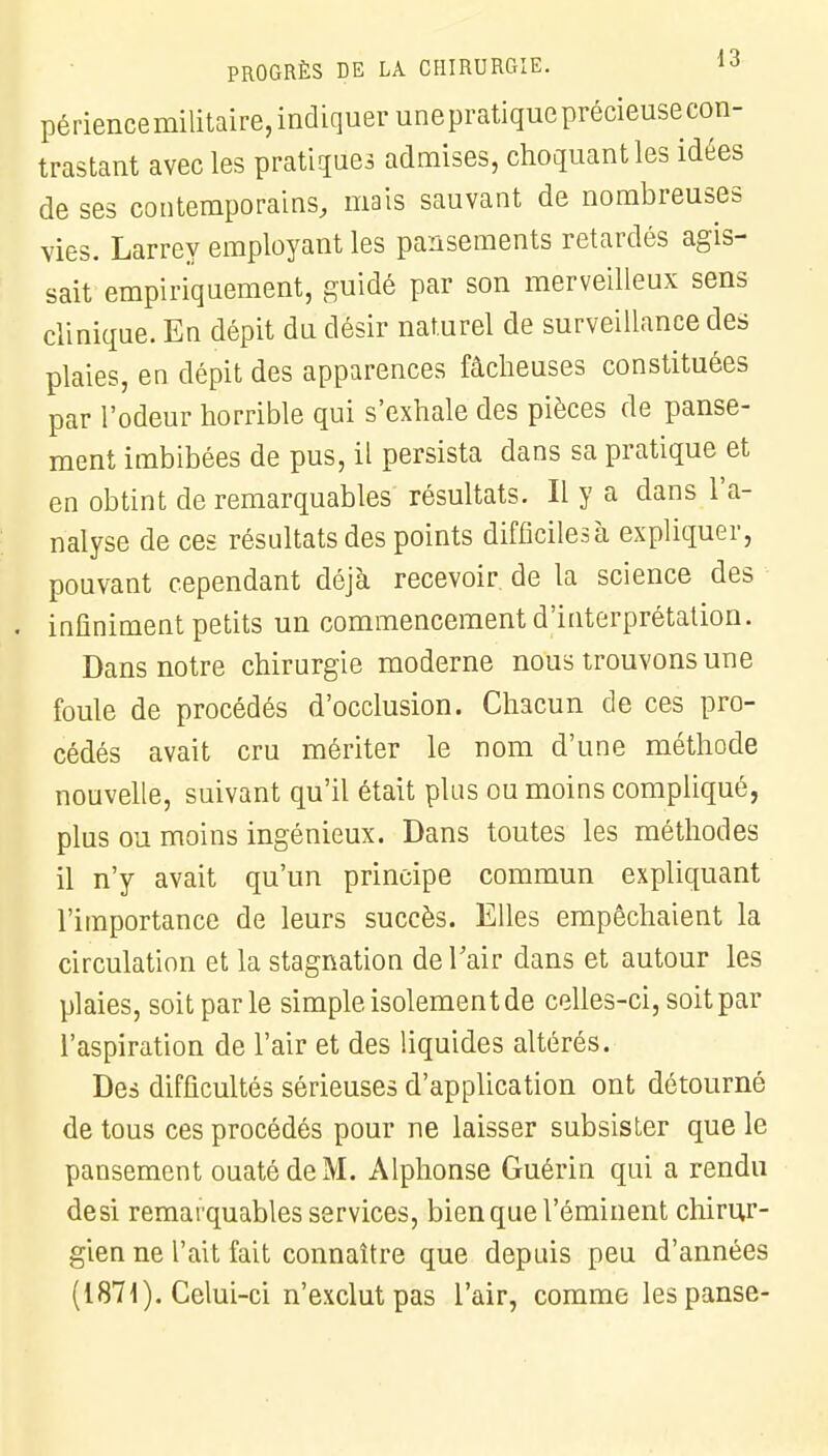 périencemilitaire, indiquer une pratique précieuse con- trastant avec les pratiques admises, choquant les idées de ses contemporains, mais sauvant de nombreuses vies. Larrey employant les pansements retardés agis- sait empiriquement, guidé par son merveilleux sens clinique. En dépit du désir naturel de surveillance des plaies, en dépit des apparences fâcheuses constituées par l'odeur horrible qui s'exhale des pièces de panse- ment imbibées de pus, il persista dans sa pratique et en obtint de remarquables résultats. Il y a dans l'a- nalyse de ces résultats des points difficiles à expliquer, pouvant cependant déjà recevoir de la science des . infiniment petits un commencement d'interprétation. Dans notre chirurgie moderne nous trouvons une foule de procédés d'occlusion. Chacun de ces pro- cédés avait cru mériter le nom d'une méthode nouvelle, suivant qu'il était plus ou moins compliqué, plus ou moins ingénieux. Dans toutes les méthodes il n'y avait qu'un principe commun expliquant l'importance de leurs succès. Elles empêchaient la circulation et la stagnation de l'air dans et autour les plaies, soit par le simple isolement de celles-ci, soit par l'aspiration de l'air et des liquides altérés. Des difficultés sérieuses d'application ont détourné de tous ces procédés pour ne laisser subsister que le pansement ouaté de M. Alphonse Guérin qui a rendu desi remarquables services, bien que l'éminent chirur- gien ne l'ait fait connaître que depuis peu d'années (1871). Celui-ci n'exclut pas l'air, comme les panse-