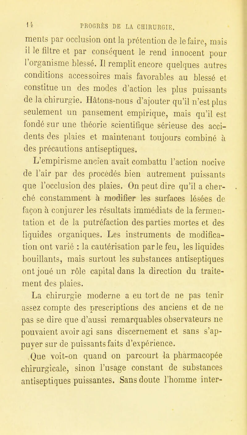 ments par occlusion ont la prétention de le faire, mais il le filtre et par conséquent le rend innocent pour l'organisme blessé. Il remplit encore quelques autres conditions accessoires mais favorables au blessé et constitue un des modes d'action les plus puissants de la chirurgie. Hâtons-nous d'ajouter qu'il n'est plus seulement un pansement empirique, mais qu'il est fondé sur une théorie scientifique sérieuse des acci- dents des plaies et maintenant toujours combiné à des précautions antiseptiques. L'empirisme ancien avait combattu l'action nocive de l'air par des procédés bien autrement puissants que l'occlusion des plaies. On peut dire qu'il a cher- ché constamment à modifier les surfaces lésées de façon à conjurer les résultats immédiats de la fermen- tation et de la putréfaction des parties mortes et des liquides organiques. Les instruments de modifica- tion ont varié : la cautérisation parle feu, les liquides bouillants, mais surtout les substances antiseptiques ont joué un rôle capital dans la direction du traite- ment des plaies. La chirurgie moderne a eu tort de ne pas tenir assez compte des prescriptions des anciens et de ne pas se dire que d'aussi remarquables observateurs ne pouvaient avoir agi sans discernement et sans s'ap- puyer sur de puissants faits d'expérience. Que voit-on quand on parcourt la pharmacopée chirurgicale, sinon l'usage constant de substances antiseptiques puissantes. Sans doute l'homme inter-