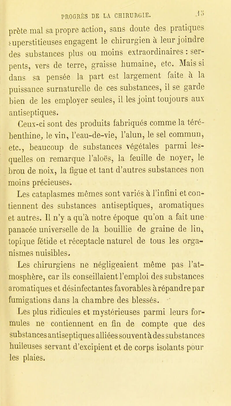 prête mal sa propre action, sans doute des pratiques superstitieuses engagent le chirurgien à leur joindre des substances plus ou moins extraordinaires : ser- pents, vers de terre, graisse humaine, etc. Mais si dans sa pensée la part est largement faite à la puissance surnaturelle de ces substances, il se garde bien de les employer seules, il les joint toujours aux antiseptiques. Ceux-ci sont des produits fabriqués comme la téré- benthine, le vin, l'eau-de-vie, l'alun, le sel commun, etc., beaucoup de substances végétales parmi les- quelles on remarque l'aloës, la feuille de noyer, le brou de noix, la figue et tant d'autres substances non moins précieuses. Les cataplasmes mêmes sont variés à l'infini et con- tiennent des substances antiseptiques, aromatiques et autres. 11 n'y a qu'à notre époque qu'on a fait une panacée universelle de la bouillie de graine de lin, topique fétide et réceptacle naturel de tous les orga- nismes nuisibles. Les chirurgiens ne négligeaient même pas l'at- mosphère, car ils conseillaient l'emploi des substances aromatiques et désinfectantes favorables àrépandre par fumigations dans la chambre des blessés. Les plus ridicules et mystérieuses parmi leurs for- mules ne contiennent en fin de compte que des substances antiseptiques alliées souvent à des substances huileuses servant d'excipient et de corps isolants pour les plaies.