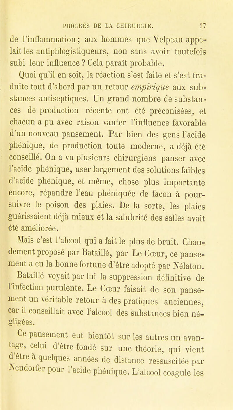 de l'inflammation ; aux hommes que Velpeau appe- lait les antiphlogïstiqueurs, non sans avoir toutefois subi leur influence? Cela paraît probable. Quoi qu'il en soit, la réaction s'est faite et s'est tra- duite tout d'abord par un retour empirique aux sub- stances antiseptiques. Un grand nombre de substan- ces de production récente ont été préconisées, et chacun a pu avec raison vanter l'influence favorable d'un nouveau pansement. Par bien des gens l'acide phénique, de production toute moderne, a déjà été conseillé. On a vu plusieurs chirurgiens panser avec l'acide phénique, user largement des solutions faibles d'acide phénique, et même, chose plus importante encore, répandre l'eau phéniquée de façon à pour- suivre le poison des plaies. De la sorte, les plaies guérissaient déjà mieux et la salubrité des salles avait été améliorée. Mais c'est l'alcool qui a fait le plus de bruit. Chau- dement proposé par Bataillé, par Le Cœur, ce panse- ment a eu la bonne fortune d'être adopté par Nélaton. Bataillé voyait par lui la suppression définitive de l'infection purulente. Le Cœur faisait de son panse- ment un véritable retour à des pratiques anciennes, car il conseillait avec l'alcool des substances bien né- gligées. Ce pansement eut bientôt sur les autres un avan- tage, celui d'être fondé sur une théorie, qui vient d'être à quelques années de distance ressuscitée par Neudorfer pour l'acide phénique. L'alcool coagule les