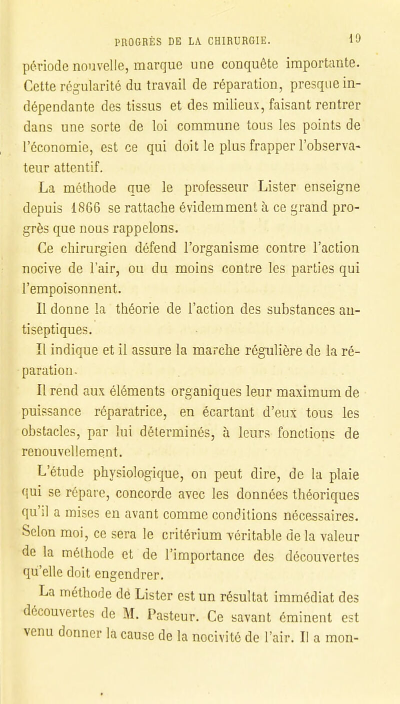 période nouvelle, marque une conquête importante. Cette régularité du travail de réparation, presque in- dépendante des tissus et des milieux, faisant rentrer dans une sorte de loi commune tous les points de l'économie, est ce qui doit le plus frapper l'observa- teur attentif. La méthode que le professeur Lister enseigne depuis 1866 se rattache évidemment à ce grand pro- grès que nous rappelons. Ce chirurgien défend l'organisme contre l'action nocive de l'air, ou du moins contre les parties qui l'empoisonnent. Il donne la théorie de l'action des substances an- tiseptiques. Il indique et il assure la marche régulière de la ré- paration. Il rend aux éléments organiques leur maximum de puissance réparatrice, en écartant d'eux tous les obstacles, par lui déterminés, à leurs fonctions de renouvellement. L'étude physiologique, on peut dire, de la plaie qui se répare, concorde avec les données théoriques qu'il a mises en avant comme conditions nécessaires. Scion moi, ce sera le critérium véritable de la valeur de la méthode et de l'importance des découvertes qu'elle doit engendrer. La méthode de Lister est un résultat immédiat des découvertes de M. Pasteur. Ce savant éminent est venu donner la cause de la nocivité de l'air. Il a mon-