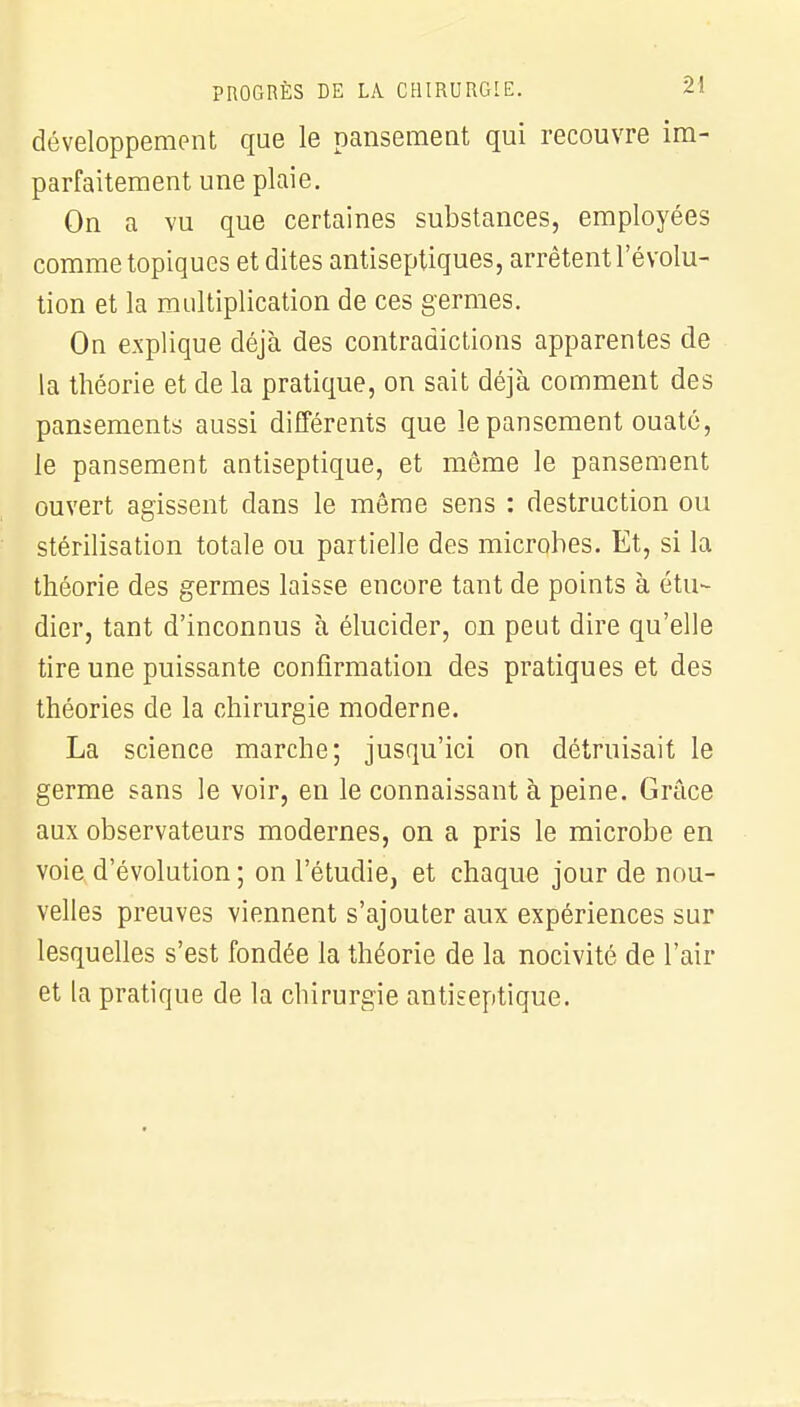 développement que le pansement qui recouvre im- parfaitement une plaie. On a vu que certaines substances, employées comme topiques et dites antiseptiques, arrêtent l'évolu- tion et la multiplication de ces germes. On explique déjà des contradictions apparentes de la théorie et de la pratique, on sait déjà comment des pansements aussi différents que le pansement ouaté, le pansement antiseptique, et même le pansement ouvert agissent dans le même sens : destruction ou stérilisation totale ou partielle des microbes. Et, si la théorie des germes laisse encore tant de points à étu- dier, tant d'inconnus à élucider, on peut dire qu'elle tire une puissante confirmation des pratiques et des théories de la chirurgie moderne. La science marche; jusqu'ici on détruisait le germe sans le voir, en le connaissant à peine. Grâce aux observateurs modernes, on a pris le microbe en voie d'évolution ; on l'étudié, et chaque jour de nou- velles preuves viennent s'ajouter aux expériences sur lesquelles s'est fondée la théorie de la nocivité de l'air et la pratique de la chirurgie antiseptique.