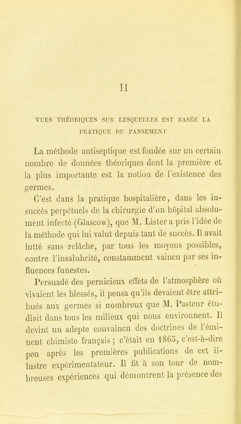 II VUES THÉORIQUES SUR LESQUELLES EST BASÉE LA PRATIQUE DU PANSEMENT La méthode antiseptique est fondée sur un certain nombre de données théoriques dont la première et la plus importante est la notion de l'existence des germes. C'est dans la pratique hospitalière, dans les in- succès perpétuels de la chirurgie d'un hôpital absolu- ment infecté (Glascow), que M. Lister a pris l'idée de la méthode qui lui valut depuis tant de succès. Il avait lutté sans relâche, par tous les moyens possibles, contre l'insalubrité, constamment vaincu par ses in- fluences funestes. Persuadé des pernicieux effets de l'atmosphère où vivaient les blessés, il pensa qu'ils devaient être attri- bués aux germes si nombreux que M. Pasteur étu- diait dans tous les milieux qui nous environnent. 11 devint un adepte convaincu des doctrines de l'émi- nent chimiste français ; c'était en 1865, c'est-à-dire peu après les premières publications de cet il- lustre expérimentateur. Il fit à son tour de nom- breuses expériences qui démontrent la présence des