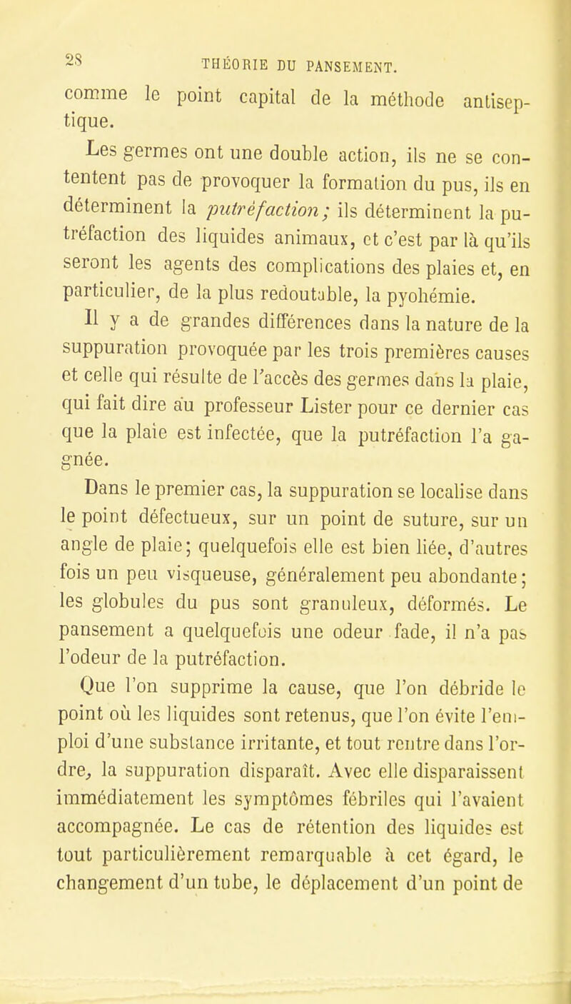 comme le point capital de la méthode antisep- tique. Les germes ont une double action, ils ne se con- tentent pas de provoquer la formation du pus, ils en déterminent la putréfaction; ils déterminent la pu- tréfaction des liquides animaux, et c'est par là qu'ils seront les agents des complications des plaies et, en particulier, de la plus redoutable, la pyohémie. Il y a de grandes différences dans la nature de la suppuration provoquée par les trois premières causes et celle qui résulte de l'accès des germes dans la plaie, qui fait dire au professeur Lister pour ce dernier cas que la plaie est infectée, que la putréfaction l'a ga- gnée. Dans le premier cas, la suppuration se localise clans le point défectueux, sur un point de suture, sur un angle de plaie; quelquefois elle est bien liée, d'autres fois un peu visqueuse, généralement peu abondante ; les globules du pus sont granuleux, déformés. Le pansement a quelquefois une odeur fade, il n'a pas l'odeur de la putréfaction. Que l'on supprime la cause, que l'on débride le point où les liquides sont retenus, que l'on évite l'em- ploi d'une substance irritante, et tout rentre dans l'or- dre, la suppuration disparaît. Avec elle disparaissent immédiatement les symptômes fébriles qui l'avaient accompagnée. Le cas de rétention des liquides est tout particulièrement remarquable à cet égard, le changement d'un tube, le déplacement d'un point de