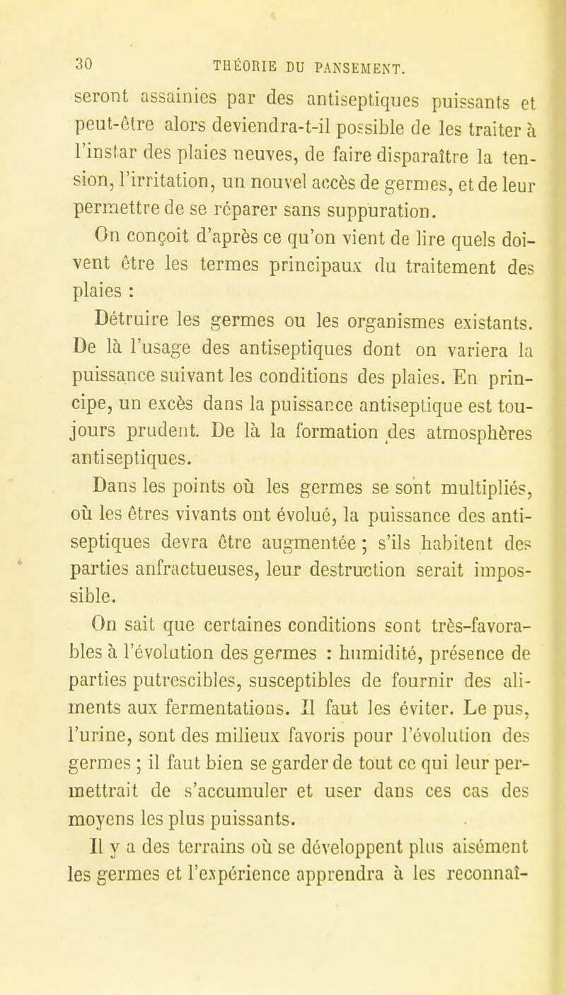 seront assainies par des antiseptiques puissants et peut-être alors deviendra-t-il possible de les traiter à l'instar des plaies neuves, de faire disparaître la ten- sion, l'irritation, un nouvel accès de germes, et de leur permettre de se reparer sans suppuration. On conçoit d'après ce qu'on vient de lire quels doi- vent être les termes principaux du traitement des plaies : Détruire les germes ou les organismes existants. De là l'usage des antiseptiques dont on variera la puissance suivant les conditions des plaies. En prin- cipe, un excès dans la puissance antiseptique est tou- jours prudent. De là la formation des atmosphères antiseptiques. Dans les points où les germes se sont multipliés, où les êtres vivants ont évolué, la puissance des anti- septiques devra être augmentée ; s'ils habitent de? parties anfractueuses, leur destruction serait impos- sible. On sait que certaines conditions sont très-favora- bles à l'évolution des germes : humidité, présence de parties putrescibles, susceptibles de fournir des ali- ments aux fermentations. Il faut les éviter. Le pus, l'urine, sont des milieux favoris pour l'évolution des germes ; il faut bien se garder de tout ce qui leur per- mettrait de s'accumuler et user dans ces cas des moyens les plus puissants. Il y a des terrains où se développent plus aisément les germes et l'expérience apprendra à les reconnaî-